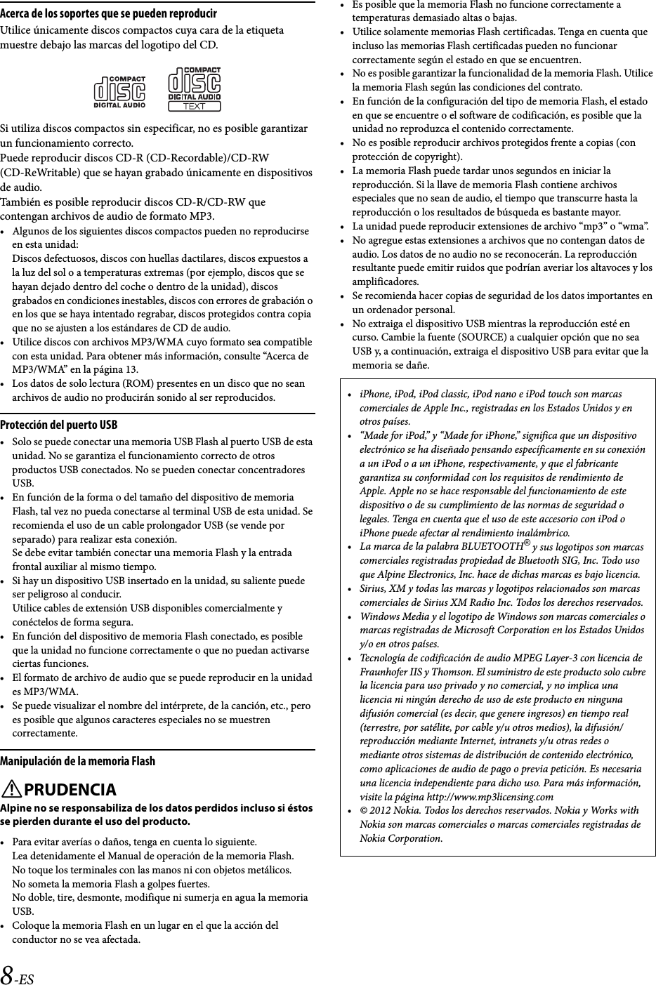 8-ESAcerca de los soportes que se pueden reproducirUtilice únicamente discos compactos cuya cara de la etiqueta muestre debajo las marcas del logotipo del CD.Si utiliza discos compactos sin especificar, no es posible garantizar un funcionamiento correcto.Puede reproducir discos CD-R (CD-Recordable)/CD-RW (CD-ReWritable) que se hayan grabado únicamente en dispositivos de audio.También es posible reproducir discos CD-R/CD-RW que contengan archivos de audio de formato MP3.• Algunos de los siguientes discos compactos pueden no reproducirse en esta unidad: Discos defectuosos, discos con huellas dactilares, discos expuestos a la luz del sol o a temperaturas extremas (por ejemplo, discos que se hayan dejado dentro del coche o dentro de la unidad), discos grabados en condiciones inestables, discos con errores de grabación o en los que se haya intentado regrabar, discos protegidos contra copia que no se ajusten a los estándares de CD de audio.• Utilice discos con archivos MP3/WMA cuyo formato sea compatible con esta unidad. Para obtener más información, consulte “Acerca de MP3/WMA” en la página 13.• Los datos de solo lectura (ROM) presentes en un disco que no sean archivos de audio no producirán sonido al ser reproducidos.Protección del puerto USB• Solo se puede conectar una memoria USB Flash al puerto USB de esta unidad. No se garantiza el funcionamiento correcto de otros productos USB conectados. No se pueden conectar concentradores USB.• En función de la forma o del tamaño del dispositivo de memoria Flash, tal vez no pueda conectarse al terminal USB de esta unidad. Se recomienda el uso de un cable prolongador USB (se vende por separado) para realizar esta conexión.Se debe evitar también conectar una memoria Flash y la entrada frontal auxiliar al mismo tiempo.• Si hay un dispositivo USB insertado en la unidad, su saliente puede ser peligroso al conducir. Utilice cables de extensión USB disponibles comercialmente y conéctelos de forma segura.• En función del dispositivo de memoria Flash conectado, es posible que la unidad no funcione correctamente o que no puedan activarse ciertas funciones.• El formato de archivo de audio que se puede reproducir en la unidad es MP3/WMA.• Se puede visualizar el nombre del intérprete, de la canción, etc., pero es posible que algunos caracteres especiales no se muestren correctamente.Manipulación de la memoria FlashPRUDENCIAAlpine no se responsabiliza de los datos perdidos incluso si éstos se pierden durante el uso del producto.• Para evitar averías o daños, tenga en cuenta lo siguiente.Lea detenidamente el Manual de operación de la memoria Flash.No toque los terminales con las manos ni con objetos metálicos.No someta la memoria Flash a golpes fuertes.No doble, tire, desmonte, modifique ni sumerja en agua la memoria USB.• Coloque la memoria Flash en un lugar en el que la acción del conductor no se vea afectada.• Es posible que la memoria Flash no funcione correctamente a temperaturas demasiado altas o bajas.• Utilice solamente memorias Flash certificadas. Tenga en cuenta que incluso las memorias Flash certificadas pueden no funcionar correctamente según el estado en que se encuentren.• No es posible garantizar la funcionalidad de la memoria Flash. Utilice la memoria Flash según las condiciones del contrato.• En función de la configuración del tipo de memoria Flash, el estado en que se encuentre o el software de codificación, es posible que la unidad no reproduzca el contenido correctamente.• No es posible reproducir archivos protegidos frente a copias (con protección de copyright).• La memoria Flash puede tardar unos segundos en iniciar la reproducción. Si la llave de memoria Flash contiene archivos especiales que no sean de audio, el tiempo que transcurre hasta la reproducción o los resultados de búsqueda es bastante mayor.• La unidad puede reproducir extensiones de archivo “mp3” o “wma”.• No agregue estas extensiones a archivos que no contengan datos de audio. Los datos de no audio no se reconocerán. La reproducción resultante puede emitir ruidos que podrían averiar los altavoces y los amplificadores.• Se recomienda hacer copias de seguridad de los datos importantes en un ordenador personal.• No extraiga el dispositivo USB mientras la reproducción esté en curso. Cambie la fuente (SOURCE) a cualquier opción que no sea USB y, a continuación, extraiga el dispositivo USB para evitar que la memoria se dañe.• iPhone, iPod, iPod classic, iPod nano e iPod touch son marcas comerciales de Apple Inc., registradas en los Estados Unidos y en otros países.• “Made for iPod,” y “Made for iPhone,” significa que un dispositivo electrónico se ha diseñado pensando específicamente en su conexión a un iPod o a un iPhone, respectivamente, y que el fabricante garantiza su conformidad con los requisitos de rendimiento de Apple. Apple no se hace responsable del funcionamiento de este dispositivo o de su cumplimiento de las normas de seguridad o legales. Tenga en cuenta que el uso de este accesorio con iPod o iPhone puede afectar al rendimiento inalámbrico.• La marca de la palabra BLUETOOTH® y sus logotipos son marcas comerciales registradas propiedad de Bluetooth SIG, Inc. Todo uso que Alpine Electronics, Inc. hace de dichas marcas es bajo licencia. • Sirius, XM y todas las marcas y logotipos relacionados son marcas comerciales de Sirius XM Radio Inc. Todos los derechos reservados.• Windows Media y el logotipo de Windows son marcas comerciales o marcas registradas de Microsoft Corporation en los Estados Unidos y/o en otros países.• Tecnología de codificación de audio MPEG Layer-3 con licencia de Fraunhofer IIS y Thomson. El suministro de este producto solo cubre la licencia para uso privado y no comercial, y no implica una licencia ni ningún derecho de uso de este producto en ninguna difusión comercial (es decir, que genere ingresos) en tiempo real (terrestre, por satélite, por cable y/u otros medios), la difusión/reproducción mediante Internet, intranets y/u otras redes o mediante otros sistemas de distribución de contenido electrónico, como aplicaciones de audio de pago o previa petición. Es necesaria una licencia independiente para dicho uso. Para más información, visite la página http://www.mp3licensing.com• © 2012 Nokia. Todos los derechos reservados. Nokia y Works with Nokia son marcas comerciales o marcas comerciales registradas de Nokia Corporation.