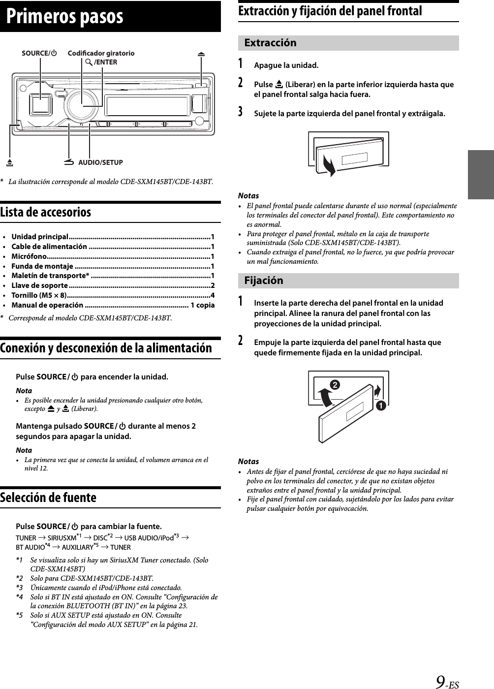 9-ES*La ilustración corresponde al modelo CDE-SXM145BT/CDE-143BT.Lista de accesorios• Unidad principal.......................................................................1• Cable de alimentación .............................................................1• Micrófono..................................................................................1• Funda de montaje ....................................................................1• Maletín de transporte* ............................................................1• Llave de soporte.......................................................................2• Tornillo (M5 × 8)........................................................................4• Manual de operación .................................................... 1 copia*Corresponde al modelo CDE-SXM145BT/CDE-143BT.Conexión y desconexión de la alimentaciónPulse SOURCE para encender la unidad.Nota• Es posible encender la unidad presionando cualquier otro botón, excepto  y e (Liberar).Mantenga pulsado SOURCE durante al menos 2 segundos para apagar la unidad.Nota• La primera vez que se conecta la unidad, el volumen arranca en el nivel 12.Selección de fuentePulse SOURCE para cambiar la fuente.TUNER  SIRIUSXM*1  DISC*2  USB AUDIO/iPod*3  BT AUDIO*4  AUXILIARY*5  TUNER*1 Se visualiza solo si hay un SiriusXM Tuner conectado. (Solo CDE-SXM145BT)*2 Solo para CDE-SXM145BT/CDE-143BT.*3 Únicamente cuando el iPod/iPhone está conectado.*4 Solo si BT IN está ajustado en ON. Consulte “Configuración de la conexión BLUETOOTH (BT IN)” en la página 23.*5 Solo si AUX SETUP está ajustado en ON. Consulte “Configuración del modo AUX SETUP” en la página 21.Extracción y fijación del panel frontal1Apague la unidad.2Pulse e (Liberar) en la parte inferior izquierda hasta que el panel frontal salga hacia fuera.3Sujete la parte izquierda del panel frontal y extráigala.Notas• El panel frontal puede calentarse durante el uso normal (especialmente los terminales del conector del panel frontal). Este comportamiento no es anormal.• Para proteger el panel frontal, métalo en la caja de transporte suministrada (Solo CDE-SXM145BT/CDE-143BT).• Cuando extraiga el panel frontal, no lo fuerce, ya que podría provocar un mal funcionamiento.1Inserte la parte derecha del panel frontal en la unidad principal. Alinee la ranura del panel frontal con las proyecciones de la unidad principal.2Empuje la parte izquierda del panel frontal hasta que quede firmemente fijada en la unidad principal.Notas• Antes de fijar el panel frontal, cerciórese de que no haya suciedad ni polvo en los terminales del conector, y de que no existan objetos extraños entre el panel frontal y la unidad principal.• Fije el panel frontal con cuidado, sujetándolo por los lados para evitar pulsar cualquier botón por equivocación.Primeros pasosAUDIO/SETUPe/ENTERSOURCE/Codicador giratorioExtracciónFijación