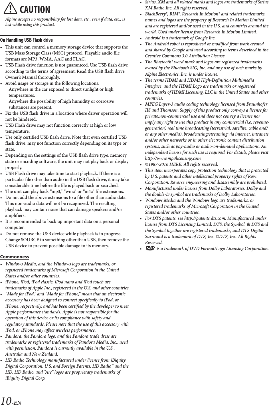 10-ENOn Handling USB Flash drive&bull; This unit can control a memory storage device that supports the USB Mass Storage Class (MSC) protocol. Playable audio file formats are MP3, WMA, AAC and FLAC.&bull; USB Flash drive function is not guaranteed. Use USB flash drive according to the terms of agreement. Read the USB flash drive Owner&rsquo;s Manual thoroughly. &bull; Avoid usage or storage in the following locations:Anywhere in the car exposed to direct sunlight or high temperatures.Anywhere the possibility of high humidity or corrosive substances are present.&bull; Fix the USB flash drive in a location where driver operation will not be hindered.&bull; USB Flash drive may not function correctly at high or low temperature.&bull; Use only certified USB flash drive. Note that even certified USB flash drive, may not function correctly depending on its type or state.&bull; Depending on the settings of the USB flash drive type, memory state or encoding software, the unit may not play back or display properly.&bull; USB Flash drive may take time to start playback. If there is a particular file other than audio in the USB flash drive, it may take considerable time before the file is played back or searched.&bull; The unit can play back &ldquo;mp3,&rdquo; &ldquo;wma&rdquo; or &ldquo;m4a&rdquo; file extensions.&bull; Do not add the above extensions to a file other than audio data. This non-audio data will not be recognized. The resulting playback may contain noise that can damage speakers and/or amplifiers.&bull; It is recommended to back up important data on a personal computer.&bull; Do not remove the USB device while playback is in progress. Change SOURCE to something other than USB, then remove the USB device to prevent possible damage to its memory.Commonness&bull; Windows Media, and the Windows logo are trademarks, or registered trademarks of Microsoft Corporation in the United States and/or other countries.&bull; iPhone, iPod, iPod classic, iPod nano and iPod touch are trademarks of Apple Inc., registered in the U.S. and other countries.&bull; &ldquo;Made for iPod,&rdquo; and &ldquo;Made for iPhone,&rdquo; mean that an electronic accessory has been designed to connect specifically to iPod, or iPhone, respectively, and has been certified by the developer to meet Apple performance standards. Apple is not responsible for the operation of this device or its compliance with safety and regulatory standards. Please note that the use of this accessory with iPod, or iPhone may affect wireless performance.&bull; Pandora, the Pandora logo, and the Pandora trade dress are trademarks or registered trademarks of Pandora Media, Inc., used with permission. Pandora is currently available in the U.S., Australia and New Zealand.&bull; HD Radio Technology manufactured under license from iBiquity Digital Corporation. U.S. and Foreign Patents. HD Radio&trade; and the HD, HD Radio, and &ldquo;Arc&rdquo; logos are proprietary trademarks of iBiquity Digital Corp.&bull; Sirius, XM and all related marks and logos are trademarks of Sirius XM Radio Inc. All rights reserved.&bull; BlackBerry&reg;, RIM&reg;, Research In Motion&reg; and related trademarks, names and logos are the property of Research In Motion Limited and are registered and/or used in the U.S. and countries around the world. Used under license from Research In Motion Limited.&bull; Android is a trademark of Google Inc.&bull; The Android robot is reproduced or modified from work created and shared by Google and used according to terms described in the Creative Commons 3.0 Attribution License.&bull; The Bluetooth&reg; word mark and logos are registered trademarks owned by the Bluetooth SIG, Inc. and any use of such marks by Alpine Electronics, Inc. is under license.&bull; The terms HDMI and HDMI High-Definition Multimedia Interface, and the HDMI Logo are trademarks or registered trademarks of HDMI Licensing, LLC in the United States and other countries.&bull; MPEG Layer-3 audio coding technology licensed from Fraunhofer IIS and Thomson. Supply of this product only conveys a license for private,non-commercial use and does not convey a license nor imply any right to use this product in any commercial (i.e. revenue-generation) real time broadcasting (terrestrial, satellite, cable and/or any other media), broadcasting/streaming via internet, intranets and/or other networks or in other electronic content distribution systems, such as pay-audio or audio-on-demand applications. An independent license for such use is required. For details, please visit http://www.mp3licensing.com&bull; &copy;1987-2016 HERE. All rights reserved.&bull; This item incorporates copy protection technology that is protected by U.S. patents and other intellectual property rights of Rovi Corporation. Reverse engineering and disassembly are prohibited.&bull; Manufactured under license from Dolby Laboratories. Dolby and the double-D symbol are trademarks of Dolby Laboratories.&bull; Windows Media and the Windows logo are trademarks, or registered trademarks of Microsoft Corporation in the United States and/or other countries.&bull; For DTS patents, see http://patents.dts.com. Manufactured under license from DTS Licensing Limited. DTS, the Symbol, &amp; DTS and the Symbol together are registered trademarks, and DTS Digital Surround is a trademark of DTS, Inc. &copy;DTS, Inc. All Rights Reserved.&bull;  is a trademark of DVD Format/Logo Licensing Corporation.CAUTIONAlpine accepts no responsibility for lost data, etc., even if data, etc., is lost while using this product.