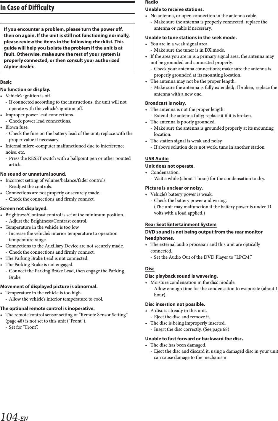 104-ENIn Case of DifficultyBasicNo function or display.&bull; Vehicle&rsquo;s ignition is off.- If connected according to the instructions, the unit will not operate with the vehicle&rsquo;s ignition off.&bull; Improper power lead connections.- Check power lead connections.&bull;Blown fuse.- Check the fuse on the battery lead of the unit; replace with the proper value if necessary.&bull; Internal micro-computer malfunctioned due to interference noise, etc.- Press the RESET switch with a ballpoint pen or other pointed article.No sound or unnatural sound.&bull; Incorrect setting of volume/balance/fader controls.- Readjust the controls.&bull; Connections are not properly or securely made.- Check the connections and firmly connect.Screen not displayed.&bull; Brightness/Contrast control is set at the minimum position.- Adjust the Brightness/Contrast control.&bull; Temperature in the vehicle is too low.- Increase the vehicle&rsquo;s interior temperature to operation temperature range.&bull; Connections to the Auxiliary Device are not securely made.- Check the connections and firmly connect.&bull; The Parking Brake Lead is not connected.&bull; The Parking Brake is not engaged.- Connect the Parking Brake Lead, then engage the Parking Brake.Movement of displayed picture is abnormal.&bull; Temperature in the vehicle is too high.- Allow the vehicle&rsquo;s interior temperature to cool.The optional remote control is inoperative.&bull; The remote control sensor setting of &ldquo;Remote Sensor Setting&rdquo; (page 48) is not set to this unit (&ldquo;Front&rdquo;).-Set for &ldquo;Front&rdquo;.RadioUnable to receive stations.&bull; No antenna, or open connection in the antenna cable.- Make sure the antenna is properly connected; replace the antenna or cable if necessary.Unable to tune stations in the seek mode.&bull; You are in a weak signal area.- Make sure the tuner is in DX mode.&bull; If the area you are in is a primary signal area, the antenna may not be grounded and connected properly.- Check your antenna connections; make sure the antenna is properly grounded at its mounting location.&bull; The antenna may not be the proper length.- Make sure the antenna is fully extended; if broken, replace the antenna with a new one.Broadcast is noisy.&bull; The antenna is not the proper length.- Extend the antenna fully; replace it if it is broken.&bull; The antenna is poorly grounded.- Make sure the antenna is grounded properly at its mounting location.&bull; The station signal is weak and noisy.- If above solution does not work, tune in another station.USB AudioUnit does not operate.&bull; Condensation.- Wait a while (about 1 hour) for the condensation to dry.Picture is unclear or noisy.&bull; Vehicle&rsquo;s battery power is weak.-Check the battery power and wiring.(The unit may malfunction if the battery power is under 11 volts with a load applied.)Rear Seat Entertainment SystemDVD sound is not being output from the rear monitor headphones.&bull; The external audio processor and this unit are optically connected.- Set the Audio Out of the DVD Player to &ldquo;LPCM.&rdquo;DiscDisc playback sound is wavering.&bull; Moisture condensation in the disc module.- Allow enough time for the condensation to evaporate (about 1 hour).Disc insertion not possible.&bull; A disc is already in this unit.- Eject the disc and remove it.&bull; The disc is being improperly inserted.- Insert the disc correctly. (See page 68)Unable to fast forward or backward the disc.&bull; The disc has been damaged.- Eject the disc and discard it; using a damaged disc in your unit can cause damage to the mechanism.If you encounter a problem, please turn the power off, then on again. If the unit is still not functioning normally, please review the items in the following checklist. This guide will help you isolate the problem if the unit is at fault. Otherwise, make sure the rest of your system is properly connected, or then consult your authorized Alpine dealer.