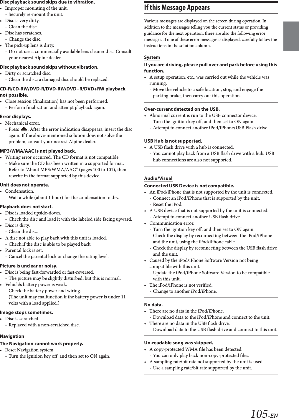105-ENDisc playback sound skips due to vibration.&bull; Improper mounting of the unit.- Securely re-mount the unit.&bull; Disc is very dirty.-Clean the disc.&bull; Disc has scratches.- Change the disc.&bull; The pick-up lens is dirty.- Do not use a commercially available lens cleaner disc. Consult your nearest Alpine dealer.Disc playback sound skips without vibration.&bull; Dirty or scratched disc.- Clean the disc; a damaged disc should be replaced.CD-R/CD-RW/DVD-R/DVD-RW/DVD+R/DVD+RW playback not possible.&bull; Close session (finalization) has not been performed.- Perform finalization and attempt playback again.Error displays.&bull;Mechanical error.- Press  . After the error indication disappears, insert the disc again. If the above-mentioned solution does not solve the problem, consult your nearest Alpine dealer.MP3/WMA/AAC is not played back.&bull; Writing error occurred. The CD format is not compatible.- Make sure the CD has been written in a supported format. Refer to &ldquo;About MP3/WMA/AAC&rdquo; (pages 100 to 101), then rewrite in the format supported by this device.Unit does not operate.&bull; Condensation.- Wait a while (about 1 hour) for the condensation to dry.Playback does not start.&bull; Disc is loaded upside-down.- Check the disc and load it with the labeled side facing upward.&bull; Disc is dirty.-Clean the disc.&bull; A disc not able to play back with this unit is loaded.- Check if the disc is able to be played back.&bull; Parental lock is set.- Cancel the parental lock or change the rating level.Picture is unclear or noisy.&bull; Disc is being fast-forwarded or fast-reversed.- The picture may be slightly disturbed, but this is normal.&bull; Vehicle&rsquo;s battery power is weak.- Check the battery power and wiring.(The unit may malfunction if the battery power is under 11 volts with a load applied.)Image stops sometimes.&bull; Disc is scratched.- Replaced with a non-scratched disc.NavigationThe Navigation cannot work properly.&bull; Reset Navigation system.- Turn the ignition key off, and then set to ON again.If this Message AppearsVarious messages are displayed on the screen during operation. In addition to the messages telling you the current status or providing guidance for the next operation, there are also the following error messages. If one of these error messages is displayed, carefully follow the instructions in the solution column.SystemIf you are driving, please pull over and park before using this function.&bull; A setup operation, etc., was carried out while the vehicle was running.- Move the vehicle to a safe location, stop, and engage the parking brake, then carry out this operation.Over-current detected on the USB.&bull; Abnormal current is run to the USB connector device.- Turn the ignition key off, and then set to ON again.- Attempt to connect another iPod/iPhone/USB Flash drive.USB Hub is not supported.&bull; A USB flash drive with a hub is connected.- You cannot play back from a USB flash drive with a hub. USB hub connections are also not supported.Audio/VisualConnected USB Device is not compatible.&bull; An iPod/iPhone that is not supported by the unit is connected.- Connect an iPod/iPhone that is supported by the unit.- Reset the iPod.&bull; A USB device that is not supported by the unit is connected.- Attempt to connect another USB flash drive.&bull; Communication error.- Turn the ignition key off, and then set to ON again.- Check the display by reconnecting between the iPod/iPhone and the unit, using the iPod/iPhone cable.- Check the display by reconnecting between the USB flash drive and the unit.&bull; Caused by the iPod/iPhone Software Version not being compatible with this unit.- Update the iPod/iPhone Software Version to be compatible with this unit.&bull; The iPod/iPhone is not verified.- Change to another iPod/iPhone.No data.&bull; There are no data in the iPod/iPhone.- Download data to the iPod/iPhone and connect to the unit.&bull; There are no data in the USB flash drive.- Download data to the USB flash drive and connect to this unit.Un-readable song was skipped.&bull; A copy-protected WMA file has been detected.- You can only play back non-copy-protected files.&bull; A sampling rate/bit rate not supported by the unit is used.- Use a sampling rate/bit rate supported by the unit.