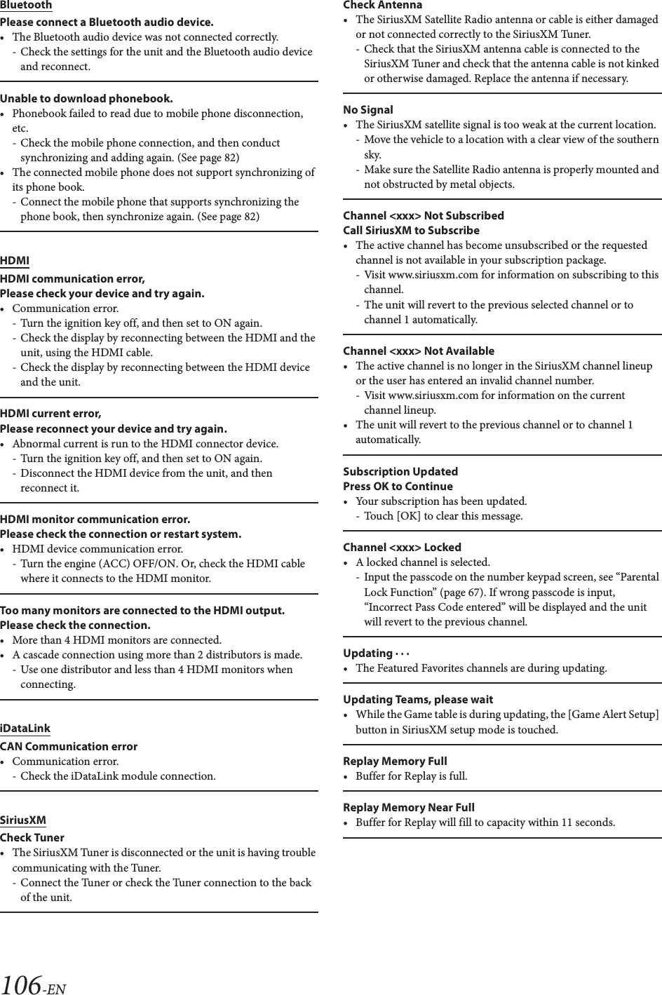 106-ENBluetoothPlease connect a Bluetooth audio device.&bull; The Bluetooth audio device was not connected correctly.- Check the settings for the unit and the Bluetooth audio device and reconnect.Unable to download phonebook.&bull; Phonebook failed to read due to mobile phone disconnection, etc. - Check the mobile phone connection, and then conduct synchronizing and adding again. (See page 82)&bull; The connected mobile phone does not support synchronizing of its phone book.- Connect the mobile phone that supports synchronizing the phone book, then synchronize again. (See page 82)HDMIHDMI communication error,Please check your device and try again.&bull;Communication error.- Turn the ignition key off, and then set to ON again.- Check the display by reconnecting between the HDMI and the unit, using the HDMI cable.- Check the display by reconnecting between the HDMI device and the unit.HDMI current error, Please reconnect your device and try again.&bull; Abnormal current is run to the HDMI connector device.- Turn the ignition key off, and then set to ON again.- Disconnect the HDMI device from the unit, and then reconnect it.HDMI monitor communication error. Please check the connection or restart system.&bull; HDMI device communication error.- Turn the engine (ACC) OFF/ON. Or, check the HDMI cable where it connects to the HDMI monitor.Too many monitors are connected to the HDMI output.Please check the connection.&bull; More than 4 HDMI monitors are connected.&bull; A cascade connection using more than 2 distributors is made.- Use one distributor and less than 4 HDMI monitors when connecting.iDataLinkCAN Communication error&bull;Communication error.- Check the iDataLink module connection.SiriusXMCheck Tuner&bull; The SiriusXM Tuner is disconnected or the unit is having trouble communicating with the Tuner.- Connect the Tuner or check the Tuner connection to the back of the unit.Check Antenna&bull; The SiriusXM Satellite Radio antenna or cable is either damaged or not connected correctly to the SiriusXM Tuner.- Check that the SiriusXM antenna cable is connected to the SiriusXM Tuner and check that the antenna cable is not kinked or otherwise damaged. Replace the antenna if necessary.No Signal&bull; The SiriusXM satellite signal is too weak at the current location.- Move the vehicle to a location with a clear view of the southern sky.- Make sure the Satellite Radio antenna is properly mounted and not obstructed by metal objects.Channel <xxx> Not SubscribedCall SiriusXM to Subscribe&bull; The active channel has become unsubscribed or the requested channel is not available in your subscription package.- Visit www.siriusxm.com for information on subscribing to this channel.- The unit will revert to the previous selected channel or to channel 1 automatically.Channel <xxx> Not Available&bull; The active channel is no longer in the SiriusXM channel lineup or the user has entered an invalid channel number.- Visit www.siriusxm.com for information on the current channel lineup.&bull; The unit will revert to the previous channel or to channel 1 automatically.Subscription UpdatedPress OK to Continue&bull;Your subscription has been updated.- Touch [OK] to clear this message.Channel <xxx> Locked&bull; A locked channel is selected.- Input the passcode on the number keypad screen, see &ldquo;Parental Lock Function&rdquo; (page 67). If wrong passcode is input, &ldquo;Incorrect Pass Code entered&rdquo; will be displayed and the unit will revert to the previous channel.Updating &middot; &middot; &middot;&bull; The Featured Favorites channels are during updating.Updating Teams, please wait&bull; While the Game table is during updating, the [Game Alert Setup] button in SiriusXM setup mode is touched.Replay Memory Full&bull; Buffer for Replay is full.Replay Memory Near Full&bull; Buffer for Replay will fill to capacity within 11 seconds.