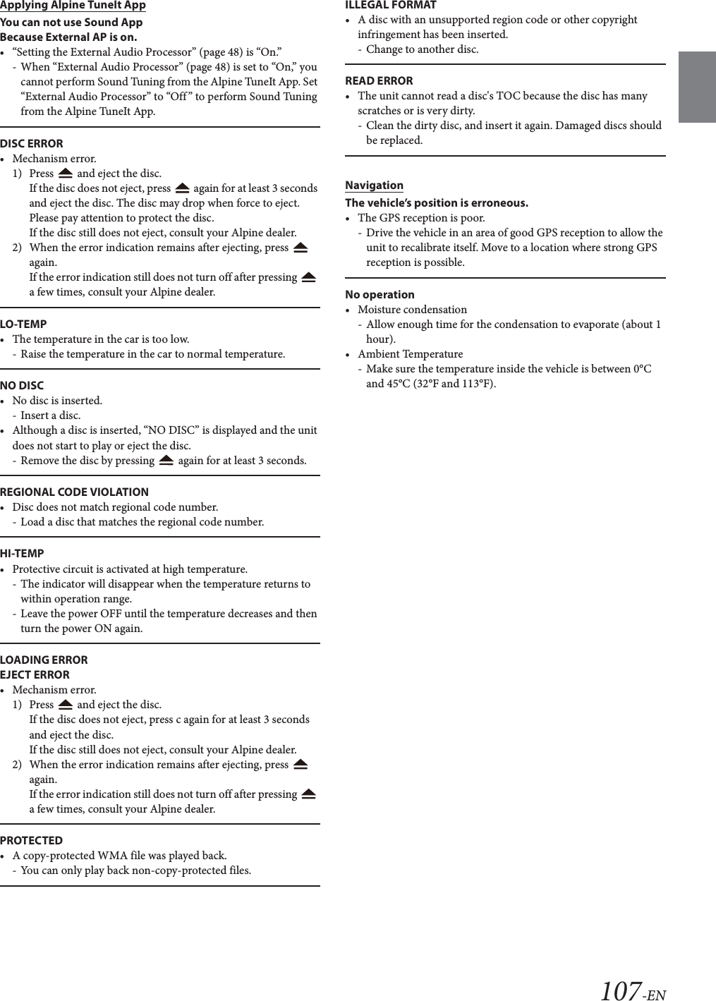 107-ENApplying Alpine TuneIt AppYou can not use Sound App Because External AP is on.&bull; &ldquo;Setting the External Audio Processor&rdquo; (page 48) is &ldquo;On.&rdquo;- When &ldquo;External Audio Processor&rdquo; (page 48) is set to &ldquo;On,&rdquo; you cannot perform Sound Tuning from the Alpine TuneIt App. Set &ldquo;External Audio Processor&rdquo; to &ldquo;Off&rdquo; to perform Sound Tuning from the Alpine TuneIt App.DISC ERROR&bull;Mechanism error.1) Press   and eject the disc.If the disc does not eject, press   again for at least 3 seconds and eject the disc. The disc may drop when force to eject. Please pay attention to protect the disc.If the disc still does not eject, consult your Alpine dealer.2) When the error indication remains after ejecting, press   again.If the error indication still does not turn off after pressing   a few times, consult your Alpine dealer.LO-TEMP&bull; The temperature in the car is too low.- Raise the temperature in the car to normal temperature.NO DISC&bull; No disc is inserted.-Insert a disc.&bull; Although a disc is inserted, &ldquo;NO DISC&rdquo; is displayed and the unit does not start to play or eject the disc.- Remove the disc by pressing   again for at least 3 seconds.REGIONAL CODE VIOLATION&bull; Disc does not match regional code number.- Load a disc that matches the regional code number.HI-TEMP&bull; Protective circuit is activated at high temperature.- The indicator will disappear when the temperature returns to within operation range.- Leave the power OFF until the temperature decreases and then turn the power ON again.LOADING ERROREJECT ERROR&bull;Mechanism error.1) Press   and eject the disc.If the disc does not eject, press c again for at least 3 seconds and eject the disc.If the disc still does not eject, consult your Alpine dealer.2) When the error indication remains after ejecting, press   again.If the error indication still does not turn off after pressing   a few times, consult your Alpine dealer.PROTECTED&bull; A copy-protected WMA file was played back.- You can only play back non-copy-protected files.ILLEGAL FORMAT&bull; A disc with an unsupported region code or other copyright infringement has been inserted.- Change to another disc.READ ERROR&bull; The unit cannot read a disc's TOC because the disc has many scratches or is very dirty. - Clean the dirty disc, and insert it again. Damaged discs should be replaced.NavigationThe vehicle&rsquo;s position is erroneous.&bull; The GPS reception is poor.- Drive the vehicle in an area of good GPS reception to allow the unit to recalibrate itself. Move to a location where strong GPS reception is possible.No operation&bull; Moisture condensation- Allow enough time for the condensation to evaporate (about 1 hour).&bull; Ambient Temperature- Make sure the temperature inside the vehicle is between 0&deg;C and 45&deg;C (32&deg;F and 113&deg;F).