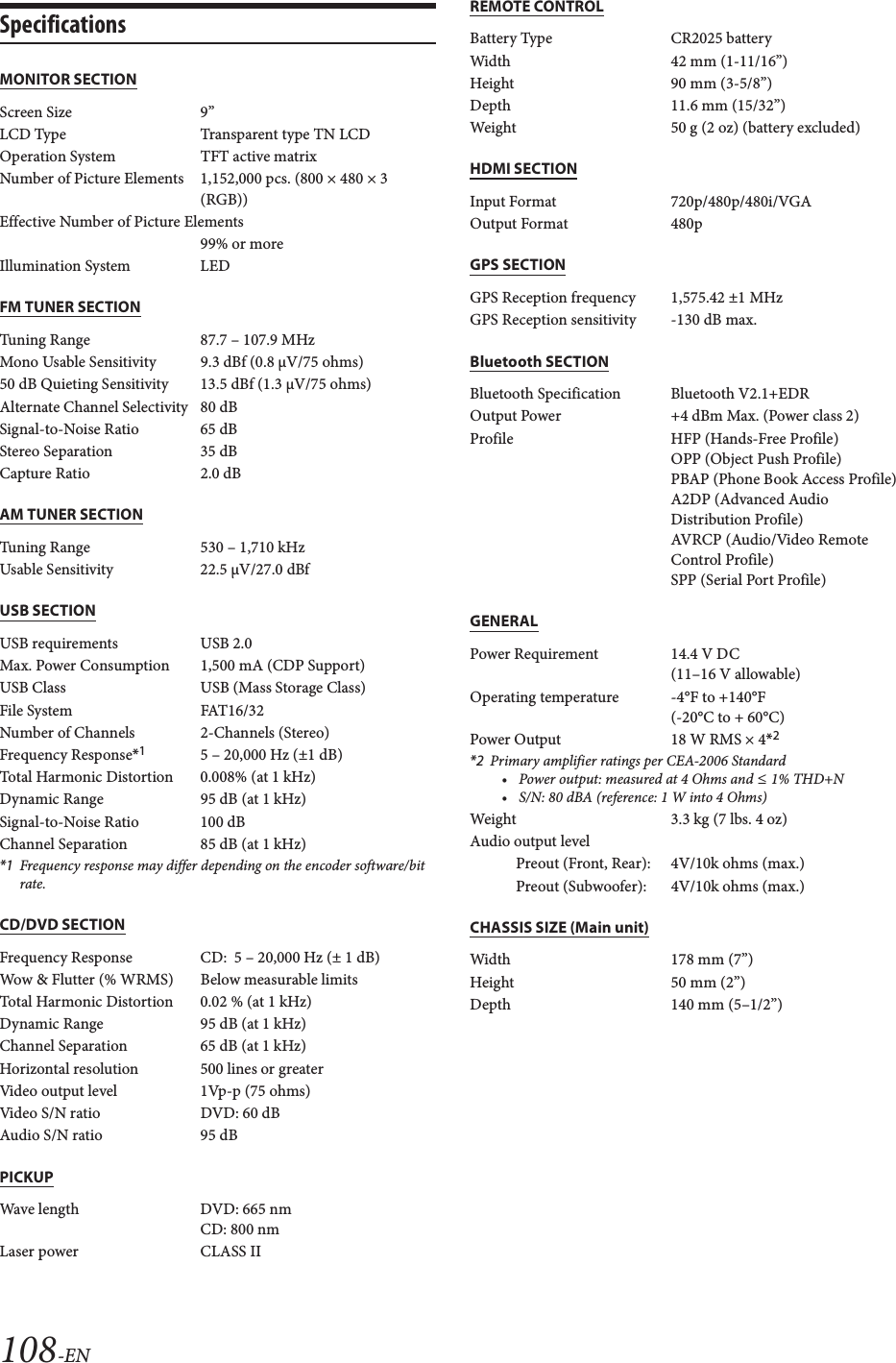 108-ENSpecificationsMONITOR SECTIONFM TUNER SECTIONAM TUNER SECTIONUSB SECTIONCD/DVD SECTIONPICKUPREMOTE CONTROLHDMI SECTIONGPS SECTIONBluetooth SECTIONGENERALCHASSIS SIZE (Main unit)Screen Size 9&rdquo;LCD Type Transparent type TN LCDOperation System TFT active matrixNumber of Picture Elements 1,152,000 pcs. (800 &times; 480 &times; 3 (RGB))Effective Number of Picture Elements99% or moreIllumination System LEDTuning Range 87.7 &ndash; 107.9 MHzMono Usable Sensitivity 9.3 dBf (0.8 &micro;V/75 ohms)50 dB Quieting Sensitivity 13.5 dBf (1.3 &micro;V/75 ohms)Alternate Channel Selectivity 80 dBSignal-to-Noise Ratio 65 dBStereo Separation 35 dBCapture Ratio 2.0 dBTuning Range 530 &ndash; 1,710 kHzUsable Sensitivity 22.5 V/27.0 dBfUSB requirements USB 2.0Max. Power Consumption 1,500 mA (CDP Support)USB Class USB (Mass Storage Class)File System FAT16/32Number of Channels  2-Channels (Stereo)Frequency Response*15 &ndash; 20,000 Hz (&plusmn;1 dB)Total Harmonic Distortion 0.008% (at 1 kHz)Dynamic Range 95 dB (at 1 kHz)Signal-to-Noise Ratio 100 dBChannel Separation 85 dB (at 1 kHz)*1 Frequency response may differ depending on the encoder software/bit rate.Frequency Response CD:  5 &ndash; 20,000 Hz (&plusmn; 1 dB)Wow &amp; Flutter (% WRMS) Below measurable limitsTotal Harmonic Distortion 0.02 % (at 1 kHz)Dynamic Range 95 dB (at 1 kHz)Channel Separation 65 dB (at 1 kHz)Horizontal resolution 500 lines or greaterVideo output level 1Vp-p (75 ohms)Video S/N ratio DVD: 60 dBAudio S/N ratio 95 dBWave length DVD: 665 nmCD: 800 nmLaser power CLASS IIBattery Type CR2025 batteryWidth 42 mm (1-11/16&rdquo;)Height 90 mm (3-5/8&rdquo;)Depth 11.6 mm (15/32&rdquo;)Weight 50 g (2 oz) (battery excluded)Input Format 720p/480p/480i/VGAOutput Format 480pGPS Reception frequency 1,575.42 &plusmn;1 MHzGPS Reception sensitivity -130 dB max.Bluetooth Specification Bluetooth V2.1+EDROutput Power +4 dBm Max. (Power class 2)Profile HFP (Hands-Free Profile) OPP (Object Push Profile)PBAP (Phone Book Access Profile)A2DP (Advanced Audio Distribution Profile)AVRCP (Audio/Video Remote Control Profile)SPP (Serial Port Profile)Power Requirement 14.4 V DC(11&ndash;16 V allowable)Operating temperature -4&deg;F to +140&deg;F(-20&deg;C to + 60&deg;C)Power Output  18 W RMS &times; 4*2*2 Primary amplifier ratings per CEA-2006 Standard&bull; Power output: measured at 4 Ohms and &le; 1% THD+N&bull; S/N: 80 dBA (reference: 1 W into 4 Ohms)Weight 3.3 kg (7 lbs. 4 oz)Audio output levelPreout (Front, Rear): 4V/10k ohms (max.)Preout (Subwoofer): 4V/10k ohms (max.)Width 178 mm (7&rdquo;)Height 50 mm (2&rdquo;)Depth 140 mm (5&ndash;1/2&rdquo;)