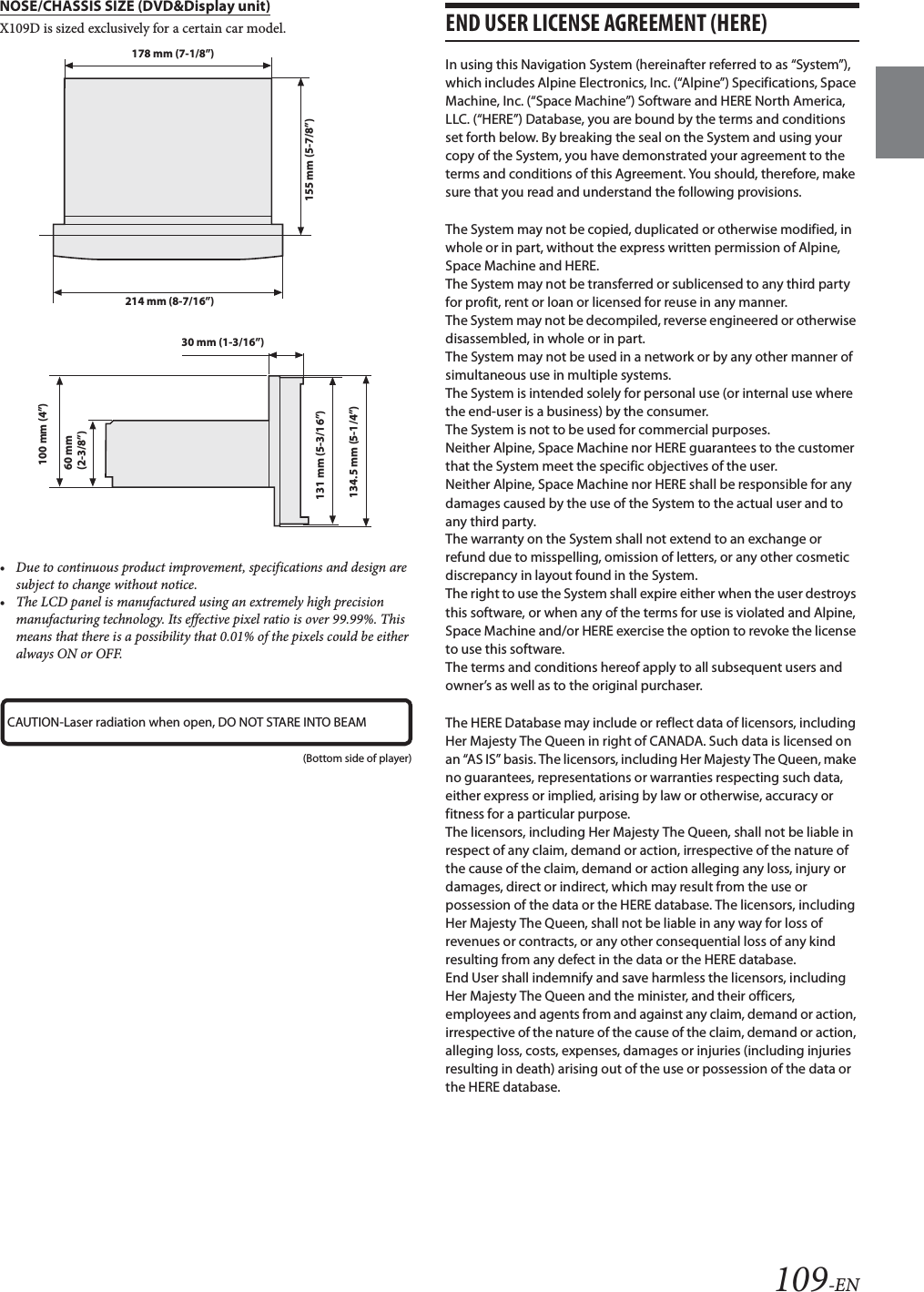 109-ENNOSE/CHASSIS SIZE (DVD&amp;Display unit)X109D is sized exclusively for a certain car model.&bull; Due to continuous product improvement, specifications and design are subject to change without notice.&bull; The LCD panel is manufactured using an extremely high precision manufacturing technology. Its effective pixel ratio is over 99.99%. This means that there is a possibility that 0.01% of the pixels could be either always ON or OFF.END USER LICENSE AGREEMENT (HERE)In using this Navigation System (hereinafter referred to as &ldquo;System&rdquo;), which includes Alpine Electronics, Inc. (&ldquo;Alpine&rdquo;) Specifications, Space Machine, Inc. (&ldquo;Space Machine&rdquo;) Software and HERE North America, LLC. (&ldquo;HERE&rdquo;) Database, you are bound by the terms and conditions set forth below. By breaking the seal on the System and using your copy of the System, you have demonstrated your agreement to the terms and conditions of this Agreement. You should, therefore, make sure that you read and understand the following provisions.The System may not be copied, duplicated or otherwise modified, in whole or in part, without the express written permission of Alpine, Space Machine and HERE.The System may not be transferred or sublicensed to any third party for profit, rent or loan or licensed for reuse in any manner.The System may not be decompiled, reverse engineered or otherwise disassembled, in whole or in part.The System may not be used in a network or by any other manner of simultaneous use in multiple systems.The System is intended solely for personal use (or internal use where the end-user is a business) by the consumer.The System is not to be used for commercial purposes.Neither Alpine, Space Machine nor HERE guarantees to the customer that the System meet the specific objectives of the user.Neither Alpine, Space Machine nor HERE shall be responsible for any damages caused by the use of the System to the actual user and to any third party.The warranty on the System shall not extend to an exchange or refund due to misspelling, omission of letters, or any other cosmetic discrepancy in layout found in the System.The right to use the System shall expire either when the user destroys this software, or when any of the terms for use is violated and Alpine, Space Machine and/or HERE exercise the option to revoke the license to use this software.The terms and conditions hereof apply to all subsequent users and owner&rsquo;s as well as to the original purchaser.The HERE Database may include or reflect data of licensors, including Her Majesty The Queen in right of CANADA. Such data is licensed on an &ldquo;AS IS&rdquo; basis. The licensors, including Her Majesty The Queen, make no guarantees, representations or warranties respecting such data, either express or implied, arising by law or otherwise, accuracy or fitness for a particular purpose.The licensors, including Her Majesty The Queen, shall not be liable in respect of any claim, demand or action, irrespective of the nature of the cause of the claim, demand or action alleging any loss, injury or damages, direct or indirect, which may result from the use or possession of the data or the HERE database. The licensors, including Her Majesty The Queen, shall not be liable in any way for loss of revenues or contracts, or any other consequential loss of any kind resulting from any defect in the data or the HERE database.End User shall indemnify and save harmless the licensors, including Her Majesty The Queen and the minister, and their officers, employees and agents from and against any claim, demand or action, irrespective of the nature of the cause of the claim, demand or action, alleging loss, costs, expenses, damages or injuries (including injuries resulting in death) arising out of the use or possession of the data or the HERE database.178 mm (7-1/8&rdquo;)214 mm (8-7/16&rdquo;)155 mm (5-7/8&rdquo;)134.5 mm (5-1/4&rdquo;)131 mm (5-3/16&rdquo;)60 mm (2-3/8&rdquo;)100 mm (4&rdquo;)30 mm (1-3/16&rdquo;)CAUTION-Laser radiation when open, DO NOT STARE INTO BEAM(Bottom side of player)