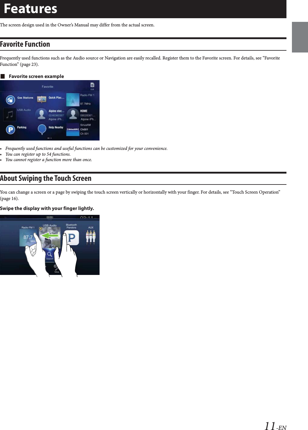 11-ENThe screen design used in the Owner&rsquo;s Manual may differ from the actual screen.Favorite FunctionFrequently used functions such as the Audio source or Navigation are easily recalled. Register them to the Favorite screen. For details, see &ldquo;Favorite Function&rdquo; (page 23).Favorite screen example&bull; Frequently used functions and useful functions can be customized for your convenience.&bull; You can register up to 54 functions.&bull; You cannot register a function more than once.About Swiping the Touch ScreenYou can change a screen or a page by swiping the touch screen vertically or horizontally with your finger. For details, see &ldquo;Touch Screen Operation&rdquo; (page 16).Swipe the display with your finger lightly.Features