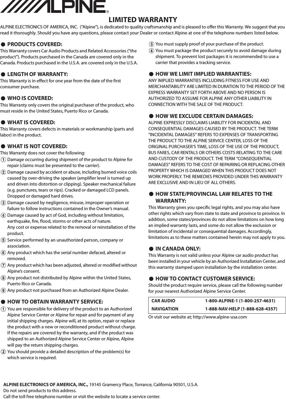 LIMITED WARRANTYALPINE ELECTRONICS OF AMERICA, INC.  (&ldquo;Alpine&rdquo;), is dedicated to quality craftsmanship and is pleased to offer this Warranty. We suggest that you read it thoroughly. Should you have any questions, please contact your Dealer or contact Alpine at one of the telephone numbers listed below.PRODUCTS COVERED:This Warranty covers Car Audio Products and Related Accessories (&ldquo;the product&rdquo;). Products purchased in the Canada are covered only in the Canada. Products purchased in the U.S.A. are covered only in the U.S.A.LENGTH OF WARRANTY:This Warranty is in effect for one year from the date of the first consumer purchase.WHO IS COVERED:This Warranty only covers the original purchaser of the product, who must reside in the United States, Puerto Rico or Canada.WHAT IS COVERED:This Warranty covers defects in materials or workmanship (parts and labor) in the product.WHAT IS NOT COVERED:This Warranty does not cover the following:Damage occurring during shipment of the product to Alpine for repair (claims must be presented to the carrier).Damage caused by accident or abuse, including burned voice coils caused by over-driving the speaker (amplifier level is turned up and driven into distortion or clipping). Speaker mechanical failure (e.g. punctures, tears or rips). Cracked or damaged LCD panels. Dropped or damaged hard drives.Damage caused by negligence, misuse, improper operation or failure to follow instructions contained in the Owner&rsquo;s manual.Damage caused by act of God, including without limitation, earthquake, fire, flood, storms or other acts of nature.Any cost or expense related to the removal or reinstallation of the product.Service performed by an unauthorized person, company or association.Any product which has the serial number defaced, altered or removed.Any product which has been adjusted, altered or modified without Alpine&rsquo;s consent.Any product not distributed by Alpine within the United States, Puerto Rico or Canada.Any product not purchased from an Authorized Alpine Dealer.HOW TO OBTAIN WARRANTY SERVICE:You are responsible for delivery of the product to an Authorized Alpine Service Center or Alpine for repair and for payment of any initial shipping charges. Alpine will, at its option, repair or replace the product with a new or reconditioned product without charge. If the repairs are covered by the warranty, and if the product was shipped to an Authorized Alpine Service Center or Alpine, Alpine will pay the return shipping charges.You should provide a detailed description of the problem(s) for which service is required.You must supply proof of your purchase of the product.You must package the product securely to avoid damage during shipment. To prevent lost packages it is recommended to use a carrier that provides a tracking service.HOW WE LIMIT IMPLIED WARRANTIES:ANY IMPLIED WARRANTIES INCLUDING FITNESS FOR USE AND MERCHANTABILITY ARE LIMITED IN DURATION TO THE PERIOD OF THE EXPRESS WARRANTY SET FORTH ABOVE AND NO PERSON IS AUTHORIZED TO ASSUME FOR ALPINE ANY OTHER LIABILITY IN CONNECTION WITH THE SALE OF THE PRODUCT.HOW WE EXCLUDE CERTAIN DAMAGES:ALPINE EXPRESSLY DISCLAIMS LIABILITY FOR INCIDENTAL AND CONSEQUENTIAL DAMAGES CAUSED BY THE PRODUCT. THE TERM &ldquo;INCIDENTAL DAMAGES&rdquo; REFERS TO EXPENSES OF TRANSPORTING THE PRODUCT TO THE ALPINE SERVICE CENTER, LOSS OF THE ORIGINAL PURCHASER&rsquo;S TIME, LOSS OF THE USE OF THE PRODUCT, BUS FARES, CAR RENTALS OR OTHERS COSTS RELATING TO THE CARE AND CUSTODY OF THE PRODUCT. THE TERM &ldquo;CONSEQUENTIAL DAMAGES&rdquo; REFERS TO THE COST OF REPAIRING OR REPLACING OTHER PROPERTY WHICH IS DAMAGED WHEN THIS PRODUCT DOES NOT WORK PROPERLY. THE REMEDIES PROVIDED UNDER THIS WARRANTY ARE EXCLUSIVE AND IN LIEU OF ALL OTHERS.HOW STATE/PROVINCIAL LAW RELATES TO THE WARRANTY:This Warranty gives you specific legal rights, and you may also have other rights which vary from state to state and province to province. In addition, some states/provinces do not allow limitations on how long an implied warranty lasts, and some do not allow the exclusion or limitation of incidental or consequential damages. Accordingly, limitations as to these matters contained herein may not apply to you.IN CANADA ONLY:This Warranty is not valid unless your Alpine car audio product has been installed in your vehicle by an Authorized Installation Center, and this warranty stamped upon installation by the installation center.HOW TO CONTACT CUSTOMER SERVICE:Should the product require service, please call the following number for your nearest Authorized Alpine Service Center.Or visit our website at; http://www.alpine-usa.comCAR AUDIO 1-800-ALPINE-1 (1-800-257-4631)NAVIGATION 1-888-NAV-HELP (1-888-628-4357)ALPINE ELECTRONICS OF AMERICA, INC., 19145 Gramercy Place, Torrance, California 90501, U.S.A.Do not send products to this address.Call the toll free telephone number or visit the website to locate a service center.