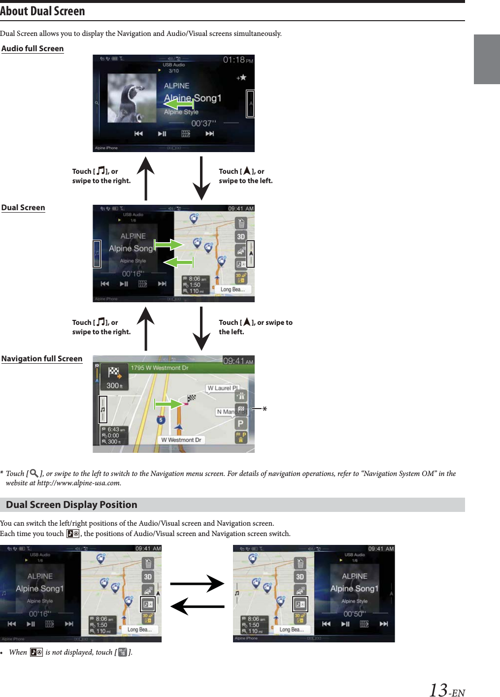 13-ENAbout Dual Screen Dual Screen allows you to display the Navigation and Audio/Visual screens simultaneously.*Touch  [], or swipe to the left to switch to the Navigation menu screen. For details of navigation operations, refer to &ldquo;Navigation System OM&rdquo; in the website at http://www.alpine-usa.com.You can switch the left/right positions of the Audio/Visual screen and Navigation screen.Each time you touch  , the positions of Audio/Visual screen and Navigation screen switch.&bull; When   is not displayed, touch [].Dual Screen Display PositionAudio full ScreenTo uc h  [], or swipe to the left.To uc h  [], or swipe to the right.To uc h  [], or swipe to the left.To uc h  [], or swipe to the right.Navigation full ScreenDual Screen