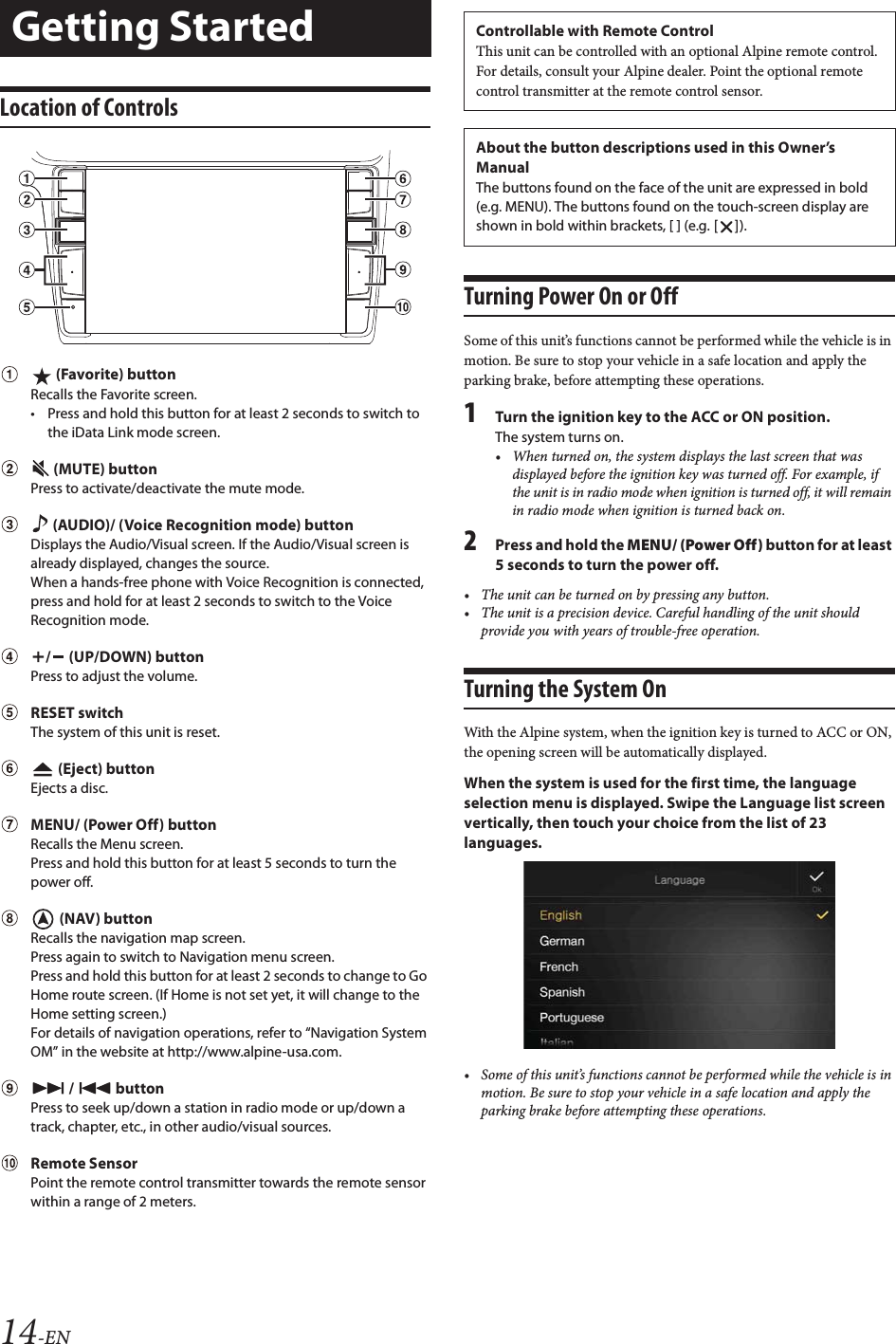 14-ENLocation of Controls (Favorite) buttonRecalls the Favorite screen.&bull; Press and hold this button for at least 2 seconds to switch to the iData Link mode screen.   (MUTE) buttonPress to activate/deactivate the mute mode. (AUDIO)/ (Voice Recognition mode) buttonDisplays the Audio/Visual screen. If the Audio/Visual screen is already displayed, changes the source.When a hands-free phone with Voice Recognition is connected, press and hold for at least 2 seconds to switch to the Voice Recognition mode. /  (UP/DOWN) buttonPress to adjust the volume. RESET switchThe system of this unit is reset.   (Eject) buttonEjects a disc.  MENU/ (Power Off) buttonRecalls the Menu screen.Press and hold this button for at least 5 seconds to turn the power off.  (NAV) buttonRecalls the navigation map screen.Press again to switch to Navigation menu screen.Press and hold this button for at least 2 seconds to change to Go Home route screen. (If Home is not set yet, it will change to the Home setting screen.)For details of navigation operations, refer to &ldquo;Navigation System OM&rdquo; in the website at http://www.alpine-usa.com.  /  buttonPress to seek up/down a station in radio mode or up/down a track, chapter, etc., in other audio/visual sources. Remote SensorPoint the remote control transmitter towards the remote sensor within a range of 2 meters.Turning Power On or OffSome of this unit&rsquo;s functions cannot be performed while the vehicle is in motion. Be sure to stop your vehicle in a safe location and apply the parking brake, before attempting these operations.1Turn the ignition key to the ACC or ON position.The system turns on.&bull; When turned on, the system displays the last screen that was displayed before the ignition key was turned off. For example, if the unit is in radio mode when ignition is turned off, it will remain in radio mode when ignition is turned back on.2Press and hold the MENU/ (Power Off) button for at least 5 seconds to turn the power off.&bull; The unit can be turned on by pressing any button.&bull; The unit is a precision device. Careful handling of the unit should provide you with years of trouble-free operation.Turning the System OnWith the Alpine system, when the ignition key is turned to ACC or ON, the opening screen will be automatically displayed.When the system is used for the first time, the language selection menu is displayed. Swipe the Language list screen vertically, then touch your choice from the list of 23 languages.&bull; Some of this unit&rsquo;s functions cannot be performed while the vehicle is in motion. Be sure to stop your vehicle in a safe location and apply the parking brake before attempting these operations.Getting Started Controllable with Remote ControlThis unit can be controlled with an optional Alpine remote control. For details, consult your Alpine dealer. Point the optional remote control transmitter at the remote control sensor.About the button descriptions used in this Owner&rsquo;s ManualThe buttons found on the face of the unit are expressed in bold (e.g. MENU). The buttons found on the touch-screen display are shown in bold within brackets, [ ] (e.g. []).