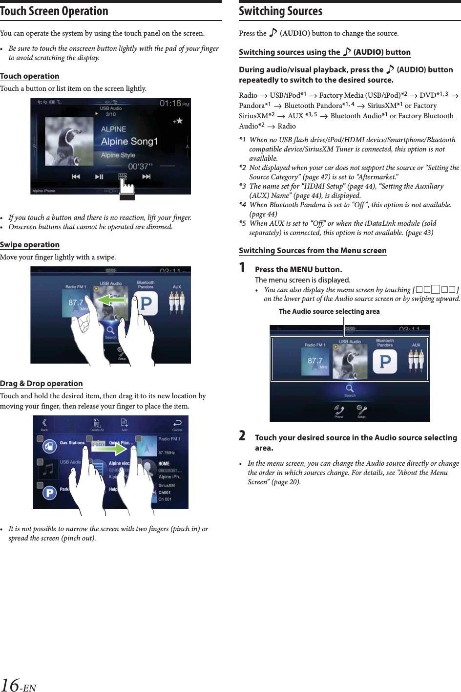 16-ENTouch Screen OperationYou can operate the system by using the touch panel on the screen.&bull; Be sure to touch the onscreen button lightly with the pad of your finger to avoid scratching the display.Touch operationTouch a button or list item on the screen lightly.&bull; If you touch a button and there is no reaction, lift your finger.&bull; Onscreen buttons that cannot be operated are dimmed.Swipe operationMove your finger lightly with a swipe. Drag &amp; Drop operationTouch and hold the desired item, then drag it to its new location by moving your finger, then release your finger to place the item.&bull; It is not possible to narrow the screen with two fingers (pinch in) or spread the screen (pinch out).Switching SourcesPress the   (AUDIO) button to change the source.Switching sources using the   (AUDIO) buttonDuring audio/visual playback, press the   (AUDIO) button repeatedly to switch to the desired source.Radio  USB/iPod*1   Factory Media (USB/iPod)*2  DVD*1, 3  Pandora*1   Bluetooth Pandora*1, 4  SiriusXM*1 or Factory SiriusXM*2  AUX *3, 5  Bluetooth Audio*1 or Factory Bluetooth Audio*2  Radio*1 When no USB flash drive/iPod/HDMI device/Smartphone/Bluetooth compatible device/SiriusXM Tuner is connected, this option is not available.*2 Not displayed when your car does not support the source or &ldquo;Setting the Source Category&rdquo; (page 47) is set to &ldquo;Aftermarket.&rdquo;*3 The name set for &ldquo;HDMI Setup&rdquo; (page 44), &ldquo;Setting the Auxiliary (AUX) Name&rdquo; (page 44), is displayed.*4 When Bluetooth Pandora is set to &ldquo;Off &rdquo;, this option is not available. (page 44)*5 When AUX is set to &ldquo;Off,&rdquo; or when the iDataLink module (sold separately) is connected, this option is not available. (page 43)Switching Sources from the Menu screen1Press the MENU button. The menu screen is displayed.&bull; You can also display the menu screen by touching [] on the lower part of the Audio source screen or by swiping upward.2Touch your desired source in the Audio source selecting area.&bull; In the menu screen, you can change the Audio source directly or change the order in which sources change. For details, see &ldquo;About the Menu Screen&rdquo; (page 20).The Audio source selecting area
