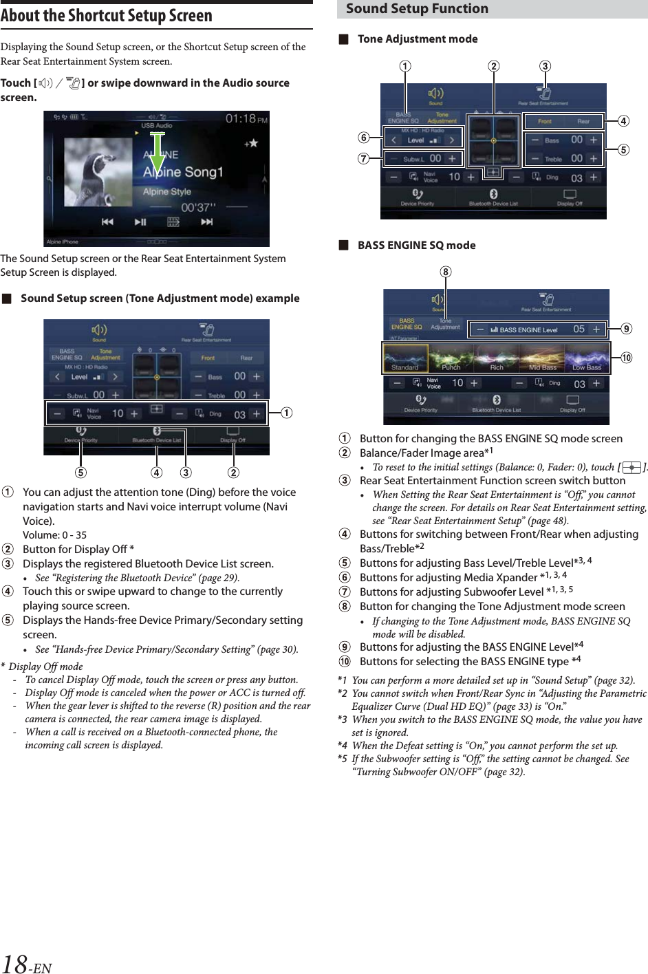 18-ENAbout the Shortcut Setup ScreenDisplaying the Sound Setup screen, or the Shortcut Setup screen of the Rear Seat Entertainment System screen. Tou ch [] or swipe downward in the Audio source screen.The Sound Setup screen or the Rear Seat Entertainment System Setup Screen is displayed.Sound Setup screen (Tone Adjustment mode) exampleYou can adjust the attention tone (Ding) before the voice navigation starts and Navi voice interrupt volume (Navi Voice).Volume: 0 - 35Button for Display Off *Displays the registered Bluetooth Device List screen.&bull; See &ldquo;Registering the Bluetooth Device&rdquo; (page 29). Touch this or swipe upward to change to the currently playing source screen.Displays the Hands-free Device Primary/Secondary setting screen.&bull; See &ldquo;Hands-free Device Primary/Secondary Setting&rdquo; (page 30).*Display Off mode- To cancel Display Off mode, touch the screen or press any button.- Display Off mode is canceled when the power or ACC is turned off.- When the gear lever is shifted to the reverse (R) position and the rear camera is connected, the rear camera image is displayed.- When a call is received on a Bluetooth-connected phone, the incoming call screen is displayed.Tone Adjustment modeBASS ENGINE SQ modeButton for changing the BASS ENGINE SQ mode screenBalance/Fader Image area*1&bull; To reset to the initial settings (Balance: 0, Fader: 0), touch [].Rear Seat Entertainment Function screen switch button&bull; When Setting the Rear Seat Entertainment is &ldquo;Off,&rdquo; you cannot change the screen. For details on Rear Seat Entertainment setting, see &ldquo;Rear Seat Entertainment Setup&rdquo; (page 48).Buttons for switching between Front/Rear when adjusting Bass/Treble*2Buttons for adjusting Bass Level/Treble Level*3, 4Buttons for adjusting Media Xpander *1, 3, 4Buttons for adjusting Subwoofer Level *1, 3, 5Button for changing the Tone Adjustment mode screen&bull; If changing to the Tone Adjustment mode, BASS ENGINE SQ mode will be disabled.Buttons for adjusting the BASS ENGINE Level*4Buttons for selecting the BASS ENGINE type *4*1 You can perform a more detailed set up in &ldquo;Sound Setup&rdquo; (page 32).*2 You cannot switch when Front/Rear Sync in &ldquo;Adjusting the Parametric Equalizer Curve (Dual HD EQ)&rdquo; (page 33) is &ldquo;On.&rdquo;*3 When you switch to the BASS ENGINE SQ mode, the value you have set is ignored.*4 When the Defeat setting is &ldquo;On,&rdquo; you cannot perform the set up.*5 If the Subwoofer setting is &ldquo;Off,&rdquo; the setting cannot be changed. See &ldquo;Turning Subwoofer ON/OFF&rdquo; (page 32).Sound Setup Function