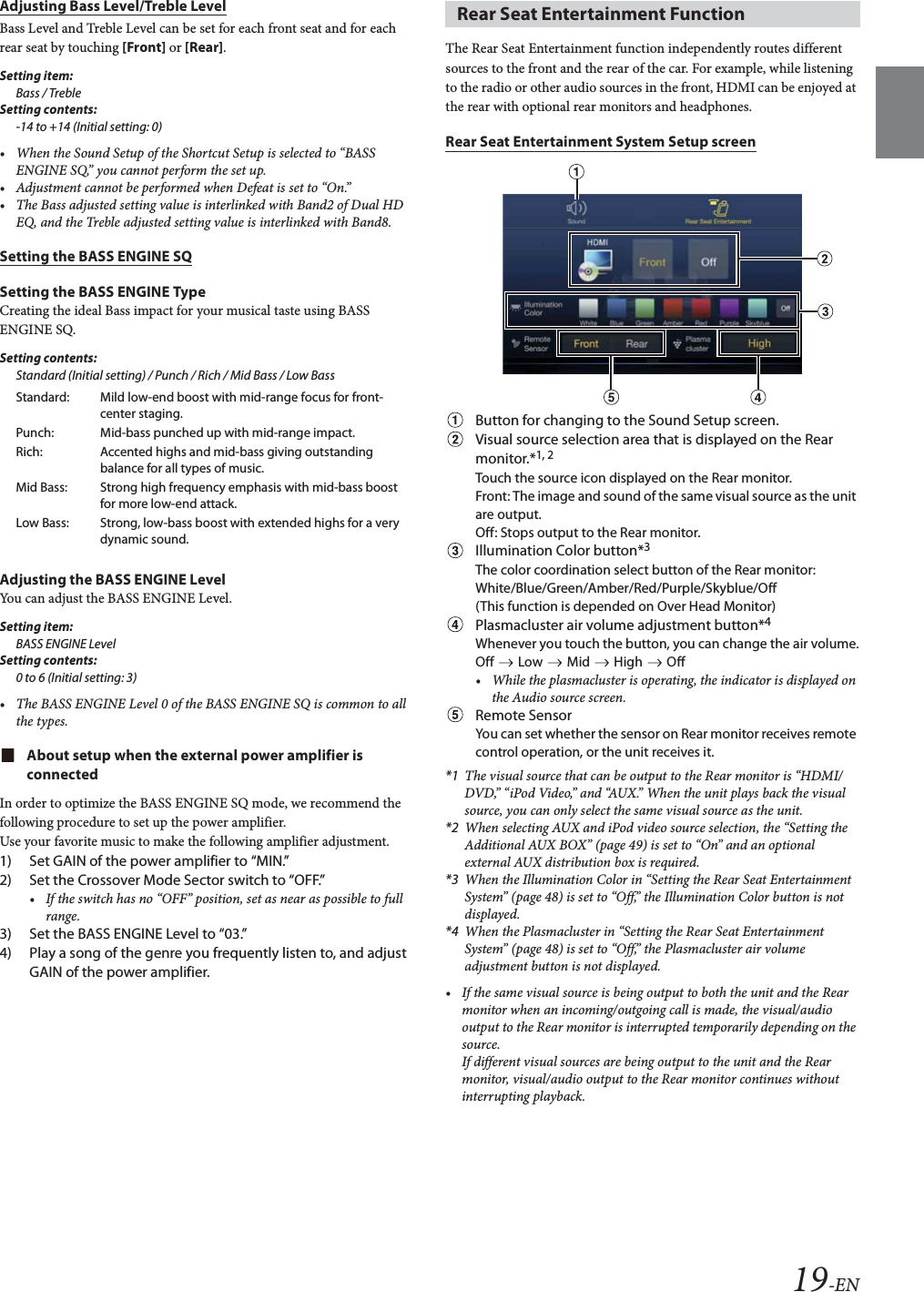 19-ENAdjusting Bass Level/Treble LevelBass Level and Treble Level can be set for each front seat and for each rear seat by touching [Front] or [Rear].Setting item:Bass / TrebleSetting contents:-14 to +14 (Initial setting: 0)&bull; When the Sound Setup of the Shortcut Setup is selected to &ldquo;BASS ENGINE SQ,&rdquo; you cannot perform the set up.&bull; Adjustment cannot be performed when Defeat is set to &ldquo;On.&rdquo;&bull; The Bass adjusted setting value is interlinked with Band2 of Dual HD EQ, and the Treble adjusted setting value is interlinked with Band8.Setting the BASS ENGINE SQSetting the BASS ENGINE TypeCreating the ideal Bass impact for your musical taste using BASS ENGINE SQ.Setting contents:Standard (Initial setting) / Punch / Rich / Mid Bass / Low BassAdjusting the BASS ENGINE LevelYou can adjust the BASS ENGINE Level.Setting item:BASS ENGINE LevelSetting contents:0 to 6 (Initial setting: 3)&bull; The BASS ENGINE Level 0 of the BASS ENGINE SQ is common to all the types.About setup when the external power amplifier is connectedIn order to optimize the BASS ENGINE SQ mode, we recommend the following procedure to set up the power amplifier.Use your favorite music to make the following amplifier adjustment.1) Set GAIN of the power amplifier to &ldquo;MIN.&rdquo;2) Set the Crossover Mode Sector switch to &ldquo;OFF.&rdquo;&bull; If the switch has no &ldquo;OFF&rdquo; position, set as near as possible to full range.3) Set the BASS ENGINE Level to &ldquo;03.&rdquo;4) Play a song of the genre you frequently listen to, and adjust GAIN of the power amplifier.The Rear Seat Entertainment function independently routes different sources to the front and the rear of the car. For example, while listening to the radio or other audio sources in the front, HDMI can be enjoyed at the rear with optional rear monitors and headphones.Rear Seat Entertainment System Setup screenButton for changing to the Sound Setup screen.Visual source selection area that is displayed on the Rear monitor.*1, 2Touch the source icon displayed on the Rear monitor.Front: The image and sound of the same visual source as the unit are output.Off: Stops output to the Rear monitor.Illumination Color button*3The color coordination select button of the Rear monitor:White/Blue/Green/Amber/Red/Purple/Skyblue/Off(This function is depended on Over Head Monitor)Plasmacluster air volume adjustment button*4Whenever you touch the button, you can change the air volume.Off   Low   Mid   High   Off&bull; While the plasmacluster is operating, the indicator is displayed on the Audio source screen.Remote SensorYou can set whether the sensor on Rear monitor receives remote control operation, or the unit receives it.*1 The visual source that can be output to the Rear monitor is &ldquo;HDMI/DVD,&rdquo; &ldquo;iPod Video,&rdquo; and &ldquo;AUX.&rdquo; When the unit plays back the visual source, you can only select the same visual source as the unit.*2 When selecting AUX and iPod video source selection, the &ldquo;Setting the Additional AUX BOX&rdquo; (page 49) is set to &ldquo;On&rdquo; and an optional external AUX distribution box is required.*3 When the Illumination Color in &ldquo;Setting the Rear Seat Entertainment System&rdquo; (page 48) is set to &ldquo;Off,&rdquo; the Illumination Color button is not displayed. *4 When the Plasmacluster in &ldquo;Setting the Rear Seat Entertainment System&rdquo; (page 48) is set to &ldquo;Off,&rdquo; the Plasmacluster air volume adjustment button is not displayed.&bull; If the same visual source is being output to both the unit and the Rear monitor when an incoming/outgoing call is made, the visual/audio output to the Rear monitor is interrupted temporarily depending on the source.If different visual sources are being output to the unit and the Rear monitor, visual/audio output to the Rear monitor continues without interrupting playback.Standard: Mild low-end boost with mid-range focus for front-center staging.Punch: Mid-bass punched up with mid-range impact.Rich: Accented highs and mid-bass giving outstanding balance for all types of music.Mid Bass: Strong high frequency emphasis with mid-bass boost for more low-end attack.Low Bass: Strong, low-bass boost with extended highs for a very dynamic sound.Rear Seat Entertainment Function