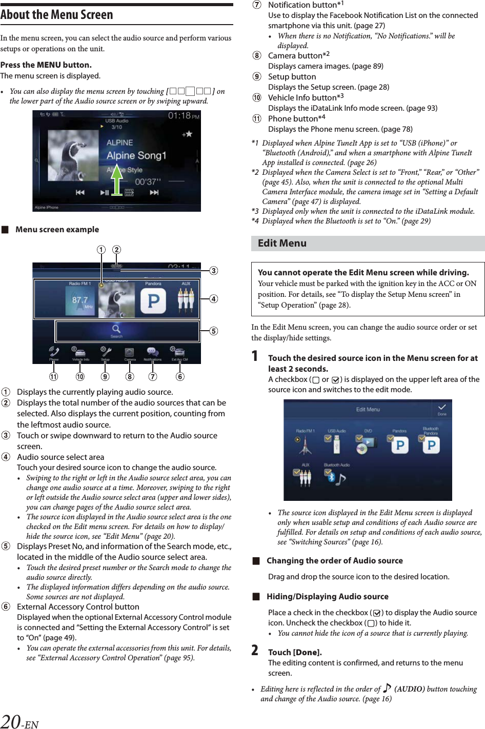 20-ENAbout the Menu ScreenIn the menu screen, you can select the audio source and perform various setups or operations on the unit.Press the MENU button.The menu screen is displayed.&bull; You can also display the menu screen by touching [] on the lower part of the Audio source screen or by swiping upward. Menu screen exampleDisplays the currently playing audio source.Displays the total number of the audio sources that can be selected. Also displays the current position, counting from the leftmost audio source. Touch or swipe downward to return to the Audio source screen.Audio source select areaTouch your desired source icon to change the audio source.&bull; Swiping to the right or left in the Audio source select area, you can change one audio source at a time. Moreover, swiping to the right or left outside the Audio source select area (upper and lower sides), you can change pages of the Audio source select area. &bull; The source icon displayed in the Audio source select area is the one checked on the Edit menu screen. For details on how to display/hide the source icon, see &ldquo;Edit Menu&rdquo; (page 20).Displays Preset No, and information of the Search mode, etc., located in the middle of the Audio source select area.&bull; Touch the desired preset number or the Search mode to change the audio source directly.&bull; The displayed information differs depending on the audio source. Some sources are not displayed.External Accessory Control buttonDisplayed when the optional External Accessory Control module is connected and &ldquo;Setting the External Accessory Control&rdquo; is set to &ldquo;On&rdquo; (page 49).&bull; You can operate the external accessories from this unit. For details, see &ldquo;External Accessory Control Operation&rdquo; (page 95).Notification button*1Use to display the Facebook Notification List on the connected smartphone via this unit. (page 27)&bull; When there is no Notification, &ldquo;No Notifications.&rdquo; will be displayed.Camera button*2Displays camera images. (page 89)Setup buttonDisplays the Setup screen. (page 28)Vehicle Info button*3Displays the iDataLink Info mode screen. (page 93)Phone button*4Displays the Phone menu screen. (page 78)*1 Displayed when Alpine TuneIt App is set to &ldquo;USB (iPhone)&rdquo; or &ldquo;Bluetooth (Android),&rdquo; and when a smartphone with Alpine TuneIt App installed is connected. (page 26)*2 Displayed when the Camera Select is set to &ldquo;Front,&rdquo; &ldquo;Rear,&rdquo; or &ldquo;Other&rdquo; (page 45). Also, when the unit is connected to the optional Multi Camera Interface module, the camera image set in &ldquo;Setting a Default Camera&rdquo; (page 47) is displayed.*3 Displayed only when the unit is connected to the iDataLink module.*4 Displayed when the Bluetooth is set to &ldquo;On.&rdquo; (page 29)In the Edit Menu screen, you can change the audio source order or set the display/hide settings.1Touch the desired source icon in the Menu screen for at least 2 seconds.A checkbox (  or  ) is displayed on the upper left area of the source icon and switches to the edit mode.&bull; The source icon displayed in the Edit Menu screen is displayed only when usable setup and conditions of each Audio source are fulfilled. For details on setup and conditions of each audio source, see &ldquo;Switching Sources&rdquo; (page 16).Changing the order of Audio sourceDrag and drop the source icon to the desired location.Hiding/Displaying Audio sourcePlace a check in the checkbox ( ) to display the Audio source icon. Uncheck the checkbox ( ) to hide it.&bull; You cannot hide the icon of a source that is currently playing.2Tou ch [Done].The editing content is confirmed, and returns to the menu screen.&bull; Editing here is reflected in the order of   (AUDIO) button touching and change of the Audio source. (page 16)Edit MenuYou cannot operate the Edit Menu screen while driving.Your vehicle must be parked with the ignition key in the ACC or ON position. For details, see &ldquo;To display the Setup Menu screen&rdquo; in &ldquo;Setup Operation&rdquo; (page 28).