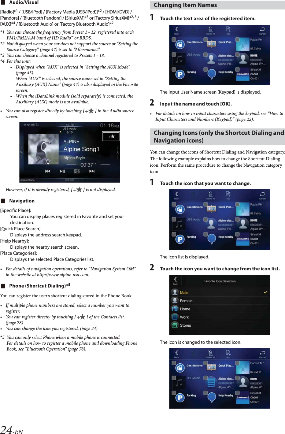 24-ENAudio/Visual[Radio]*1 / [USB/iPod] / [Factory Media (USB/iPod)]*2 / [HDMI/DVD] / [Pandora] / [Bluetooth Pandora] / [SiriusXM]*3 or [Factory SiriusXM]*2, 3 /[AUX]*4 / [Bluetooth Audio] or [Factory Bluetooth Audio]*2*1 You can choose the frequency from Preset 1 - 12, registered into each FM1/FM2/AM band of HD Radio&trade; or RBDS.*2 Not displayed when your car does not support the source or &ldquo;Setting the Source Category&rdquo; (page 47) is set to &ldquo;Aftermarket.&rdquo;*3 You can choose a channel registered to Presets 1 - 18.*4 For this unit:&bull; Displayed when &ldquo;AUX&rdquo; is selected in &ldquo;Setting the AUX Mode&rdquo; (page 43).When &ldquo;AUX&rdquo; is selected, the source name set in &ldquo;Setting the Auxiliary (AUX) Name&rdquo; (page 44) is also displayed in the Favorite screen.&bull; When the iDataLink module (sold separately) is connected, the Auxiliary (AUX) mode is not available.&bull; You can also register directly by touching [] in the Audio source screen.However, if it is already registered, [] is not displayed.Navigation[Specific Place]:You can display places registered in Favorite and set your destination.[Quick Place Search]:Displays the address search keypad.[Help Nearby]:Displays the nearby search screen.[Place Categories]:Displays the selected Place Categories list.&bull; For details of navigation operations, refer to &ldquo;Navigation System OM&rdquo; in the website at http://www.alpine-usa.com.Phone (Shortcut Dialing)*5You can register the user&rsquo;s shortcut dialing stored in the Phone Book.&bull; If multiple phone numbers are stored, select a number you want to register.&bull; You can register directly by touching [] of the Contacts list. (page 78)&bull; You can change the icon you registered. (page 24)*5 You can only select Phone when a mobile phone is connected.For details on how to register a mobile phone and downloading Phone Book, see &ldquo;Bluetooth Operation&rdquo; (page 78).1Touch the text area of the registered item.The Input User Name screen (Keypad) is displayed.2Input the name and touch [OK].&bull; For details on how to input characters using the keypad, see &ldquo;How to Input Characters and Numbers (Keypad)&rdquo; (page 22).You can change the icons of Shortcut Dialing and Navigation category.The following example explains how to change the Shortcut Dialing icon. Perform the same procedure to change the Navigation category icon.1Touch the icon that you want to change.The icon list is displayed.2Touch the icon you want to change from the icon list.The icon is changed to the selected icon.Changing Item NamesChanging Icons (only the Shortcut Dialing and Navigation icons)