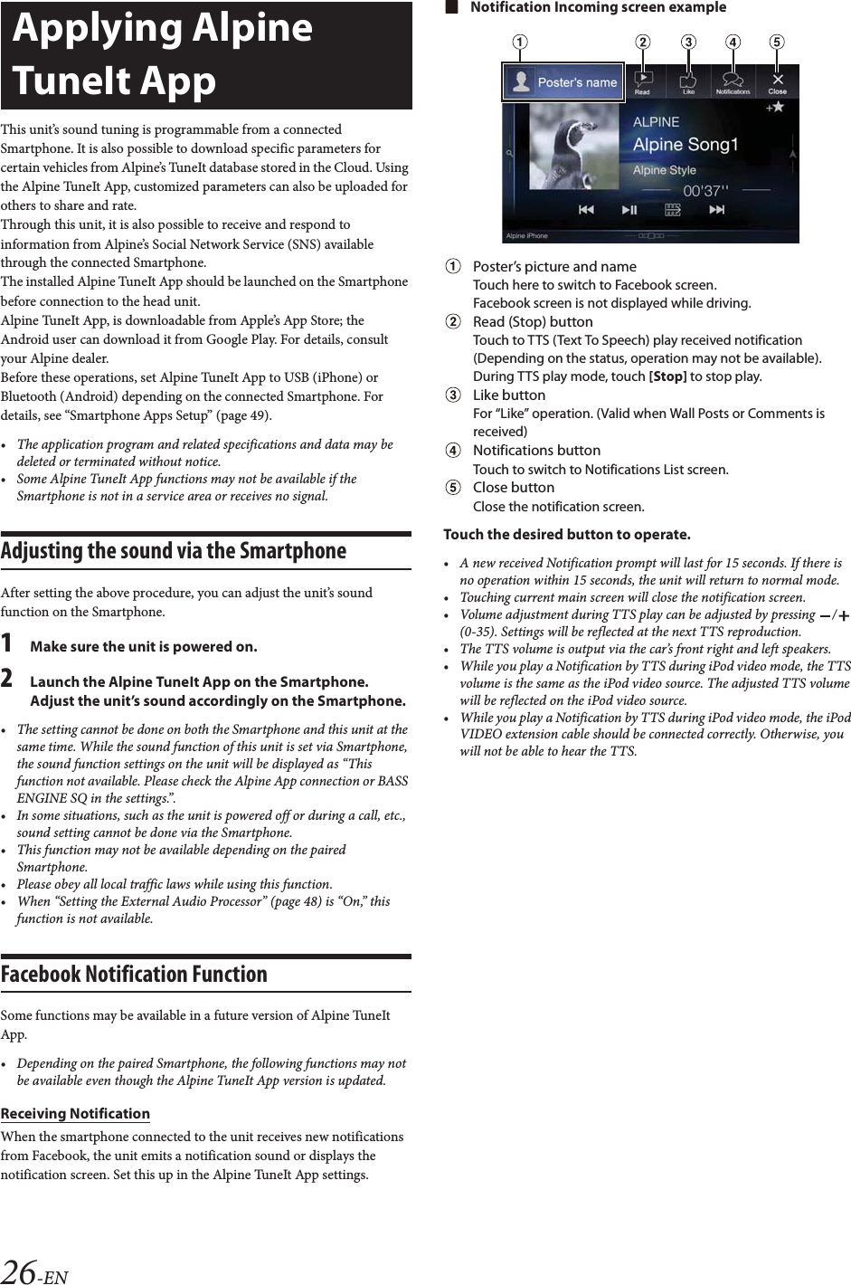 26-ENThis unit&rsquo;s sound tuning is programmable from a connected Smartphone. It is also possible to download specific parameters for certain vehicles from Alpine&rsquo;s TuneIt database stored in the Cloud. Using the Alpine TuneIt App, customized parameters can also be uploaded for others to share and rate.Through this unit, it is also possible to receive and respond to information from Alpine&rsquo;s Social Network Service (SNS) available through the connected Smartphone.The installed Alpine TuneIt App should be launched on the Smartphone before connection to the head unit.Alpine TuneIt App, is downloadable from Apple&rsquo;s App Store; the Android user can download it from Google Play. For details, consult your Alpine dealer.Before these operations, set Alpine TuneIt App to USB (iPhone) or Bluetooth (Android) depending on the connected Smartphone. For details, see &ldquo;Smartphone Apps Setup&rdquo; (page 49).&bull; The application program and related specifications and data may be deleted or terminated without notice.&bull; Some Alpine TuneIt App functions may not be available if the Smartphone is not in a service area or receives no signal.Adjusting the sound via the SmartphoneAfter setting the above procedure, you can adjust the unit&rsquo;s sound function on the Smartphone.1Make sure the unit is powered on.2Launch the Alpine TuneIt App on the Smartphone. Adjust the unit&rsquo;s sound accordingly on the Smartphone.&bull; The setting cannot be done on both the Smartphone and this unit at the same time. While the sound function of this unit is set via Smartphone, the sound function settings on the unit will be displayed as &ldquo;This function not available. Please check the Alpine App connection or BASS ENGINE SQ in the settings.&rdquo;.&bull; In some situations, such as the unit is powered off or during a call, etc., sound setting cannot be done via the Smartphone.&bull; This function may not be available depending on the paired Smartphone.&bull; Please obey all local traffic laws while using this function.&bull; When &ldquo;Setting the External Audio Processor&rdquo; (page 48) is &ldquo;On,&rdquo; this function is not available.Facebook Notification FunctionSome functions may be available in a future version of Alpine TuneIt App.&bull; Depending on the paired Smartphone, the following functions may not be available even though the Alpine TuneIt App version is updated.Receiving NotificationWhen the smartphone connected to the unit receives new notifications from Facebook, the unit emits a notification sound or displays the notification screen. Set this up in the Alpine TuneIt App settings.Notification Incoming screen examplePoster&rsquo;s picture and nameTouch here to switch to Facebook screen.Facebook screen is not displayed while driving.Read (Stop) buttonTouch to TTS (Text To Speech) play received notification (Depending on the status, operation may not be available). During TTS play mode, touch [Stop] to stop play.Like buttonFor &ldquo;Like&rdquo; operation. (Valid when Wall Posts or Comments is received)Notifications buttonTouch to switch to Notifications List screen.Close buttonClose the notification screen.Touch the desired button to operate.&bull; A new received Notification prompt will last for 15 seconds. If there is no operation within 15 seconds, the unit will return to normal mode.&bull; Touching current main screen will close the notification screen.&bull; Volume adjustment during TTS play can be adjusted by pressing  /  (0-35). Settings will be reflected at the next TTS reproduction.&bull; The TTS volume is output via the car&rsquo;s front right and left speakers.&bull; While you play a Notification by TTS during iPod video mode, the TTS volume is the same as the iPod video source. The adjusted TTS volume will be reflected on the iPod video source.&bull; While you play a Notification by TTS during iPod video mode, the iPod VIDEO extension cable should be connected correctly. Otherwise, you will not be able to hear the TTS.Applying Alpine TuneIt App