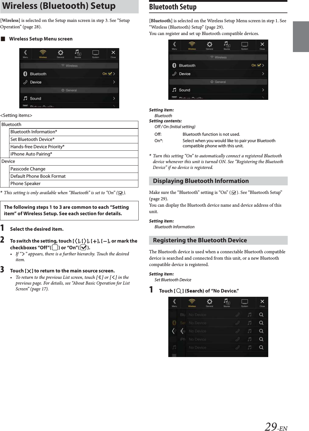 29-EN[Wireless] is selected on the Setup main screen in step 3. See &ldquo;Setup Operation&rdquo; (page 28).Wireless Setup Menu screen<Setting items>*This setting is only available when &ldquo;Bluetooth&rdquo; is set to &ldquo;On&rdquo; ( ).1Select the desired item.2To switch the setting, touch [], [], [], [], or mark the checkboxes &ldquo;Off&rdquo;( ) or &ldquo;On&rdquo;( ).&bull; If &ldquo; &rdquo; appears, there is a further hierarchy. Touch the desired item.3Tou ch [] to return to the main source screen.&bull; To return to the previous List screen, touch [] or [] in the previous page. For details, see &ldquo;About Basic Operation for List Screen&rdquo; (page 17).Bluetooth Setup[Bluetooth] is selected on the Wireless Setup Menu screen in step 1. See &ldquo;Wireless (Bluetooth) Setup&rdquo; (page 29).You can register and set up Bluetooth compatible devices.Setting item:BluetoothSetting contents:Off / On (Initial setting)*Turn this setting &ldquo;On&rdquo; to automatically connect a registered Bluetooth device whenever this unit is turned ON. See &ldquo;Registering the Bluetooth Device&rdquo; if no device is registered.Make sure the &ldquo;Bluetooth&rdquo; setting is &ldquo;On&rdquo; ( ). See &ldquo;Bluetooth Setup&rdquo; (page 29).You can display the Bluetooth device name and device address of this unit.Setting item:Bluetooth InformationThe Bluetooth device is used when a connectable Bluetooth compatible device is searched and connected from this unit, or a new Bluetooth compatible device is registered.Setting item:Set Bluetooth Device1Tou ch [] (Search) of &ldquo;No Device.&rdquo;Wireless (Bluetooth) SetupBluetoothBluetooth Information*Set Bluetooth Device*Hands-free Device Priority*iPhone Auto Pairing*DevicePasscode ChangeDefault Phone Book FormatPhone SpeakerThe following steps 1 to 3 are common to each &ldquo;Setting item&rdquo; of Wireless Setup. See each section for details.Off: Bluetooth function is not used.On*: Select when you would like to pair your Bluetooth compatible phone with this unit.Displaying Bluetooth InformationRegistering the Bluetooth Device