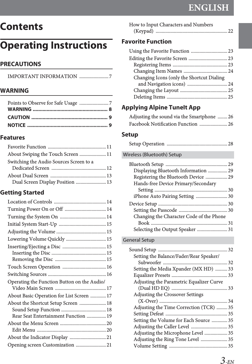 ENGLISH3-ENContentsOperating InstructionsPRECAUTIONSIMPORTANT INFORMATION  ........................7WARNINGPoints to Observe for Safe Usage  ........................7WARNING ...................................................... 8CAUTION ....................................................... 9NOTICE .......................................................... 9FeaturesFavorite Function ................................................11About Swiping the Touch Screen ......................11Switching the Audio Sources Screen to a Dedicated Screen  .............................................12About Dual Screen  ..............................................13Dual Screen Display Position .........................13Getting StartedLocation of Controls  ...........................................14Turning Power On or Off  ..................................14Turning the System On  ......................................14Initial System Start-Up .......................................15Adjusting the Volume .........................................15Lowering Volume Quickly .................................15Inserting/Ejecting a Disc  ....................................15Inserting the Disc .............................................15Removing the Disc  ..........................................15Touch Screen Operation ....................................16Switching Sources ................................................16Operating the Function Button on the Audio/Video Main Screen  ..........................................17About Basic Operation for List Screen .............17About the Shortcut Setup Screen  ......................18Sound Setup Function .....................................18Rear Seat Entertainment Function ................19About the Menu Screen ......................................20Edit Menu  .........................................................20About the Indicator Display  ..............................21Opening screen Customization .........................21How to Input Characters and Numbers (Keypad) ........................................................... 22Favorite FunctionUsing the Favorite Function .............................. 23Editing the Favorite Screen ................................23Registering Items ............................................. 23Changing Item Names .................................... 24Changing Icons (only the Shortcut Dialing and Navigation icons)  ................................. 24Changing the Layout .......................................25Deleting Items .................................................. 25Applying Alpine TuneIt AppAdjusting the sound via the Smartphone  ........26Facebook Notification Function  .......................26SetupSetup Operation  .................................................. 28Wireless (Bluetooth) SetupBluetooth Setup  ...................................................29Displaying Bluetooth Information ................ 29Registering the Bluetooth Device .................. 29Hands-free Device Primary/Secondary Setting ............................................................ 30iPhone Auto Pairing Setting  .......................... 30Device Setup ......................................................... 30Setting the Passcode  ........................................ 30Changing the Character Code of the Phone Book ............................................................... 31Selecting the Output Speaker ......................... 31General SetupSound Setup  .........................................................32Setting the Balance/Fader/Rear Speaker/Subwoofer ..................................................... 32Setting the Media Xpander (MX HD)  .......... 33Equalizer Presets .............................................. 33Adjusting the Parametric Equalizer Curve (Dual HD EQ) .............................................. 33Adjusting the Crossover Settings (X-Over) ........................................................34Adjusting the Time Correction (TCR) ......... 35Setting Defeat ................................................... 35Setting the Volume for Each Source ............. 35Adjusting the Caller Level  .............................. 35Adjusting the Microphone Level ................... 35Adjusting the Ring Tone Level  ...................... 35Volume Setting  ................................................ 35