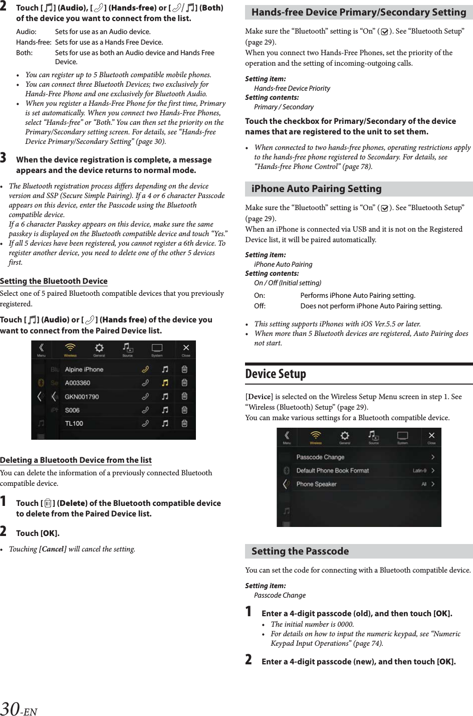 30-EN2Tou ch [] (Audio), [ ] (Hands-free) or [] (Both) of the device you want to connect from the list.&bull; You can register up to 5 Bluetooth compatible mobile phones.&bull; You can connect three Bluetooth Devices; two exclusively for Hands-Free Phone and one exclusively for Bluetooth Audio.&bull; When you register a Hands-Free Phone for the first time, Primary is set automatically. When you connect two Hands-Free Phones, select &ldquo;Hands-free&rdquo; or &ldquo;Both.&rdquo; You can then set the priority on the Primary/Secondary setting screen. For details, see &ldquo;Hands-free Device Primary/Secondary Setting&rdquo; (page 30).3When the device registration is complete, a message appears and the device returns to normal mode.&bull; The Bluetooth registration process differs depending on the device version and SSP (Secure Simple Pairing). If a 4 or 6 character Passcode appears on this device, enter the Passcode using the Bluetooth compatible device.If a 6 character Passkey appears on this device, make sure the same passkey is displayed on the Bluetooth compatible device and touch &ldquo;Yes.&rdquo;&bull; If all 5 devices have been registered, you cannot register a 6th device. To register another device, you need to delete one of the other 5 devices first.Setting the Bluetooth DeviceSelect one of 5 paired Bluetooth compatible devices that you previously registered.Tou ch [] (Audio) or [ ] (Hands free) of the device you want to connect from the Paired Device list.Deleting a Bluetooth Device from the listYou can delete the information of a previously connected Bluetooth compatible device.1Tou ch [ ] (Delete) of the Bluetooth compatible device to delete from the Paired Device list.2Tou ch [OK].&bull;Touching [Cancel] will cancel the setting.Make sure the &ldquo;Bluetooth&rdquo; setting is &ldquo;On&rdquo; ( ). See &ldquo;Bluetooth Setup&rdquo; (page 29).When you connect two Hands-Free Phones, set the priority of the operation and the setting of incoming-outgoing calls.Setting item:Hands-free Device PrioritySetting contents:Primary / SecondaryTouch the checkbox for Primary/Secondary of the device names that are registered to the unit to set them.&bull; When connected to two hands-free phones, operating restrictions apply to the hands-free phone registered to Secondary. For details, see &ldquo;Hands-free Phone Control&rdquo; (page 78).Make sure the &ldquo;Bluetooth&rdquo; setting is &ldquo;On&rdquo; ( ). See &ldquo;Bluetooth Setup&rdquo; (page 29).When an iPhone is connected via USB and it is not on the Registered Device list, it will be paired automatically.Setting item:iPhone Auto PairingSetting contents:On / Off (Initial setting)&bull; This setting supports iPhones with iOS Ver.5.5 or later.&bull; When more than 5 Bluetooth devices are registered, Auto Pairing does not start.Device Setup[Device] is selected on the Wireless Setup Menu screen in step 1. See &ldquo;Wireless (Bluetooth) Setup&rdquo; (page 29).You can make various settings for a Bluetooth compatible device.You can set the code for connecting with a Bluetooth compatible device. Setting item:Passcode Change1Enter a 4-digit passcode (old), and then touch [OK].&bull; The initial number is 0000.&bull; For details on how to input the numeric keypad, see &ldquo;Numeric Keypad Input Operations&rdquo; (page 74).2Enter a 4-digit passcode (new), and then touch [OK].Audio: Sets for use as an Audio device.Hands-free: Sets for use as a Hands Free Device. Both: Sets for use as both an Audio device and Hands Free Device.Hands-free Device Primary/Secondary SettingiPhone Auto Pairing SettingOn: Performs iPhone Auto Pairing setting.Off: Does not perform iPhone Auto Pairing setting.Setting the Passcode