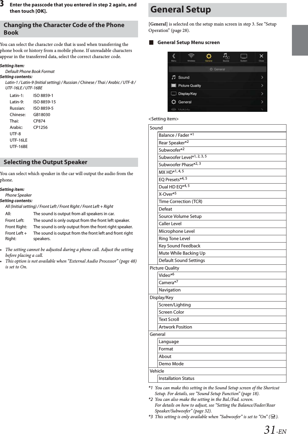 31-EN3Enter the passcode that you entered in step 2 again, and then touch [OK].You can select the character code that is used when transferring the phone book or history from a mobile phone. If unreadable characters appear in the transferred data, select the correct character code.Setting item:Default Phone Book FormatSetting contents:Latin-1 / Latin-9 (Initial setting) / Russian / Chinese / Thai / Arabic / UTF-8 / UTF-16LE / UTF-16BEYou can select which speaker in the car will output the audio from the phone.Setting item:Phone Speaker Setting contents:All (Initial setting) / Front Left / Front Right / Front Left + Right&bull; The setting cannot be adjusted during a phone call. Adjust the setting before placing a call.&bull; This option is not available when &ldquo;External Audio Processor&rdquo; (page 48) is set to On.[General] is selected on the setup main screen in step 3. See &ldquo;Setup Operation&rdquo; (page 28).General Setup Menu screen<Setting item>*1 You can make this setting in the Sound Setup screen of the Shortcut Setup. For details, see &ldquo;Sound Setup Function&rdquo; (page 18).*2 You can also make the setting in the Bal./Fad. screen.For details on how to adjust, see &ldquo;Setting the Balance/Fader/Rear Speaker/Subwoofer&rdquo; (page 32).*3 This setting is only available when &ldquo;Subwoofer&rdquo; is set to &ldquo;On&rdquo; ( ).Changing the Character Code of the Phone BookLatin-1: ISO 8859-1Latin-9: ISO 8859-15Russian: ISO 8859-5Chinese: GB18030Thai: CP874Arabic: CP1256UTF-8UTF-16LEUTF-16BESelecting the Output SpeakerAll: The sound is output from all speakers in car.Front Left: The sound is only output from the front left speaker.Front Right: The sound is only output from the front right speaker.Front Left + Right:The sound is output from the front left and front right speakers.General SetupSoundBalance / Fader *1Rear Speaker*2Subwoofer*2Subwoofer Level*1, 2, 3, 5Subwoofer Phase*2, 3MX HD*1, 4, 5EQ Presets*4, 5Dual HD EQ*4, 5X-Over*5Time Correction (TCR)DefeatSource Volume SetupCaller LevelMicrophone LevelRing Tone LevelKey Sound FeedbackMute While Backing UpDefault Sound SettingsPicture QualityVideo*6Camera*7NavigationDisplay/KeyScreen/LightingScreen ColorText ScrollArtwork PositionGeneralLanguageFormatAboutDemo ModeVehicleInstallation Status