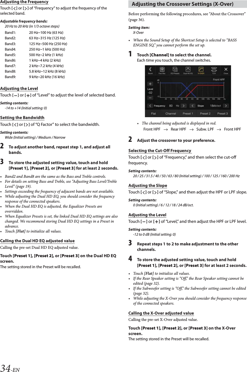 34-ENAdjusting the FrequencyTouch [] or [] of &ldquo;Frequency&rdquo; to adjust the frequency of the selected band.Adjustable frequency bands:20 Hz to 20 kHz (in 1/3 octave steps)Adjusting the LevelTouch [] or [] of &ldquo;Level&rdquo; to adjust the level of selected band.Setting contents:-14 to +14 (Initial setting: 0)Setting the BandwidthTouch [] or [] of &ldquo;Q Factor&rdquo; to select the bandwidth. Setting contents:Wide (Initial setting) / Medium / Narrow2To adjust another band, repeat step 1, and adjust all bands.3To store the adjusted setting value, touch and hold [Preset 1], [Preset 2], or [Preset 3] for at least 2 seconds.&bull; Band2 and Band8 are the same as the Bass and Treble controls.&bull; For details on setting Bass and Treble, see &ldquo;Adjusting Bass Level/Treble Level&rdquo; (page 19).&bull; Settings exceeding the frequency of adjacent bands are not available.&bull; While adjusting the Dual HD EQ, you should consider the frequency response of the connected speakers.&bull; When the Dual HD EQ is adjusted, the Equalizer Presets are overridden.&bull; When Equalizer Presets is set, the linked Dual HD EQ settings are also changed. We recommend storing Dual HD EQ settings in a Preset in advance.&bull;Touch [Flat] to initialize all values.Calling the Dual HD EQ adjusted valueCalling the pre-set Dual HD EQ adjusted value.Tou ch [Preset 1], [Preset 2], or [Preset 3] on the Dual HD EQ screen.The setting stored in the Preset will be recalled.Before performing the following procedures, see &ldquo;About the Crossover&rdquo; (page 36).Setting item:X-Over&bull; When the Sound Setup of the Shortcut Setup is selected to &ldquo;BASS ENGINE SQ,&rdquo; you cannot perform the set up.1Tou ch [Channel] to select the channel.Each time you touch, the channel switches.&bull; The channel being adjusted is displayed in red.2Adjust the crossover to your preference.Selecting the Cut-Off Frequency Touch [] or [] of &ldquo;Frequency,&rdquo; and then select the cut-off frequency.Setting contents:20 / 25 / 31.5 / 40 / 50 / 63 / 80 (Initial setting) / 100 / 125 / 160 / 200 HzAdjusting the SlopeTouch [] or [] of &ldquo;Slope,&rdquo; and then adjust the HPF or LPF slope.Setting contents:0 (Initial setting) / 6 / 12 / 18 / 24 dB/oct.Adjusting the LevelTouch [] or [] of &ldquo;Level,&rdquo; and then adjust the HPF or LPF level.Setting contents:-12 to 0 dB (Initial setting: 0)3Repeat steps 1 to 2 to make adjustment to the other channels.4To store the adjusted setting value, touch and hold [Preset 1], [Preset 2], or [Preset 3] for at least 2 seconds.&bull;Touch [Flat] to initialize all values.&bull; If the Rear Speaker setting is &ldquo;Off,&rdquo; the Rear Speaker setting cannot be edited (page 32).&bull; If the Subwoofer setting is &ldquo;Off,&rdquo; the Subwoofer setting cannot be edited (page 32).&bull; While adjusting the X-Over you should consider the frequency response of the connected speakers.Calling the X-Over adjusted valueCalling the pre-set X-Over adjusted value.Tou ch [Preset 1], [Preset 2], or [Preset 3] on the X-Over screen.The setting stored in the Preset will be recalled.Band1: 20 Hz~100 Hz (63 Hz)Band2: 63 Hz~315 Hz (125 Hz)Band3: 125 Hz~500 Hz (250 Hz)Band4: 250 Hz~1 kHz (500 Hz)Band5: 500 Hz~2 kHz (1 kHz) Band6: 1 kHz~4 kHz (2 kHz)Band7: 2 kHz~7.2 kHz (4 kHz)Band8: 5.8 kHz~12 kHz (8 kHz)Band9: 9 kHz~20 kHz (16 kHz)Adjusting the Crossover Settings (X-Over)Front HPF Rear HPF Subw. LPF Front HPF