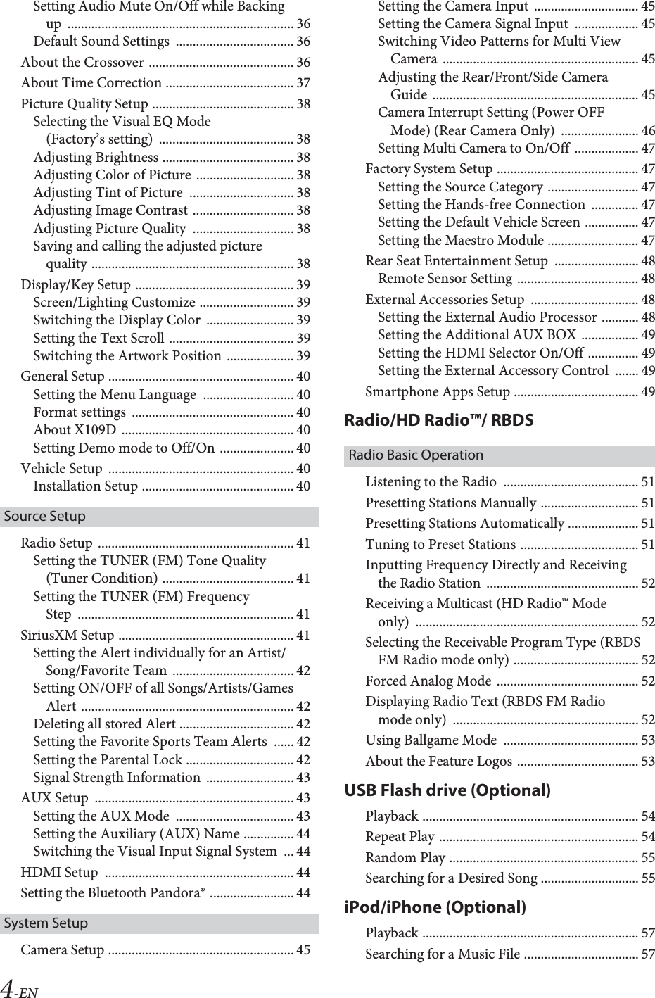 4-ENSetting Audio Mute On/Off while Backing up ................................................................... 36Default Sound Settings  ................................... 36About the Crossover ........................................... 36About Time Correction ...................................... 37Picture Quality Setup .......................................... 38Selecting the Visual EQ Mode (Factory&rsquo;s setting)  ........................................ 38Adjusting Brightness ....................................... 38Adjusting Color of Picture ............................. 38Adjusting Tint of Picture  ............................... 38Adjusting Image Contrast .............................. 38Adjusting Picture Quality  .............................. 38Saving and calling the adjusted picture quality ............................................................ 38Display/Key Setup ............................................... 39Screen/Lighting Customize ............................ 39Switching the Display Color  .......................... 39Setting the Text Scroll ..................................... 39Switching the Artwork Position .................... 39General Setup ....................................................... 40Setting the Menu Language  ........................... 40Format settings  ................................................ 40About X109D  ................................................... 40Setting Demo mode to Off/On ...................... 40Vehicle Setup  ....................................................... 40Installation Setup ............................................. 40Source SetupRadio Setup  .......................................................... 41Setting the TUNER (FM) Tone Quality (Tuner Condition) ....................................... 41Setting the TUNER (FM) Frequency Step ................................................................ 41SiriusXM Setup .................................................... 41Setting the Alert individually for an Artist/Song/Favorite Team .................................... 42Setting ON/OFF of all Songs/Artists/Games Alert ............................................................... 42Deleting all stored Alert .................................. 42Setting the Favorite Sports Team Alerts  ...... 42Setting the Parental Lock ................................ 42Signal Strength Information  .......................... 43AUX Setup  ........................................................... 43Setting the AUX Mode  ................................... 43Setting the Auxiliary (AUX) Name ............... 44Switching the Visual Input Signal System  ... 44HDMI Setup  ........................................................ 44Setting the Bluetooth Pandora&reg; ......................... 44System SetupCamera Setup ....................................................... 45Setting the Camera Input  ............................... 45Setting the Camera Signal Input  ................... 45Switching Video Patterns for Multi View Camera .......................................................... 45Adjusting the Rear/Front/Side Camera Guide ............................................................. 45Camera Interrupt Setting (Power OFF Mode) (Rear Camera Only)  ....................... 46Setting Multi Camera to On/Off  ................... 47Factory System Setup .......................................... 47Setting the Source Category ........................... 47Setting the Hands-free Connection  .............. 47Setting the Default Vehicle Screen ................ 47Setting the Maestro Module ........................... 47Rear Seat Entertainment Setup  ......................... 48Remote Sensor Setting .................................... 48External Accessories Setup  ................................ 48Setting the External Audio Processor ........... 48Setting the Additional AUX BOX ................. 49Setting the HDMI Selector On/Off ............... 49Setting the External Accessory Control  ....... 49Smartphone Apps Setup ..................................... 49Radio/HD Radio&trade;/ RBDSRadio Basic OperationListening to the Radio  ........................................ 51Presetting Stations Manually ............................. 51Presetting Stations Automatically ..................... 51Tuning to Preset Stations ................................... 51Inputting Frequency Directly and Receiving the Radio Station  ............................................. 52Receiving a Multicast (HD Radio&trade; Mode only) .................................................................. 52Selecting the Receivable Program Type (RBDS FM Radio mode only) ..................................... 52Forced Analog Mode  .......................................... 52Displaying Radio Text (RBDS FM Radio mode only)  ....................................................... 52Using Ballgame Mode  ........................................ 53About the Feature Logos .................................... 53USB Flash drive (Optional)Playback ................................................................ 54Repeat Play ........................................................... 54Random Play ........................................................ 55Searching for a Desired Song ............................. 55iPod/iPhone (Optional)Playback ................................................................ 57Searching for a Music File .................................. 57