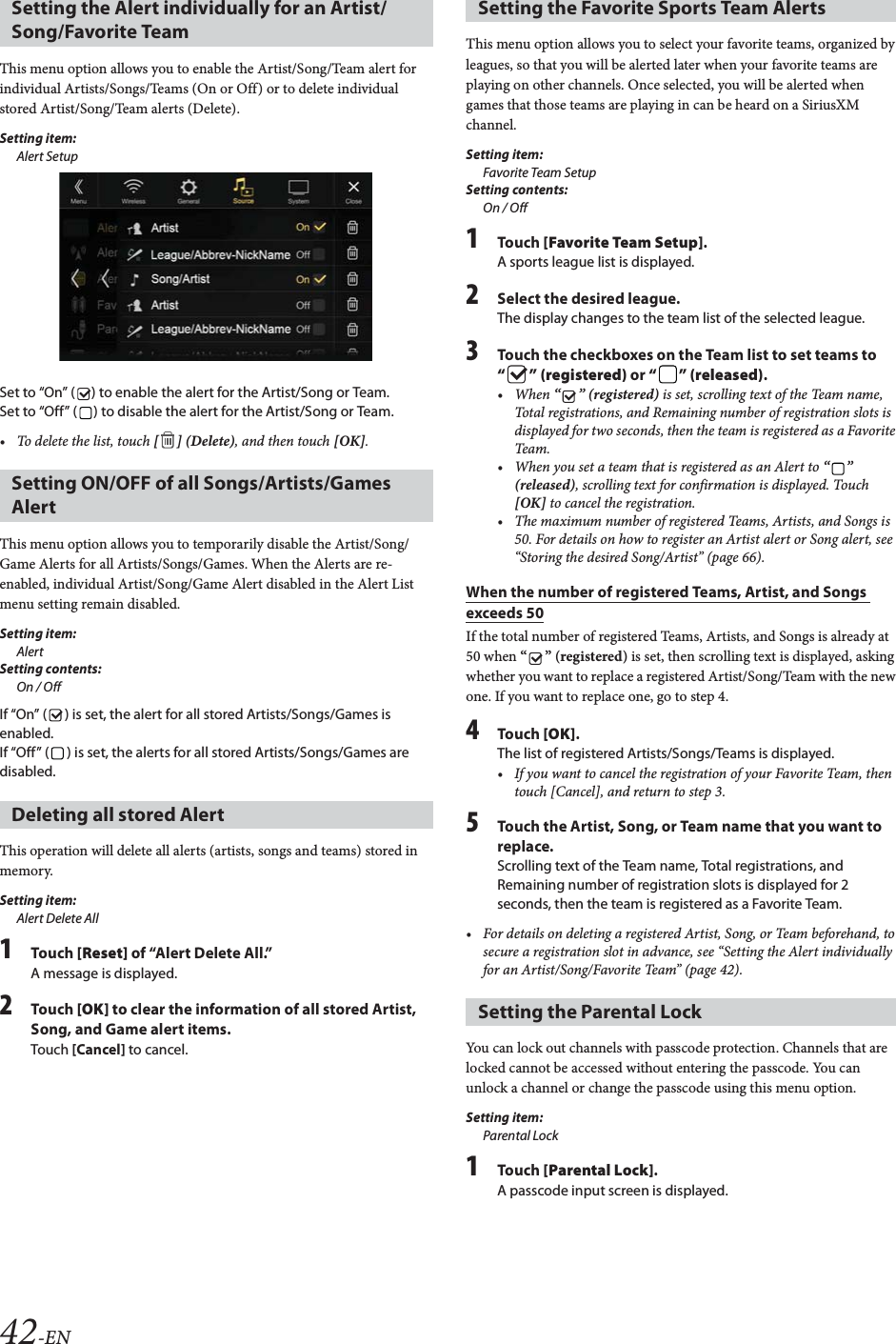 42-ENThis menu option allows you to enable the Artist/Song/Team alert for individual Artists/Songs/Teams (On or Off) or to delete individual stored Artist/Song/Team alerts (Delete).Setting item:Alert SetupSet to &ldquo;On&rdquo; ( ) to enable the alert for the Artist/Song or Team.Set to &ldquo;Off&rdquo; ( ) to disable the alert for the Artist/Song or Team.&bull; To delete the list, touch [ ] (Delete), and then touch [OK].This menu option allows you to temporarily disable the Artist/Song/Game Alerts for all Artists/Songs/Games. When the Alerts are re-enabled, individual Artist/Song/Game Alert disabled in the Alert List menu setting remain disabled. Setting item:AlertSetting contents:On / OffIf &ldquo;On&rdquo; ( ) is set, the alert for all stored Artists/Songs/Games is enabled.If &ldquo;Off&rdquo; ( ) is set, the alerts for all stored Artists/Songs/Games are disabled.This operation will delete all alerts (artists, songs and teams) stored in memory.Setting item:Alert Delete All1Tou ch [Reset] of &ldquo;Alert Delete All.&rdquo;A message is displayed.2Tou ch [OK] to clear the information of all stored Artist, Song, and Game alert items.Touch [Cancel] to cancel. This menu option allows you to select your favorite teams, organized by leagues, so that you will be alerted later when your favorite teams are playing on other channels. Once selected, you will be alerted when games that those teams are playing in can be heard on a SiriusXM channel.Setting item:Favorite Team SetupSetting contents:On / Off1Tou ch [Favorite Team Setup].A sports league list is displayed.2Select the desired league.The display changes to the team list of the selected league.3Touch the checkboxes on the Team list to set teams to &ldquo;&rdquo; (registered) or &ldquo;&rdquo; (released).&bull;When &ldquo;&rdquo; (registered) is set, scrolling text of the Team name, Total registrations, and Remaining number of registration slots is displayed for two seconds, then the team is registered as a Favorite Team.&bull; When you set a team that is registered as an Alert to &ldquo;&rdquo; (released), scrolling text for confirmation is displayed. Touch [OK] to cancel the registration.&bull; The maximum number of registered Teams, Artists, and Songs is 50. For details on how to register an Artist alert or Song alert, see &ldquo;Storing the desired Song/Artist&rdquo; (page 66).When the number of registered Teams, Artist, and Songs exceeds 50If the total number of registered Teams, Artists, and Songs is already at 50 when &ldquo;&rdquo; (registered) is set, then scrolling text is displayed, asking whether you want to replace a registered Artist/Song/Team with the new one. If you want to replace one, go to step 4.4Tou ch [OK].The list of registered Artists/Songs/Teams is displayed.&bull; If you want to cancel the registration of your Favorite Team, then touch [Cancel], and return to step 3.5Touch the Artist, Song, or Team name that you want to replace.Scrolling text of the Team name, Total registrations, and Remaining number of registration slots is displayed for 2 seconds, then the team is registered as a Favorite Team.&bull; For details on deleting a registered Artist, Song, or Team beforehand, to secure a registration slot in advance, see &ldquo;Setting the Alert individually for an Artist/Song/Favorite Team&rdquo; (page 42).You can lock out channels with passcode protection. Channels that are locked cannot be accessed without entering the passcode. You can unlock a channel or change the passcode using this menu option.Setting item:Parental Lock1Tou ch [Parental Lock].A passcode input screen is displayed.Setting the Alert individually for an Artist/Song/Favorite TeamSetting ON/OFF of all Songs/Artists/Games AlertDeleting all stored AlertSetting the Favorite Sports Team AlertsSetting the Parental Lock