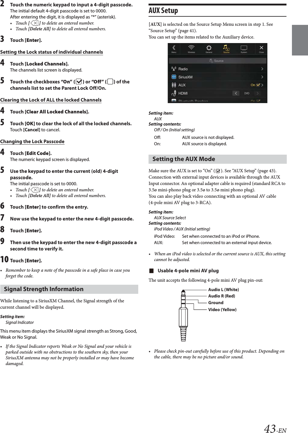 43-EN2Touch the numeric keypad to input a 4-digit passcode.The initial default 4-digit passcode is set to 0000.After entering the digit, it is displayed as &ldquo;*&rdquo; (asterisk).&bull;Touch [] to delete an entered number.&bull;Touch [Delete All] to delete all entered numbers.3Tou ch [Enter].Setting the Lock status of individual channels4Tou ch [Locked Channels].The channels list screen is displayed.5Touch the checkboxes &ldquo;On&rdquo; ( ) or &ldquo;Off &rdquo; ( ) of the channels list to set the Parent Lock Off/On.Clearing the Lock of ALL the locked Channels4Tou ch [Clear All Locked Channels].5Tou ch [OK] to clear the lock of all the locked channels.Touch [Cancel] to cancel.Changing the Lock Passcode4Tou ch [Edit Code].The numeric keypad screen is displayed.5Use the keypad to enter the current (old) 4-digit passcode.The initial passcode is set to 0000.&bull;Touch [] to delete an entered number.&bull;Touch [Delete All] to delete all entered numbers.6Tou ch [Enter] to confirm the entry. 7Now use the keypad to enter the new 4-digit passcode. 8Tou ch [Enter].9Then use the keypad to enter the new 4-digit passcode a second time to verify it.10 Tou ch [Enter].&bull; Remember to keep a note of the passcode in a safe place in case you forget the code.While listening to a SiriusXM Channel, the Signal strength of the current channel will be displayed.Setting item:Signal IndicatorThis menu item displays the SiriusXM signal strength as Strong, Good, Weak or No Signal.&bull; If the Signal Indicator reports Weak or No Signal and your vehicle is parked outside with no obstructions to the southern sky, then your SiriusXM antenna may not be properly installed or may have become damaged.AUX Setup[AUX] is selected on the Source Setup Menu screen in step 1. See &ldquo;Source Setup&rdquo; (page 41).You can set up the items related to the Auxiliary device.Setting item:AUXSetting contents:Off / On (Initial setting)Make sure the AUX is set to &ldquo;On&rdquo; ( ). See &ldquo;AUX Setup&rdquo; (page 43).Connection with external input devices is available through the AUX Input connector. An optional adapter cable is required (standard RCA to 3.5&oslash; mini-phono plug or 3.5&oslash; to 3.5&oslash; mini phono plug).You can also play back video connecting with an optional AV cable (4-pole mini AV plug to 3-RCA).Setting item:AUX Source SelectSetting contents:iPod Video / AUX (Initial setting)&bull; When an iPod video is selected or the current source is AUX, this setting cannot be adjusted.Usable 4-pole mini AV plugThe unit accepts the following 4-pole mini AV plug pin-out:&bull; Please check pin-out carefully before use of this product. Depending on the cable, there may be no picture and/or sound.Signal Strength InformationOff: AUX source is not displayed.On: AUX source is displayed.Setting the AUX ModeiPod Video: Set when connected to an iPod or iPhone.AUX: Set when connected to an external input device.Audio L (White)Audio R (Red)GroundVideo (Yellow)