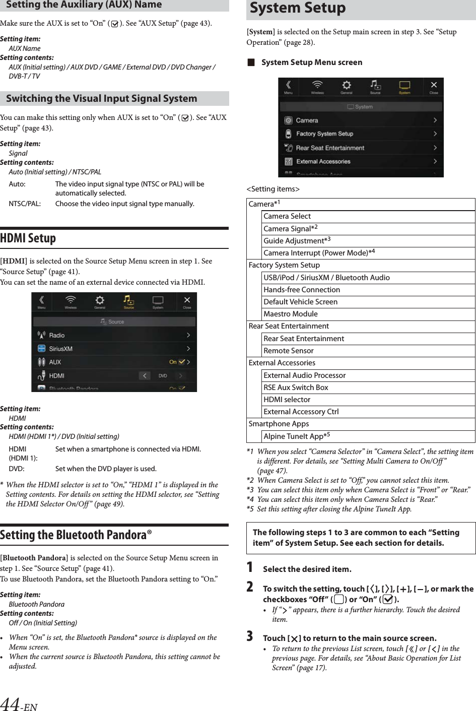 44-ENMake sure the AUX is set to &ldquo;On&rdquo; ( ). See &ldquo;AUX Setup&rdquo; (page 43).Setting item:AUX NameSetting contents:AUX (Initial setting) / AUX DVD / GAME / External DVD / DVD Changer / DVB-T / TV You can make this setting only when AUX is set to &ldquo;On&rdquo; ( ). See &ldquo;AUX Setup&rdquo; (page 43).Setting item:SignalSetting contents:Auto (Initial setting) / NTSC/PALHDMI Setup[HDMI] is selected on the Source Setup Menu screen in step 1. See &ldquo;Source Setup&rdquo; (page 41).You can set the name of an external device connected via HDMI.Setting item:HDMISetting contents:HDMI (HDMI 1*) / DVD (Initial setting)*When the HDMI selector is set to &ldquo;On,&rdquo; &ldquo;HDMI 1&rdquo; is displayed in the Setting contents. For details on setting the HDMI selector, see &ldquo;Setting the HDMI Selector On/Off&rdquo; (page 49).Setting the Bluetooth Pandora&reg;[Bluetooth Pandora] is selected on the Source Setup Menu screen in step 1. See &ldquo;Source Setup&rdquo; (page 41).To use Bluetooth Pandora, set the Bluetooth Pandora setting to &ldquo;On.&rdquo;Setting item: Bluetooth PandoraSetting contents: Off / On (Initial Setting)&bull; When &ldquo;On&rdquo; is set, the Bluetooth Pandora&reg; source is displayed on the Menu screen.&bull; When the current source is Bluetooth Pandora, this setting cannot be adjusted.[System] is selected on the Setup main screen in step 3. See &ldquo;Setup Operation&rdquo; (page 28).System Setup Menu screen<Setting items>*1 When you select &ldquo;Camera Selector&rdquo; in &ldquo;Camera Select&rdquo;, the setting item is different. For details, see &ldquo;Setting Multi Camera to On/Off &rdquo; (page 47).*2 When Camera Select is set to &ldquo;Off,&rdquo; you cannot select this item.*3 You can select this item only when Camera Select is &ldquo;Front&rdquo; or &ldquo;Rear.&rdquo;*4 You can select this item only when Camera Select is &ldquo;Rear.&rdquo;*5 Set this setting after closing the Alpine TuneIt App.1Select the desired item.2To switch the setting, touch [], [], [], [], or mark the checkboxes &ldquo;Off&rdquo; ( ) or &ldquo;On&rdquo; ( ).&bull; If &ldquo; &rdquo; appears, there is a further hierarchy. Touch the desired item.3Tou ch [] to return to the main source screen.&bull; To return to the previous List screen, touch [] or [] in the previous page. For details, see &ldquo;About Basic Operation for List Screen&rdquo; (page 17).Setting the Auxiliary (AUX) Name Switching the Visual Input Signal SystemAuto: The video input signal type (NTSC or PAL) will be automatically selected.NTSC/PAL: Choose the video input signal type manually.HDMI (HDMI 1):Set when a smartphone is connected via HDMI.DVD: Set when the DVD player is used.System SetupCamera*1Camera SelectCamera Signal*2Guide Adjustment*3Camera Interrupt (Power Mode)*4Factory System SetupUSB/iPod / SiriusXM / Bluetooth AudioHands-free ConnectionDefault Vehicle ScreenMaestro ModuleRear Seat EntertainmentRear Seat EntertainmentRemote SensorExternal AccessoriesExternal Audio ProcessorRSE Aux Switch BoxHDMI selectorExternal Accessory CtrlSmartphone AppsAlpine TuneIt App*5The following steps 1 to 3 are common to each &ldquo;Setting item&rdquo; of System Setup. See each section for details.