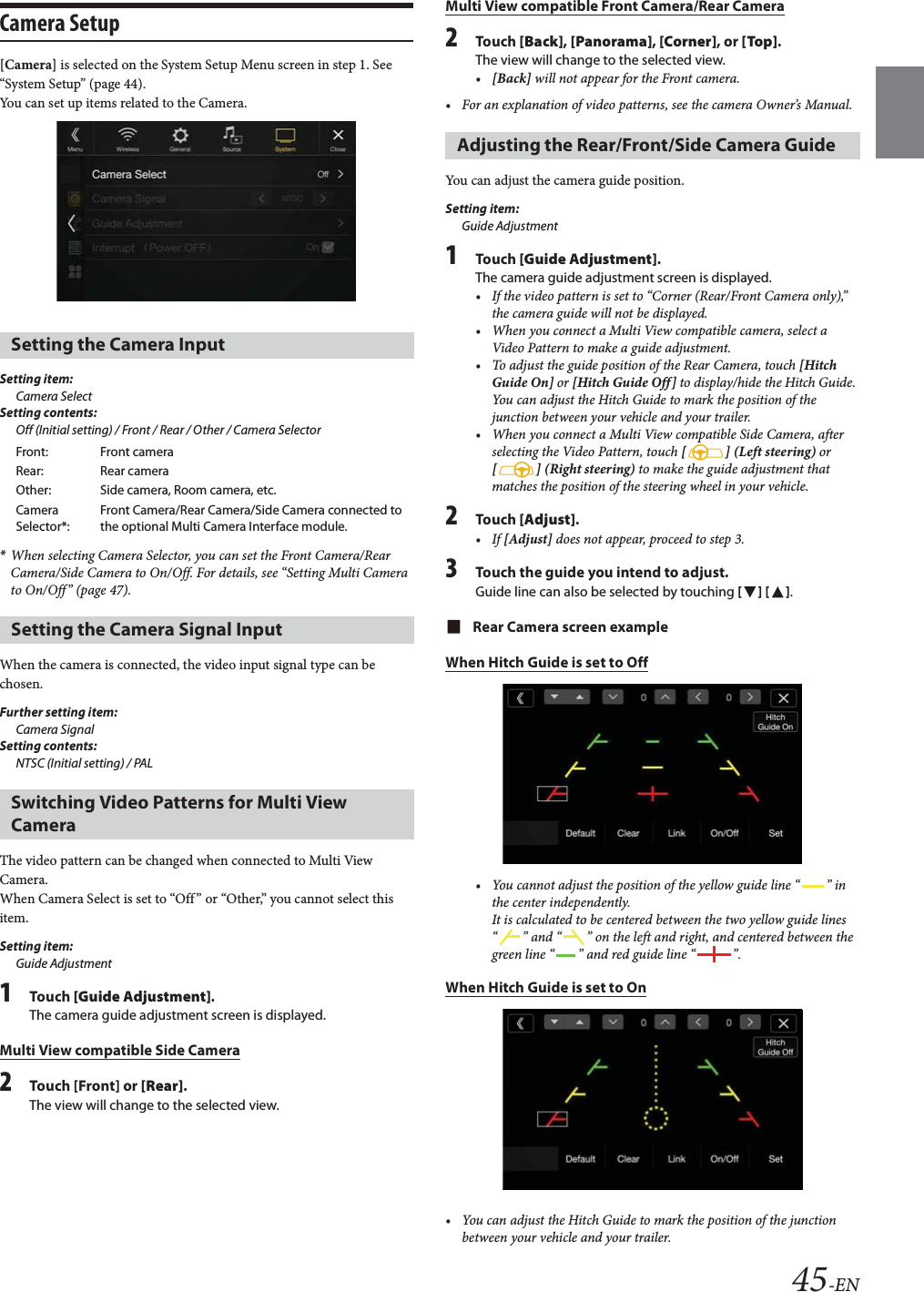 45-ENCamera Setup[Camera] is selected on the System Setup Menu screen in step 1. See &ldquo;System Setup&rdquo; (page 44).You can set up items related to the Camera.Setting item:Camera SelectSetting contents:Off (Initial setting) / Front / Rear / Other / Camera Selector*When selecting Camera Selector, you can set the Front Camera/Rear Camera/Side Camera to On/Off. For details, see &ldquo;Setting Multi Camera to On/Off&rdquo; (page 47).When the camera is connected, the video input signal type can be chosen.Further setting item:Camera SignalSetting contents:NTSC (Initial setting) / PALThe video pattern can be changed when connected to Multi View Camera.When Camera Select is set to &ldquo;Off&rdquo; or &ldquo;Other,&rdquo; you cannot select this item.Setting item:Guide Adjustment1Tou ch [Guide Adjustment].The camera guide adjustment screen is displayed.Multi View compatible Side Camera2Touch [Front] or [Rear].The view will change to the selected view. Multi View compatible Front Camera/Rear Camera2Tou ch [Back], [Panorama], [Corner], or [Top].The view will change to the selected view. &bull;[Back] will not appear for the Front camera.&bull; For an explanation of video patterns, see the camera Owner&rsquo;s Manual.You can adjust the camera guide position.Setting item:Guide Adjustment1Tou ch [Guide Adjustment].The camera guide adjustment screen is displayed.&bull; If the video pattern is set to &ldquo;Corner (Rear/Front Camera only),&rdquo; the camera guide will not be displayed.&bull; When you connect a Multi View compatible camera, select a Video Pattern to make a guide adjustment.&bull; To adjust the guide position of the Rear Camera, touch [Hitch Guide On] or [Hitch Guide Off] to display/hide the Hitch Guide. You can adjust the Hitch Guide to mark the position of the junction between your vehicle and your trailer.&bull; When you connect a Multi View compatible Side Camera, after selecting the Video Pattern, touch [] (Left steering) or [ ] (Right steering) to make the guide adjustment that matches the position of the steering wheel in your vehicle.2Tou ch [Adjust].&bull;If [Adjust] does not appear, proceed to step 3.3Touch the guide you intend to adjust.Guide line can also be selected by touching [] [].Rear Camera screen exampleWhen Hitch Guide is set to Off&bull; You cannot adjust the position of the yellow guide line &ldquo; &rdquo; in the center independently.It is calculated to be centered between the two yellow guide lines &ldquo; &rdquo; and &ldquo; &rdquo; on the left and right, and centered between the green line &ldquo; &rdquo; and red guide line &ldquo; &rdquo;.When Hitch Guide is set to On&bull; You can adjust the Hitch Guide to mark the position of the junction between your vehicle and your trailer.Setting the Camera InputFront: Front cameraRear: Rear cameraOther: Side camera, Room camera, etc.Camera Selector*:Front Camera/Rear Camera/Side Camera connected to the optional Multi Camera Interface module.Setting the Camera Signal InputSwitching Video Patterns for Multi View CameraAdjusting the Rear/Front/Side Camera Guide