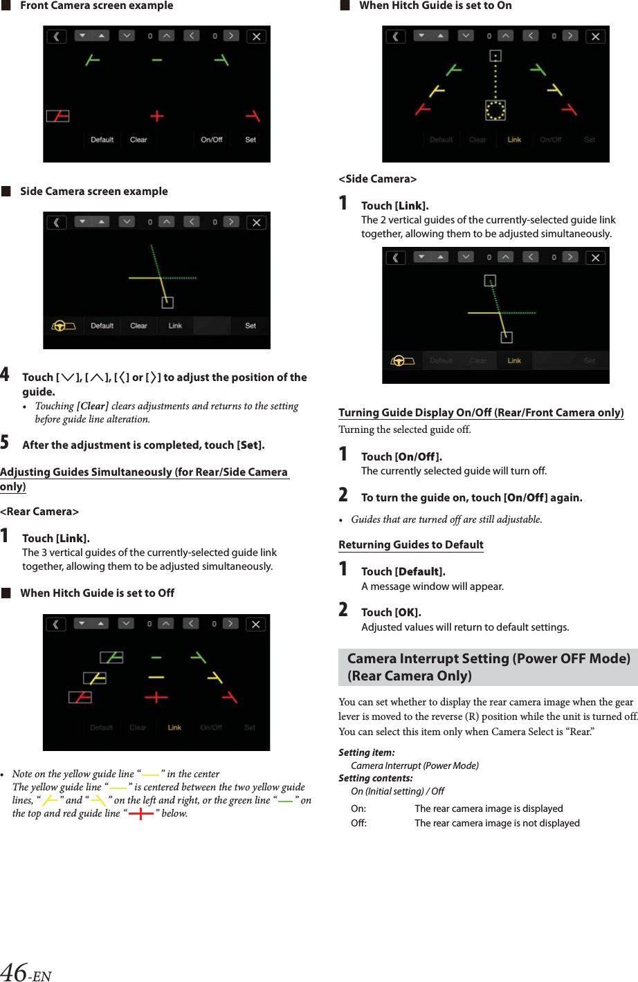 46-ENFront Camera screen exampleSide Camera screen example4Tou ch [], [], [] or [] to adjust the position of the guide.&bull; Touching [Clear] clears adjustments and returns to the setting before guide line alteration. 5After the adjustment is completed, touch [Set].Adjusting Guides Simultaneously (for Rear/Side Camera only)<Rear Camera>1Tou ch [Link].The 3 vertical guides of the currently-selected guide link together, allowing them to be adjusted simultaneously.When Hitch Guide is set to Off&bull; Note on the yellow guide line &ldquo; &rdquo; in the centerThe yellow guide line &ldquo; &rdquo; is centered between the two yellow guide lines, &ldquo; &rdquo; and &ldquo; &rdquo; on the left and right, or the green line &ldquo; &rdquo; on the top and red guide line &ldquo; &rdquo; below.When Hitch Guide is set to On<Side Camera>1Tou ch [Link].The 2 vertical guides of the currently-selected guide link together, allowing them to be adjusted simultaneously.Turning Guide Display On/Off (Rear/Front Camera only)Turning the selected guide off.1Tou ch [On/Off].The currently selected guide will turn off.2To turn the guide on, touch [On/Off] again.&bull; Guides that are turned off are still adjustable.Returning Guides to Default1Tou ch [Default].A message window will appear.2Tou ch [OK].Adjusted values will return to default settings.You can set whether to display the rear camera image when the gear lever is moved to the reverse (R) position while the unit is turned off.You can select this item only when Camera Select is &ldquo;Rear.&rdquo;Setting item:Camera Interrupt (Power Mode)Setting contents:On (Initial setting) / OffCamera Interrupt Setting (Power OFF Mode) (Rear Camera Only)On: The rear camera image is displayedOff: The rear camera image is not displayed