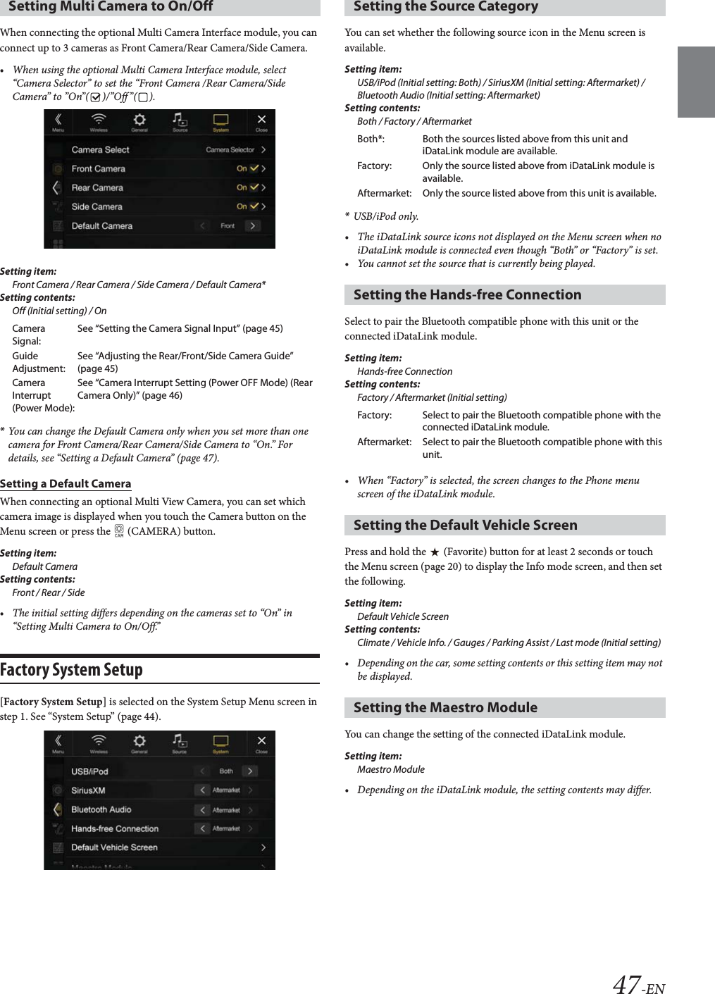 47-ENWhen connecting the optional Multi Camera Interface module, you can connect up to 3 cameras as Front Camera/Rear Camera/Side Camera. &bull; When using the optional Multi Camera Interface module, select &ldquo;Camera Selector&rdquo; to set the &ldquo;Front Camera /Rear Camera/Side Camera&rdquo; to &rdquo;On&rdquo;( )/&rdquo;Off&rdquo;( ).Setting item: Front Camera / Rear Camera / Side Camera / Default Camera*Setting contents:Off (Initial setting) / On*You can change the Default Camera only when you set more than one camera for Front Camera/Rear Camera/Side Camera to &ldquo;On.&rdquo; For details, see &ldquo;Setting a Default Camera&rdquo; (page 47).Setting a Default CameraWhen connecting an optional Multi View Camera, you can set which camera image is displayed when you touch the Camera button on the Menu screen or press the   (CAMERA) button.Setting item:Default CameraSetting contents:Front / Rear / Side&bull; The initial setting differs depending on the cameras set to &ldquo;On&rdquo; in &ldquo;Setting Multi Camera to On/Off.&rdquo;Factory System Setup[Factory System Setup] is selected on the System Setup Menu screen in step 1. See &ldquo;System Setup&rdquo; (page 44).You can set whether the following source icon in the Menu screen is available.Setting item:USB/iPod (Initial setting: Both) / SiriusXM (Initial setting: Aftermarket) / Bluetooth Audio (Initial setting: Aftermarket)Setting contents:Both / Factory / Aftermarket*USB/iPod only.&bull; The iDataLink source icons not displayed on the Menu screen when no iDataLink module is connected even though &ldquo;Both&rdquo; or &ldquo;Factory&rdquo; is set.&bull; You cannot set the source that is currently being played.Select to pair the Bluetooth compatible phone with this unit or the connected iDataLink module.Setting item:Hands-free ConnectionSetting contents:Factory / Aftermarket (Initial setting)&bull; When &ldquo;Factory&rdquo; is selected, the screen changes to the Phone menu screen of the iDataLink module.Press and hold the   (Favorite) button for at least 2 seconds or touch the Menu screen (page 20) to display the Info mode screen, and then set the following.Setting item:Default Vehicle ScreenSetting contents:Climate / Vehicle Info. / Gauges / Parking Assist / Last mode (Initial setting)&bull; Depending on the car, some setting contents or this setting item may not be displayed. You can change the setting of the connected iDataLink module.Setting item:Maestro Module&bull; Depending on the iDataLink module, the setting contents may differ.Setting Multi Camera to On/OffCamera Signal:See &ldquo;Setting the Camera Signal Input&rdquo; (page 45)Guide Adjustment:See &ldquo;Adjusting the Rear/Front/Side Camera Guide&rdquo; (page 45)Camera Interrupt (Power Mode):See &ldquo;Camera Interrupt Setting (Power OFF Mode) (Rear Camera Only)&rdquo; (page 46)Setting the Source CategoryBoth*: Both the sources listed above from this unit and iDataLink module are available.Factory: Only the source listed above from iDataLink module is available.Aftermarket: Only the source listed above from this unit is available.Setting the Hands-free ConnectionFactory: Select to pair the Bluetooth compatible phone with the connected iDataLink module.Aftermarket: Select to pair the Bluetooth compatible phone with this unit.Setting the Default Vehicle ScreenSetting the Maestro Module