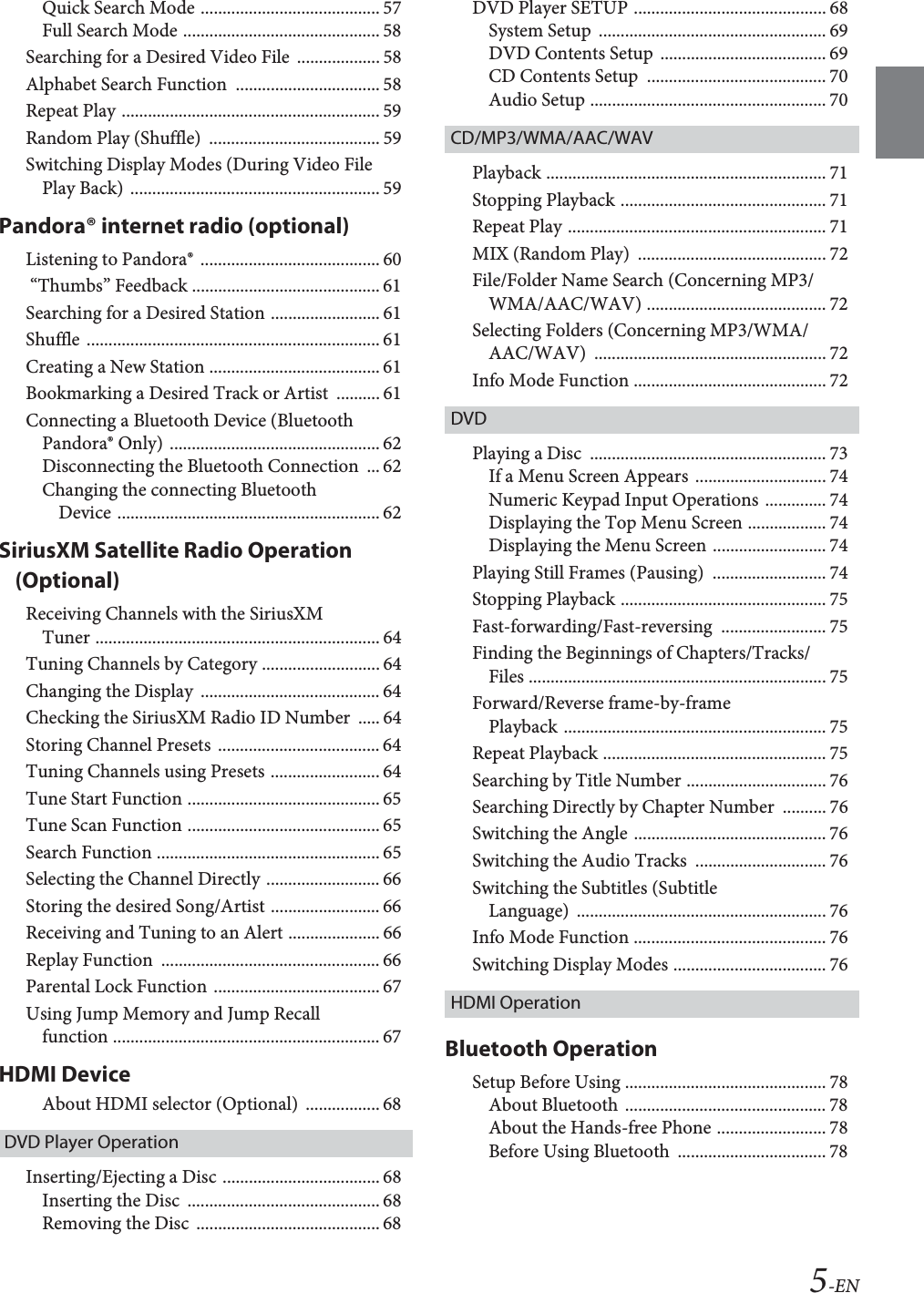 5-ENQuick Search Mode ......................................... 57Full Search Mode ............................................. 58Searching for a Desired Video File  ................... 58Alphabet Search Function  ................................. 58Repeat Play ........................................................... 59Random Play (Shuffle)  ....................................... 59Switching Display Modes (During Video File Play Back) ......................................................... 59Pandora&reg; internet radio (optional)Listening to Pandora&reg;  ......................................... 60 &ldquo;Thumbs&rdquo; Feedback ........................................... 61Searching for a Desired Station ......................... 61Shuffle ................................................................... 61Creating a New Station ....................................... 61Bookmarking a Desired Track or Artist  .......... 61Connecting a Bluetooth Device (Bluetooth Pandora&reg; Only) ................................................ 62Disconnecting the Bluetooth Connection  ... 62Changing the connecting Bluetooth Device ............................................................ 62SiriusXM Satellite Radio Operation (Optional)Receiving Channels with the SiriusXM Tuner ................................................................. 64Tuning Channels by Category ........................... 64Changing the Display  ......................................... 64Checking the SiriusXM Radio ID Number  ..... 64Storing Channel Presets  ..................................... 64Tuning Channels using Presets ......................... 64Tune Start Function ............................................ 65Tune Scan Function ............................................ 65Search Function ................................................... 65Selecting the Channel Directly .......................... 66Storing the desired Song/Artist ......................... 66Receiving and Tuning to an Alert ..................... 66Replay Function  .................................................. 66Parental Lock Function ...................................... 67Using Jump Memory and Jump Recall function ............................................................. 67HDMI DeviceAbout HDMI selector (Optional)  ................. 68DVD Player OperationInserting/Ejecting a Disc .................................... 68Inserting the Disc  ............................................ 68Removing the Disc  .......................................... 68DVD Player SETUP ............................................ 68System Setup  .................................................... 69DVD Contents Setup  ...................................... 69CD Contents Setup  ......................................... 70Audio Setup ...................................................... 70CD/MP3/WMA/AAC/WAVPlayback ................................................................ 71Stopping Playback ............................................... 71Repeat Play ........................................................... 71MIX (Random Play)  ........................................... 72File/Folder Name Search (Concerning MP3/WMA/AAC/WAV) ......................................... 72Selecting Folders (Concerning MP3/WMA/AAC/WAV) ..................................................... 72Info Mode Function ............................................ 72DVDPlaying a Disc  ...................................................... 73If a Menu Screen Appears  .............................. 74Numeric Keypad Input Operations .............. 74Displaying the Top Menu Screen .................. 74Displaying the Menu Screen .......................... 74Playing Still Frames (Pausing)  .......................... 74Stopping Playback ............................................... 75Fast-forwarding/Fast-reversing ........................ 75Finding the Beginnings of Chapters/Tracks/Files .................................................................... 75Forward/Reverse frame-by-frame Playback ............................................................ 75Repeat Playback ................................................... 75Searching by Title Number ................................ 76Searching Directly by Chapter Number  .......... 76Switching the Angle ............................................ 76Switching the Audio Tracks  .............................. 76Switching the Subtitles (Subtitle Language) ......................................................... 76Info Mode Function ............................................ 76Switching Display Modes ................................... 76HDMI OperationBluetooth OperationSetup Before Using .............................................. 78About Bluetooth .............................................. 78About the Hands-free Phone ......................... 78Before Using Bluetooth  .................................. 78