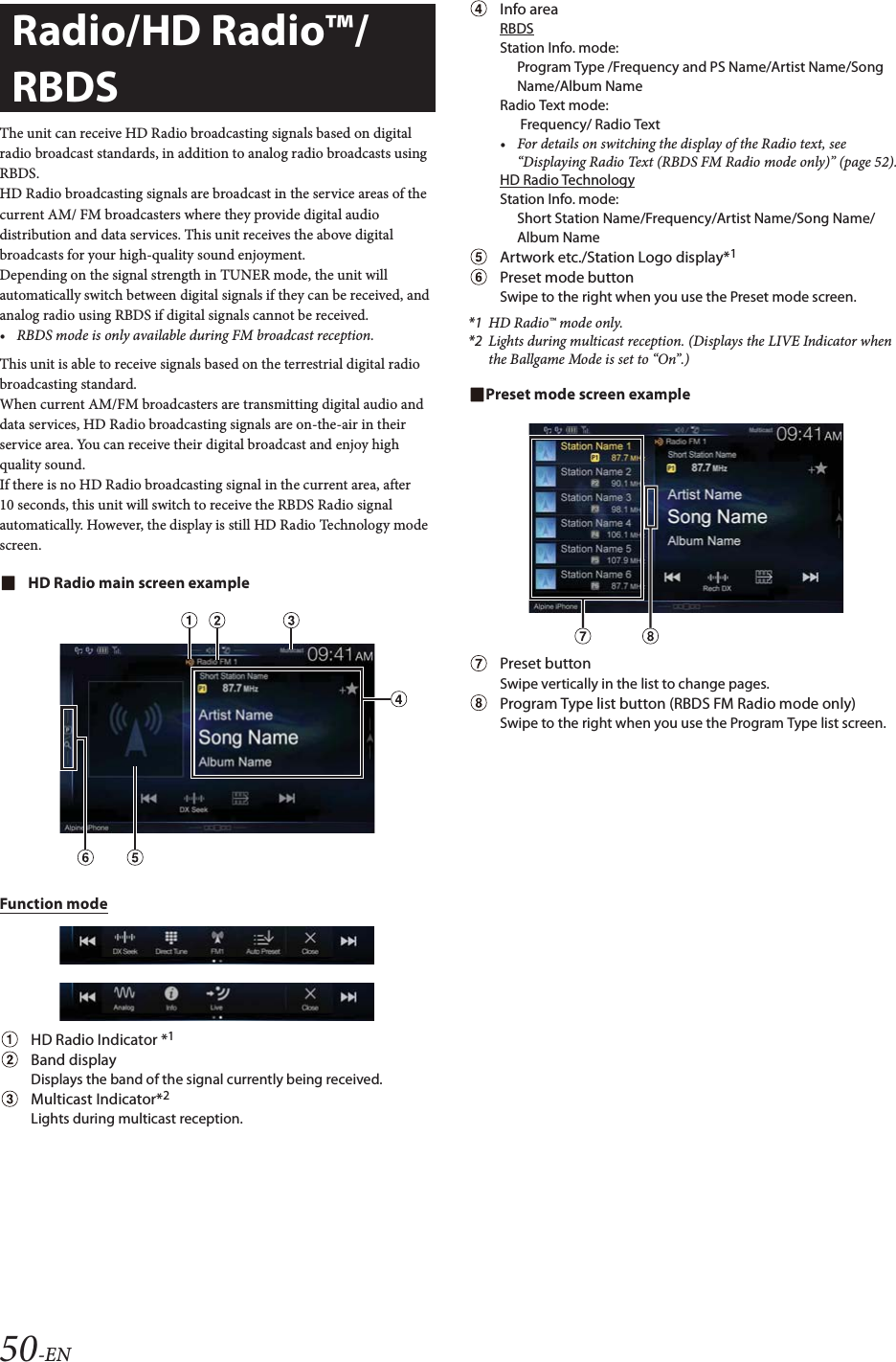 50-ENThe unit can receive HD Radio broadcasting signals based on digital radio broadcast standards, in addition to analog radio broadcasts using RBDS.HD Radio broadcasting signals are broadcast in the service areas of the current AM/ FM broadcasters where they provide digital audio distribution and data services. This unit receives the above digital broadcasts for your high-quality sound enjoyment. Depending on the signal strength in TUNER mode, the unit will automatically switch between digital signals if they can be received, and analog radio using RBDS if digital signals cannot be received.&bull; RBDS mode is only available during FM broadcast reception. This unit is able to receive signals based on the terrestrial digital radio broadcasting standard.When current AM/FM broadcasters are transmitting digital audio and data services, HD Radio broadcasting signals are on-the-air in their service area. You can receive their digital broadcast and enjoy high quality sound. If there is no HD Radio broadcasting signal in the current area, after 10 seconds, this unit will switch to receive the RBDS Radio signal automatically. However, the display is still HD Radio Technology mode screen.HD Radio main screen exampleFunction modeHD Radio Indicator *1Band displayDisplays the band of the signal currently being received.Multicast Indicator*2Lights during multicast reception.Info areaRBDSStation Info. mode: Program Type /Frequency and PS Name/Artist Name/Song Name/Album NameRadio Text mode:  Frequency/ Radio Text&bull; For details on switching the display of the Radio text, see &ldquo;Displaying Radio Text (RBDS FM Radio mode only)&rdquo; (page 52).HD Radio TechnologyStation Info. mode: Short Station Name/Frequency/Artist Name/Song Name/Album NameArtwork etc./Station Logo display*1Preset mode buttonSwipe to the right when you use the Preset mode screen.*1 HD Radio&trade; mode only.*2 Lights during multicast reception. (Displays the LIVE Indicator when the Ballgame Mode is set to &ldquo;On&rdquo;.)Preset mode screen examplePreset button Swipe vertically in the list to change pages.Program Type list button (RBDS FM Radio mode only)Swipe to the right when you use the Program Type list screen.Radio/HD Radio&trade;/ RBDS