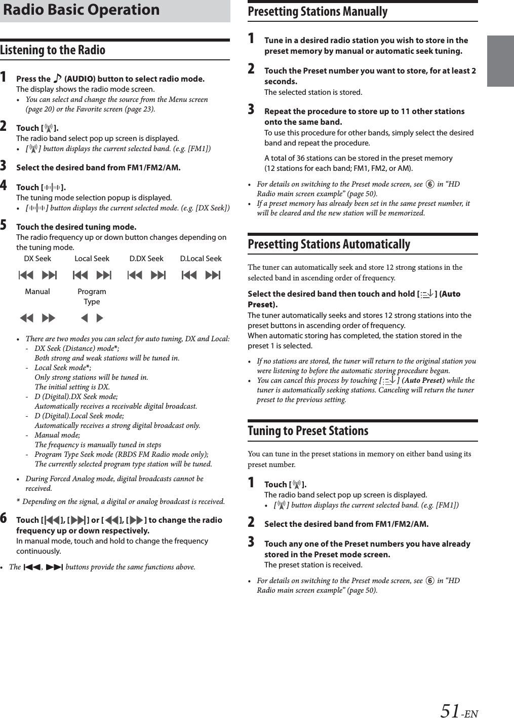 51-ENListening to the Radio1Press the   (AUDIO) button to select radio mode.The display shows the radio mode screen.&bull; You can select and change the source from the Menu screen (page 20) or the Favorite screen (page 23).2Tou ch [].The radio band select pop up screen is displayed.&bull;[] button displays the current selected band. (e.g. [FM1])3Select the desired band from FM1/FM2/AM.4Tou ch []. The tuning mode selection popup is displayed.&bull;[] button displays the current selected mode. (e.g. [DX Seek])5Touch the desired tuning mode.The radio frequency up or down button changes depending on the tuning mode.&bull; There are two modes you can select for auto tuning, DX and Local:- DX Seek (Distance) mode*; Both strong and weak stations will be tuned in.-Local Seek mode*; Only strong stations will be tuned in.The initial setting is DX.- D (Digital).DX Seek mode;Automatically receives a receivable digital broadcast.- D (Digital).Local Seek mode;Automatically receives a strong digital broadcast only.-Manual mode;The frequency is manually tuned in steps- Program Type Seek mode (RBDS FM Radio mode only);The currently selected program type station will be tuned.&bull; During Forced Analog mode, digital broadcasts cannot be received.*Depending on the signal, a digital or analog broadcast is received.6Tou ch [], [] or [], [] to change the radio frequency up or down respectively.In manual mode, touch and hold to change the frequency continuously.&bull; The  ,   buttons provide the same functions above.Presetting Stations Manually1Tune in a desired radio station you wish to store in the preset memory by manual or automatic seek tuning.2Touch the Preset number you want to store, for at least 2 seconds.The selected station is stored.3Repeat the procedure to store up to 11 other stations onto the same band.To use this procedure for other bands, simply select the desired band and repeat the procedure.A total of 36 stations can be stored in the preset memory (12 stations for each band; FM1, FM2, or AM).&bull; For details on switching to the Preset mode screen, see   in &ldquo;HD Radio main screen example&rdquo; (page 50).&bull; If a preset memory has already been set in the same preset number, it will be cleared and the new station will be memorized.Presetting Stations AutomaticallyThe tuner can automatically seek and store 12 strong stations in the selected band in ascending order of frequency.Select the desired band then touch and hold [] (Auto Preset).The tuner automatically seeks and stores 12 strong stations into the preset buttons in ascending order of frequency.When automatic storing has completed, the station stored in the preset 1 is selected.&bull; If no stations are stored, the tuner will return to the original station you were listening to before the automatic storing procedure began.&bull; You can cancel this process by touching [ ] (Auto Preset) while the tuner is automatically seeking stations. Canceling will return the tuner preset to the previous setting.Tuning to Preset StationsYou can tune in the preset stations in memory on either band using its preset number.1Tou ch [].The radio band select pop up screen is displayed.&bull;[] button displays the current selected band. (e.g. [FM1])2Select the desired band from FM1/FM2/AM.3Touch any one of the Preset numbers you have already stored in the Preset mode screen.The preset station is received.&bull; For details on switching to the Preset mode screen, see   in &ldquo;HD Radio main screen example&rdquo; (page 50).Radio Basic OperationDX Seek Local Seek D.DX Seek D.Local SeekManual Program Type