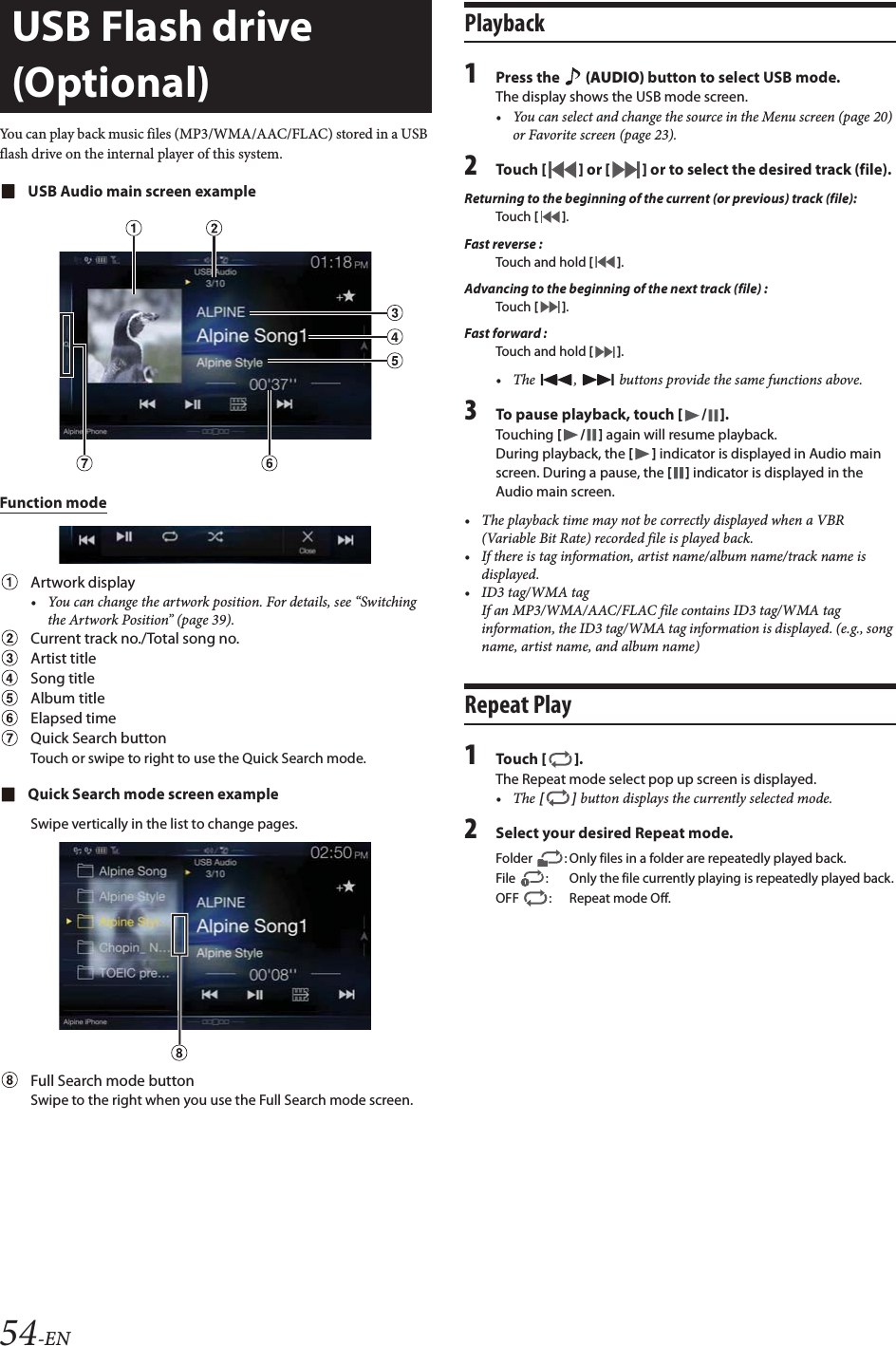 54-ENYou can play back music files (MP3/WMA/AAC/FLAC) stored in a USB flash drive on the internal player of this system.USB Audio main screen exampleFunction modeArtwork display&bull; You can change the artwork position. For details, see &ldquo;Switching the Artwork Position&rdquo; (page 39).Current track no./Total song no.Artist titleSong titleAlbum titleElapsed timeQuick Search buttonTouch or swipe to right to use the Quick Search mode.Quick Search mode screen exampleSwipe vertically in the list to change pages.Full Search mode buttonSwipe to the right when you use the Full Search mode screen.Playback1Press the   (AUDIO) button to select USB mode.The display shows the USB mode screen.&bull; You can select and change the source in the Menu screen (page 20) or Favorite screen (page 23).2Tou ch [] or [] or to select the desired track (file).Returning to the beginning of the current (or previous) track (file):Touch [].Fast reverse :Touch and hold [].Advancing to the beginning of the next track (file) :Touch [].Fast forward :Touch and hold [].&bull; The  ,   buttons provide the same functions above.3To pause playback, touch [/].Touching [/] again will resume playback.During playback, the [] indicator is displayed in Audio main screen. During a pause, the [] indicator is displayed in the Audio main screen.&bull; The playback time may not be correctly displayed when a VBR (Variable Bit Rate) recorded file is played back.&bull; If there is tag information, artist name/album name/track name is displayed.&bull;ID3 tag/WMA tagIf an MP3/WMA/AAC/FLAC file contains ID3 tag/WMA tag information, the ID3 tag/WMA tag information is displayed. (e.g., song name, artist name, and album name)Repeat Play1Tou ch [].The Repeat mode select pop up screen is displayed.&bull;The [] button displays the currently selected mode.2Select your desired Repeat mode.USB Flash drive (Optional)Folder  : Only files in a folder are repeatedly played back.File  : Only the file currently playing is repeatedly played back.OFF : Repeat mode Off.