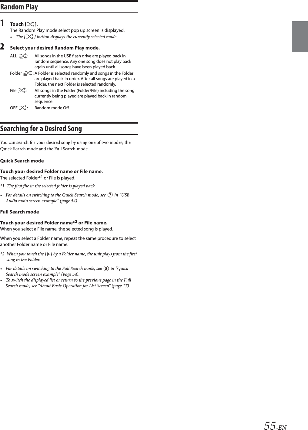 55-ENRandom Play1Tou ch [].The Random Play mode select pop up screen is displayed.&bull;The [] button displays the currently selected mode.2Select your desired Random Play mode.Searching for a Desired SongYou can search for your desired song by using one of two modes; the Quick Search mode and the Full Search mode.Quick Search mode Touch your desired Folder name or File name.The selected Folder*1 or File is played.*1 The first file in the selected folder is played back.&bull; For details on switching to the Quick Search mode, see   in &ldquo;USB Audio main screen example&rdquo; (page 54).Full Search mode Touch your desired Folder name*2 or File name.When you select a File name, the selected song is played.When you select a Folder name, repeat the same procedure to select another Folder name or File name.*2 When you touch the [] by a Folder name, the unit plays from the first song in the Folder.&bull; For details on switching to the Full Search mode, see   in &ldquo;Quick Search mode screen example&rdquo; (page 54).&bull; To switch the displayed list or return to the previous page in the Full Search mode, see &ldquo;About Basic Operation for List Screen&rdquo; (page 17).ALL  : All songs in the USB flash drive are played back in random sequence. Any one song does not play back again until all songs have been played back.Folder  : A Folder is selected randomly and songs in the Folder are played back in order. After all songs are played in a Folder, the next Folder is selected randomly.File  : All songs in the Folder (Folder/File) including the song currently being played are played back in random sequence.OFF  : Random mode Off.