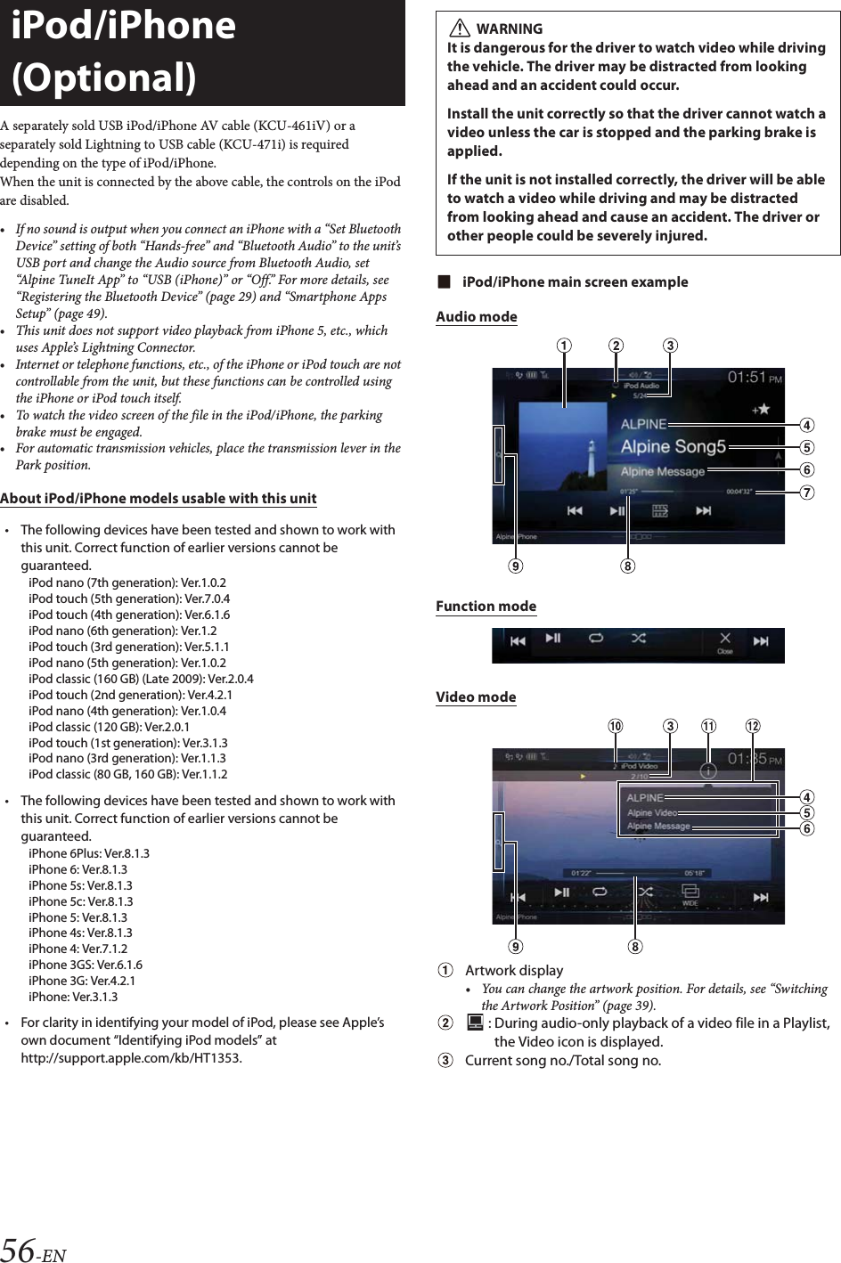 56-ENA separately sold USB iPod/iPhone AV cable (KCU-461iV) or a separately sold Lightning to USB cable (KCU-471i) is required depending on the type of iPod/iPhone.When the unit is connected by the above cable, the controls on the iPod are disabled.&bull; If no sound is output when you connect an iPhone with a &ldquo;Set Bluetooth Device&rdquo; setting of both &ldquo;Hands-free&rdquo; and &ldquo;Bluetooth Audio&rdquo; to the unit&rsquo;s USB port and change the Audio source from Bluetooth Audio, set &ldquo;Alpine TuneIt App&rdquo; to &ldquo;USB (iPhone)&rdquo; or &ldquo;Off.&rdquo; For more details, see &ldquo;Registering the Bluetooth Device&rdquo; (page 29) and &ldquo;Smartphone Apps Setup&rdquo; (page 49).&bull; This unit does not support video playback from iPhone 5, etc., which uses Apple&rsquo;s Lightning Connector.&bull; Internet or telephone functions, etc., of the iPhone or iPod touch are not controllable from the unit, but these functions can be controlled using the iPhone or iPod touch itself.&bull; To watch the video screen of the file in the iPod/iPhone, the parking brake must be engaged.&bull; For automatic transmission vehicles, place the transmission lever in the Park position.About iPod/iPhone models usable with this unit&bull; The following devices have been tested and shown to work with this unit. Correct function of earlier versions cannot be guaranteed.iPod nano (7th generation): Ver.1.0.2iPod touch (5th generation): Ver.7.0.4iPod touch (4th generation): Ver.6.1.6iPod nano (6th generation): Ver.1.2iPod touch (3rd generation): Ver.5.1.1iPod nano (5th generation): Ver.1.0.2iPod classic (160 GB) (Late 2009): Ver.2.0.4iPod touch (2nd generation): Ver.4.2.1iPod nano (4th generation): Ver.1.0.4iPod classic (120 GB): Ver.2.0.1iPod touch (1st generation): Ver.3.1.3iPod nano (3rd generation): Ver.1.1.3iPod classic (80 GB, 160 GB): Ver.1.1.2&bull; The following devices have been tested and shown to work with this unit. Correct function of earlier versions cannot be guaranteed.iPhone 6Plus: Ver.8.1.3iPhone 6: Ver.8.1.3iPhone 5s: Ver.8.1.3iPhone 5c: Ver.8.1.3iPhone 5: Ver.8.1.3iPhone 4s: Ver.8.1.3iPhone 4: Ver.7.1.2iPhone 3GS: Ver.6.1.6iPhone 3G: Ver.4.2.1iPhone: Ver.3.1.3&bull; For clarity in identifying your model of iPod, please see Apple&rsquo;s own document &ldquo;Identifying iPod models&rdquo; at http://support.apple.com/kb/HT1353.iPod/iPhone main screen exampleAudio modeFunction modeVideo modeArtwork display&bull; You can change the artwork position. For details, see &ldquo;Switching the Artwork Position&rdquo; (page 39). : During audio-only playback of a video file in a Playlist, the Video icon is displayed.Current song no./Total song no.iPod/iPhone (Optional) WARNINGIt is dangerous for the driver to watch video while driving the vehicle. The driver may be distracted from looking ahead and an accident could occur.Install the unit correctly so that the driver cannot watch a video unless the car is stopped and the parking brake is applied.If the unit is not installed correctly, the driver will be able to watch a video while driving and may be distracted from looking ahead and cause an accident. The driver or other people could be severely injured.