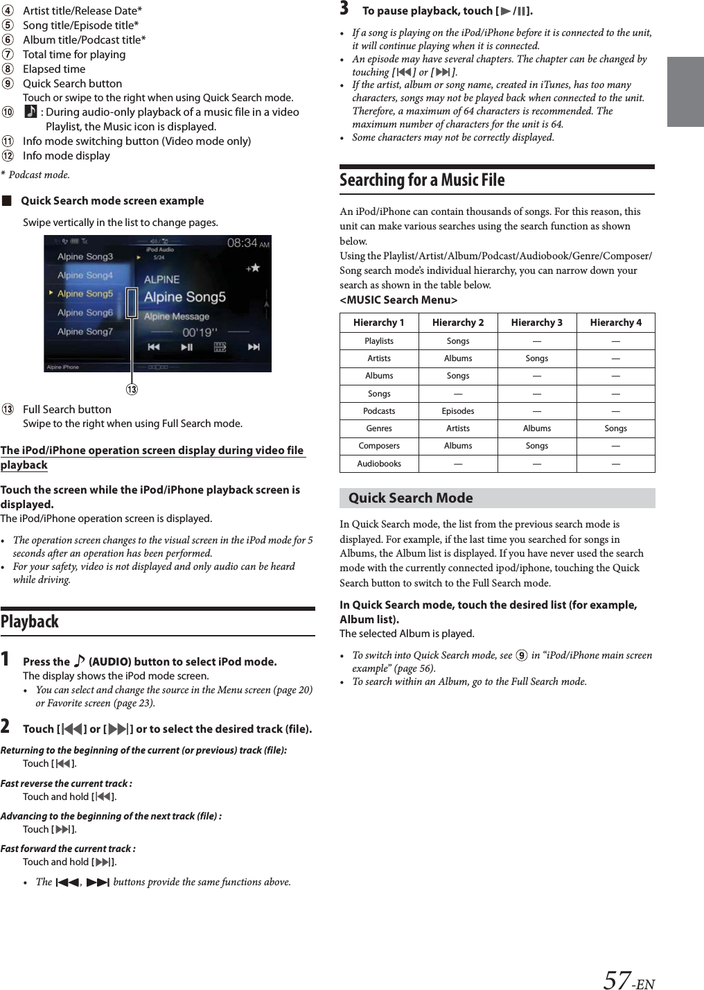 57-ENArtist title/Release Date*Song title/Episode title*Album title/Podcast title*Total time for playingElapsed timeQuick Search buttonTouch or swipe to the right when using Quick Search mode. : During audio-only playback of a music file in a video Playlist, the Music icon is displayed.Info mode switching button (Video mode only)Info mode display*Podcast mode.Quick Search mode screen exampleSwipe vertically in the list to change pages.Full Search buttonSwipe to the right when using Full Search mode.The iPod/iPhone operation screen display during video file playbackTouch the screen while the iPod/iPhone playback screen is displayed.The iPod/iPhone operation screen is displayed.&bull; The operation screen changes to the visual screen in the iPod mode for 5 seconds after an operation has been performed.&bull; For your safety, video is not displayed and only audio can be heard while driving.Playback1Press the   (AUDIO) button to select iPod mode.The display shows the iPod mode screen.&bull; You can select and change the source in the Menu screen (page 20) or Favorite screen (page 23).2Tou ch [] or [] or to select the desired track (file).Returning to the beginning of the current (or previous) track (file):Touch  [].Fast reverse the current track :Touch and hold [].Advancing to the beginning of the next track (file) :Touch  [].Fast forward the current track :Touch and hold [].&bull; The  ,   buttons provide the same functions above.3To pause playback, touch [/].&bull; If a song is playing on the iPod/iPhone before it is connected to the unit, it will continue playing when it is connected.&bull; An episode may have several chapters. The chapter can be changed by touching [] or [].&bull; If the artist, album or song name, created in iTunes, has too many characters, songs may not be played back when connected to the unit. Therefore, a maximum of 64 characters is recommended. The maximum number of characters for the unit is 64.&bull; Some characters may not be correctly displayed. Searching for a Music FileAn iPod/iPhone can contain thousands of songs. For this reason, this unit can make various searches using the search function as shown below.Using the Playlist/Artist/Album/Podcast/Audiobook/Genre/Composer/ Song search mode&rsquo;s individual hierarchy, you can narrow down your search as shown in the table below.<MUSIC Search Menu>In Quick Search mode, the list from the previous search mode is displayed. For example, if the last time you searched for songs in Albums, the Album list is displayed. If you have never used the search mode with the currently connected ipod/iphone, touching the Quick Search button to switch to the Full Search mode.In Quick Search mode, touch the desired list (for example, Album list).The selected Album is played.&bull; To switch into Quick Search mode, see   in &ldquo;iPod/iPhone main screen example&rdquo; (page 56).&bull; To search within an Album, go to the Full Search mode.Hierarchy 1 Hierarchy 2 Hierarchy 3 Hierarchy 4Playlists Songs &mdash; &mdash;Artists Albums Songs &mdash;Albums Songs &mdash; &mdash;Songs&mdash;&mdash;&mdash;Podcasts Episodes &mdash; &mdash;Genres Artists Albums SongsComposers Albums Songs &mdash;Audiobooks &mdash; &mdash; &mdash;Quick Search Mode 
