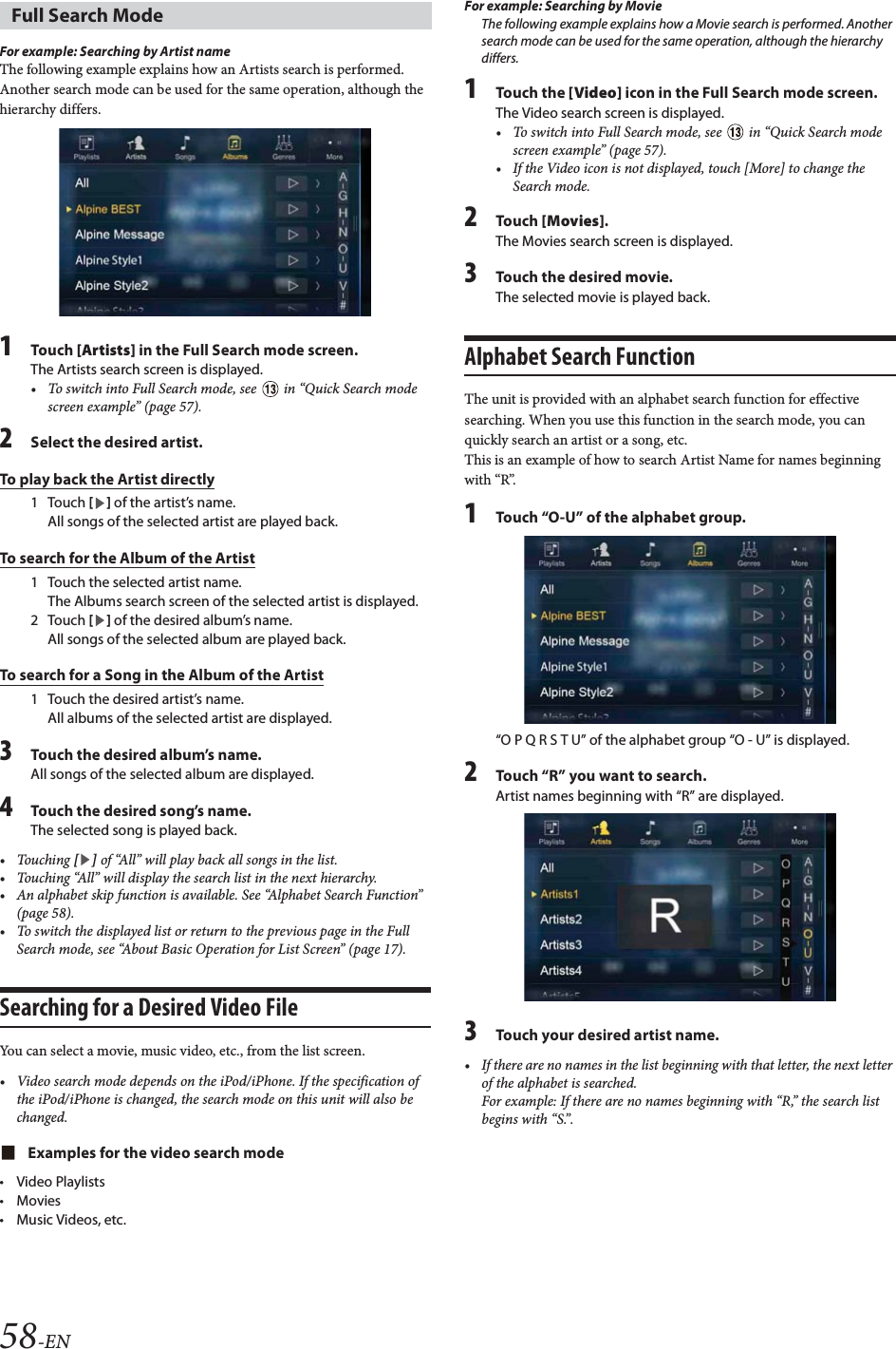58-ENFor example: Searching by Artist nameThe following example explains how an Artists search is performed. Another search mode can be used for the same operation, although the hierarchy differs.1Tou ch [Artists] in the Full Search mode screen.The Artists search screen is displayed.&bull; To switch into Full Search mode, see   in &ldquo;Quick Search mode screen example&rdquo; (page 57).2Select the desired artist.To play back the Artist directly1Touch [] of the artist&rsquo;s name.All songs of the selected artist are played back.To search for the Album of the Artist1 Touch the selected artist name.The Albums search screen of the selected artist is displayed.2Touch [] of the desired album&rsquo;s name.All songs of the selected album are played back.To search for a Song in the Album of the Artist1 Touch the desired artist&rsquo;s name.All albums of the selected artist are displayed.3Touch the desired album&rsquo;s name.All songs of the selected album are displayed.4Touch the desired song&rsquo;s name.The selected song is played back.&bull;Touching [] of &ldquo;All&rdquo; will play back all songs in the list.&bull; Touching &ldquo;All&rdquo; will display the search list in the next hierarchy.&bull; An alphabet skip function is available. See &ldquo;Alphabet Search Function&rdquo; (page 58).&bull; To switch the displayed list or return to the previous page in the Full Search mode, see &ldquo;About Basic Operation for List Screen&rdquo; (page 17).Searching for a Desired Video FileYou can select a movie, music video, etc., from the list screen.&bull; Video search mode depends on the iPod/iPhone. If the specification of the iPod/iPhone is changed, the search mode on this unit will also be changed.Examples for the video search mode&bull;Video Playlists&bull;Movies&bull;Music Videos, etc.For example: Searching by MovieThe following example explains how a Movie search is performed. Another search mode can be used for the same operation, although the hierarchy differs.1Touch the [Video] icon in the Full Search mode screen.The Video search screen is displayed.&bull; To switch into Full Search mode, see   in &ldquo;Quick Search mode screen example&rdquo; (page 57).&bull; If the Video icon is not displayed, touch [More] to change the Search mode.2Tou ch [Movies].The Movies search screen is displayed.3Touch the desired movie.The selected movie is played back.Alphabet Search Function The unit is provided with an alphabet search function for effective searching. When you use this function in the search mode, you can quickly search an artist or a song, etc. This is an example of how to search Artist Name for names beginning with &ldquo;R&rdquo;.1Touch &ldquo;O-U&rdquo; of the alphabet group.&ldquo;O P Q R S T U&rdquo; of the alphabet group &ldquo;O - U&rdquo; is displayed.2Touch &ldquo;R&rdquo; you want to search.Artist names beginning with &ldquo;R&rdquo; are displayed.3Touch your desired artist name.&bull; If there are no names in the list beginning with that letter, the next letter of the alphabet is searched.For example: If there are no names beginning with &ldquo;R,&rdquo; the search list begins with &ldquo;S.&rdquo;.Full Search Mode
