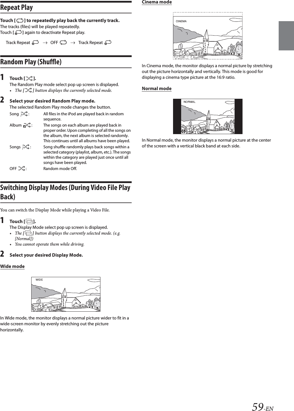 59-ENRepeat PlayTou ch [] to repeatedly play back the currently track.The tracks (files) will be played repeatedly.Touch [] again to deactivate Repeat play.Random Play (Shuffle)1Tou ch [].The Random Play mode select pop up screen is displayed.&bull;The [] button displays the currently selected mode.2Select your desired Random Play mode.The selected Random Play mode changes the button.Switching Display Modes (During Video File Play Back)You can switch the Display Mode while playing a Video File.1Tou ch [].The Display Mode select pop up screen is displayed.&bull;The [] button displays the currently selected mode. (e.g. [Normal])&bull; You cannot operate them while driving.2Select your desired Display Mode.Wide modeIn Wide mode, the monitor displays a normal picture wider to fit in a wide-screen monitor by evenly stretching out the picture horizontally.Cinema modeIn Cinema mode, the monitor displays a normal picture by stretching out the picture horizontally and vertically. This mode is good for displaying a cinema type picture at the 16:9 ratio.Normal modeIn Normal mode, the monitor displays a normal picture at the centerof the screen with a vertical black band at each side.Track Repeat OFF Track Repeat Song  : All files in the iPod are played back in random sequence.Album  : The songs on each album are played back in proper order. Upon completing of all the songs on the album, the next album is selected randomly. This continues until all albums have been played.Songs  : Song shuffle randomly plays back songs within a selected category (playlist, album, etc.). The songs within the category are played just once until all songs have been played.OFF  : Random mode Off.