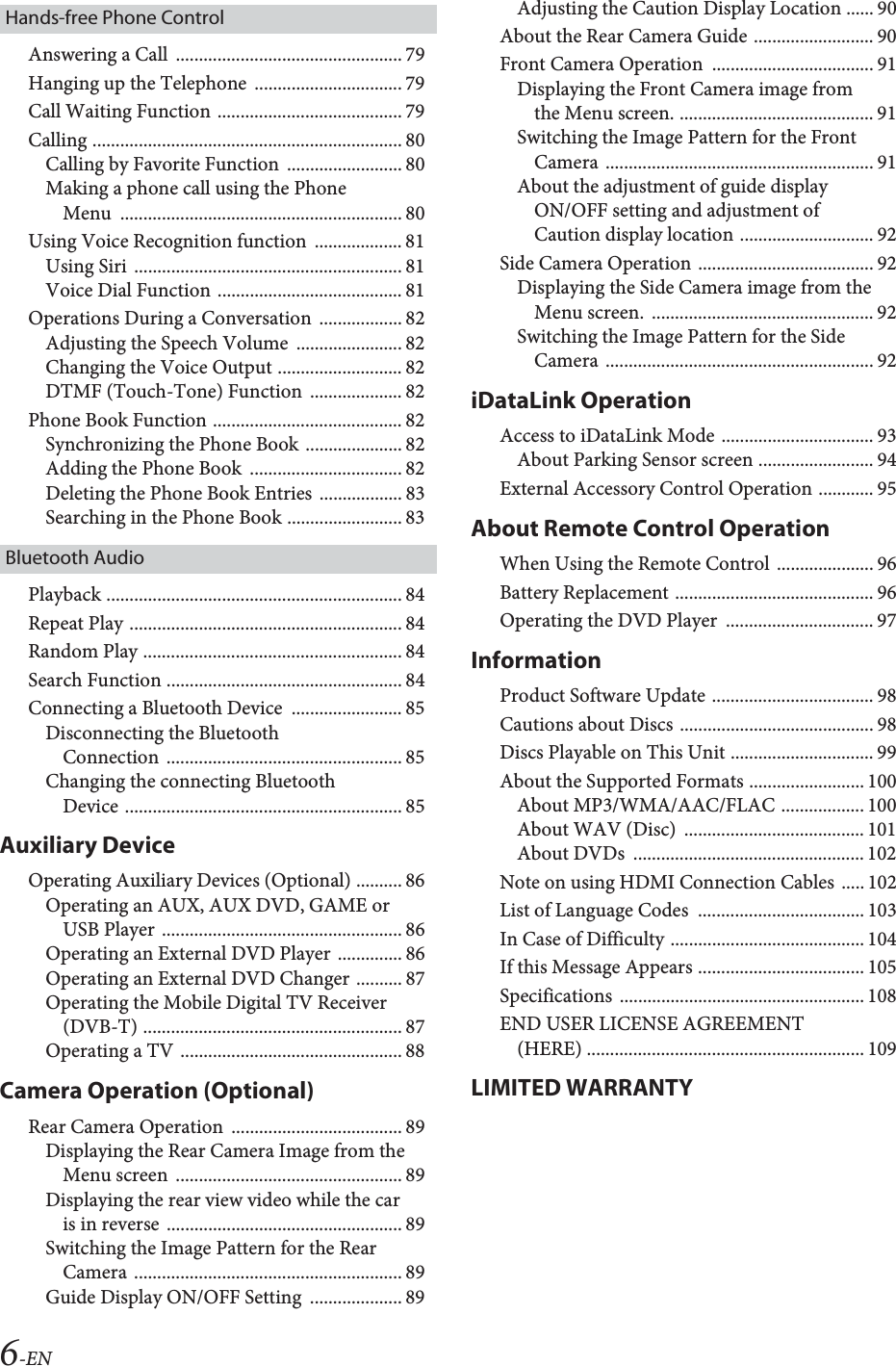 6-ENHands-free Phone ControlAnswering a Call  ................................................. 79Hanging up the Telephone  ................................ 79Call Waiting Function ........................................ 79Calling ................................................................... 80Calling by Favorite Function  ......................... 80Making a phone call using the Phone Menu ............................................................. 80Using Voice Recognition function  ................... 81Using Siri  .......................................................... 81Voice Dial Function ........................................ 81Operations During a Conversation  .................. 82Adjusting the Speech Volume  ....................... 82Changing the Voice Output ........................... 82DTMF (Touch-Tone) Function  .................... 82Phone Book Function ......................................... 82Synchronizing the Phone Book ..................... 82Adding the Phone Book  ................................. 82Deleting the Phone Book Entries  .................. 83Searching in the Phone Book ......................... 83Bluetooth AudioPlayback ................................................................ 84Repeat Play ........................................................... 84Random Play ........................................................ 84Search Function ................................................... 84Connecting a Bluetooth Device  ........................ 85Disconnecting the Bluetooth Connection ................................................... 85Changing the connecting Bluetooth Device ............................................................ 85Auxiliary DeviceOperating Auxiliary Devices (Optional) .......... 86Operating an AUX, AUX DVD, GAME or USB Player .................................................... 86Operating an External DVD Player .............. 86Operating an External DVD Changer .......... 87Operating the Mobile Digital TV Receiver (DVB-T) ........................................................ 87Operating a TV ................................................ 88Camera Operation (Optional)Rear Camera Operation  ..................................... 89Displaying the Rear Camera Image from the Menu screen  ................................................. 89Displaying the rear view video while the car is in reverse  ................................................... 89Switching the Image Pattern for the Rear Camera .......................................................... 89Guide Display ON/OFF Setting  .................... 89Adjusting the Caution Display Location ...... 90About the Rear Camera Guide .......................... 90Front Camera Operation  ................................... 91Displaying the Front Camera image from the Menu screen. .......................................... 91Switching the Image Pattern for the Front Camera .......................................................... 91About the adjustment of guide display ON/OFF setting and adjustment of Caution display location ............................. 92Side Camera Operation ...................................... 92Displaying the Side Camera image from the Menu screen.  ................................................ 92Switching the Image Pattern for the Side Camera .......................................................... 92iDataLink OperationAccess to iDataLink Mode ................................. 93About Parking Sensor screen ......................... 94External Accessory Control Operation ............ 95About Remote Control OperationWhen Using the Remote Control  ..................... 96Battery Replacement ........................................... 96Operating the DVD Player  ................................ 97InformationProduct Software Update ................................... 98Cautions about Discs .......................................... 98Discs Playable on This Unit ............................... 99About the Supported Formats ......................... 100About MP3/WMA/AAC/FLAC .................. 100About WAV (Disc)  ....................................... 101About DVDs  .................................................. 102Note on using HDMI Connection Cables ..... 102List of Language Codes  .................................... 103In Case of Difficulty .......................................... 104If this Message Appears .................................... 105Specifications ..................................................... 108END USER LICENSE AGREEMENT (HERE) ............................................................ 109LIMITED WARRANTY