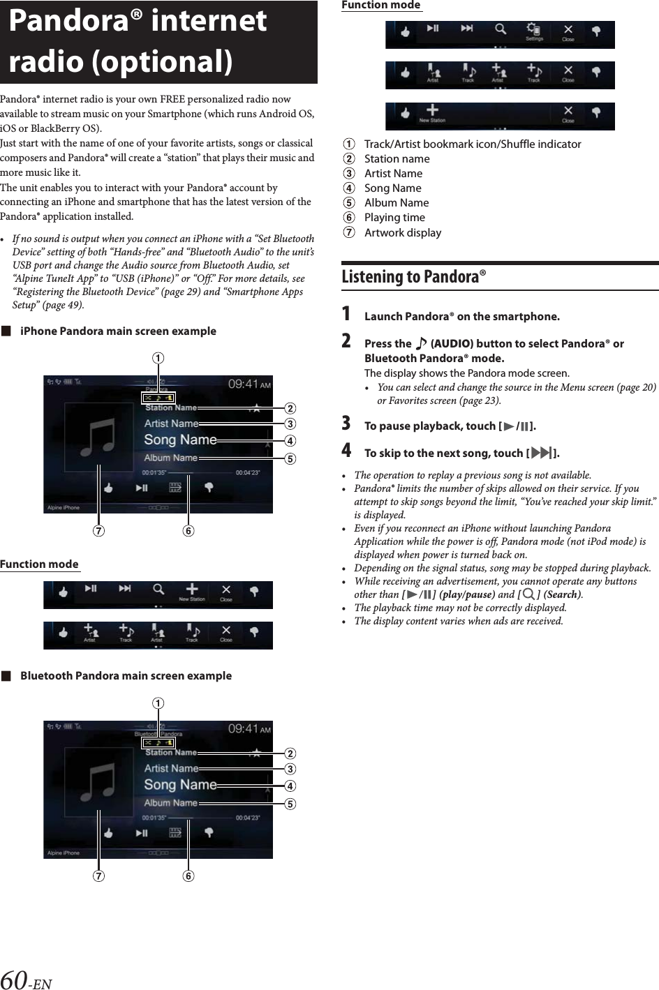 60-ENPandora&reg; internet radio is your own FREE personalized radio now available to stream music on your Smartphone (which runs Android OS, iOS or BlackBerry OS).Just start with the name of one of your favorite artists, songs or classical composers and Pandora&reg; will create a &ldquo;station&rdquo; that plays their music and more music like it.The unit enables you to interact with your Pandora&reg; account by connecting an iPhone and smartphone that has the latest version of the Pandora&reg; application installed.&bull; If no sound is output when you connect an iPhone with a &ldquo;Set Bluetooth Device&rdquo; setting of both &ldquo;Hands-free&rdquo; and &ldquo;Bluetooth Audio&rdquo; to the unit&rsquo;s USB port and change the Audio source from Bluetooth Audio, set &ldquo;Alpine TuneIt App&rdquo; to &ldquo;USB (iPhone)&rdquo; or &ldquo;Off.&rdquo; For more details, see &ldquo;Registering the Bluetooth Device&rdquo; (page 29) and &ldquo;Smartphone Apps Setup&rdquo; (page 49).iPhone Pandora main screen exampleFunction mode Bluetooth Pandora main screen exampleFunction mode Track/Artist bookmark icon/Shuffle indicatorStation nameArtist NameSong NameAlbum NamePlaying timeArtwork displayListening to Pandora&reg;1Launch Pandora&reg; on the smartphone.2Press the   (AUDIO) button to select Pandora&reg; or Bluetooth Pandora&reg; mode.The display shows the Pandora mode screen.&bull; You can select and change the source in the Menu screen (page 20) or Favorites screen (page 23).3To pause playback, touch [/].4To skip to the next song, touch [].&bull; The operation to replay a previous song is not available.&bull; Pandora&reg; limits the number of skips allowed on their service. If you attempt to skip songs beyond the limit, &ldquo;You&rsquo;ve reached your skip limit.&rdquo; is displayed.&bull; Even if you reconnect an iPhone without launching Pandora Application while the power is off, Pandora mode (not iPod mode) is displayed when power is turned back on.&bull; Depending on the signal status, song may be stopped during playback.&bull; While receiving an advertisement, you cannot operate any buttons other than [ / ] (play/pause) and [ ] (Search).&bull; The playback time may not be correctly displayed.&bull; The display content varies when ads are received.Pandora&reg; internet radio (optional) 