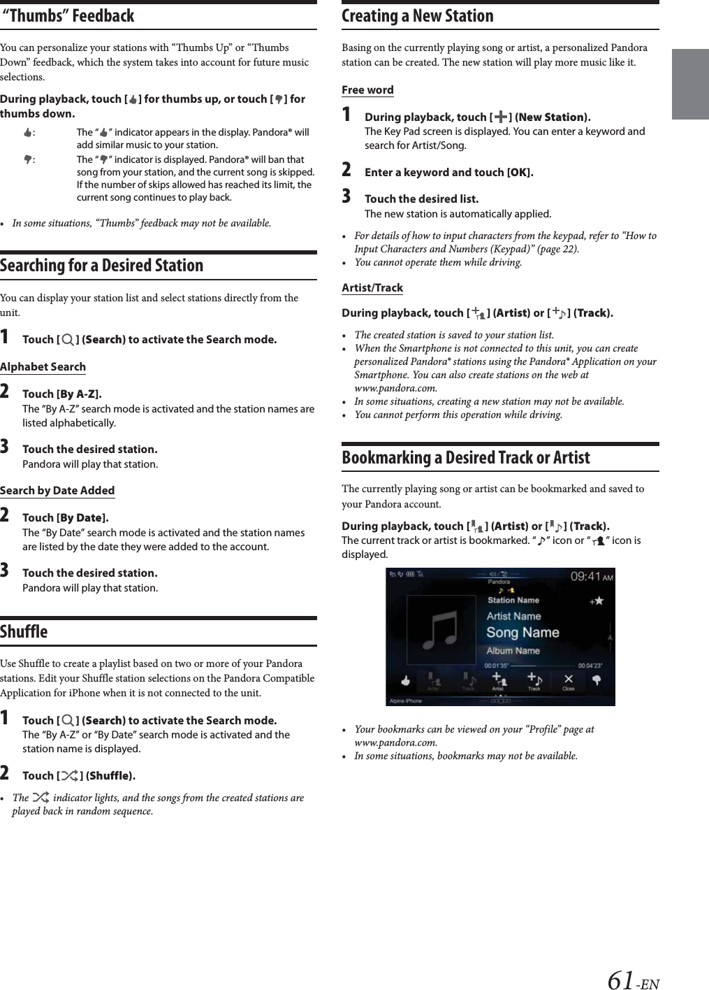 61-EN &ldquo;Thumbs&rdquo; FeedbackYou can personalize your stations with &ldquo;Thumbs Up&rdquo; or &ldquo;Thumbs Down&rdquo; feedback, which the system takes into account for future music selections.During playback, touch [] for thumbs up, or touch [] for thumbs down.&bull; In some situations, &ldquo;Thumbs&rdquo; feedback may not be available.Searching for a Desired StationYou can display your station list and select stations directly from the unit.1Tou ch [] (Search) to activate the Search mode.Alphabet Search2Tou ch [By A-Z].The &ldquo;By A-Z&rdquo; search mode is activated and the station names are listed alphabetically.3Touch the desired station.Pandora will play that station.Search by Date Added2Tou ch [By Date].The &ldquo;By Date&rdquo; search mode is activated and the station names are listed by the date they were added to the account.3Touch the desired station.Pandora will play that station.ShuffleUse Shuffle to create a playlist based on two or more of your Pandora stations. Edit your Shuffle station selections on the Pandora Compatible Application for iPhone when it is not connected to the unit.1Tou ch [] (Search) to activate the Search mode.The &ldquo;By A-Z&rdquo; or &ldquo;By Date&rdquo; search mode is activated and the station name is displayed.2Tou ch [] (Shuffle).&bull; The   indicator lights, and the songs from the created stations are played back in random sequence.Creating a New StationBasing on the currently playing song or artist, a personalized Pandora station can be created. The new station will play more music like it.Free word1During playback, touch [] (New Station).The Key Pad screen is displayed. You can enter a keyword and search for Artist/Song.2Enter a keyword and touch [OK].3Touch the desired list.The new station is automatically applied.&bull; For details of how to input characters from the keypad, refer to &ldquo;How to Input Characters and Numbers (Keypad)&rdquo; (page 22).&bull; You cannot operate them while driving.Artist/TrackDuring playback, touch [] (Artist) or [] (Track).&bull; The created station is saved to your station list.&bull; When the Smartphone is not connected to this unit, you can create personalized Pandora&reg; stations using the Pandora&reg; Application on your Smartphone. You can also create stations on the web at www.pandora.com.&bull; In some situations, creating a new station may not be available. &bull; You cannot perform this operation while driving.Bookmarking a Desired Track or ArtistThe currently playing song or artist can be bookmarked and saved to your Pandora account.During playback, touch [] (Artist) or [] (Track).The current track or artist is bookmarked. &ldquo; &rdquo; icon or &ldquo; &rdquo; icon is displayed.&bull; Your bookmarks can be viewed on your &ldquo;Profile&rdquo; page at www.pandora.com.&bull; In some situations, bookmarks may not be available. : The &ldquo; &rdquo; indicator appears in the display. Pandora&reg; will add similar music to your station.: The &ldquo; &rdquo; indicator is displayed. Pandora&reg; will ban that song from your station, and the current song is skipped. If the number of skips allowed has reached its limit, the current song continues to play back.