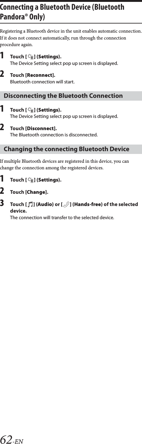 62-ENConnecting a Bluetooth Device (Bluetooth Pandora&reg; Only)Registering a Bluetooth device in the unit enables automatic connection.If it does not connect automatically, run through the connection procedure again.1Tou ch [] (Settings).The Device Setting select pop up screen is displayed.2Tou ch [Reconnect].Bluetooth connection will start.1Tou ch [] (Settings).The Device Setting select pop up screen is displayed.2Tou ch [Disconnect].The Bluetooth connection is disconnected.If multiple Bluetooth devices are registered in this device, you can change the connection among the registered devices.1Tou ch [] (Settings).2Tou ch [Change].3Tou ch [] (Audio) or [ ] (Hands-free) of the selected device.The connection will transfer to the selected device.Disconnecting the Bluetooth ConnectionChanging the connecting Bluetooth Device