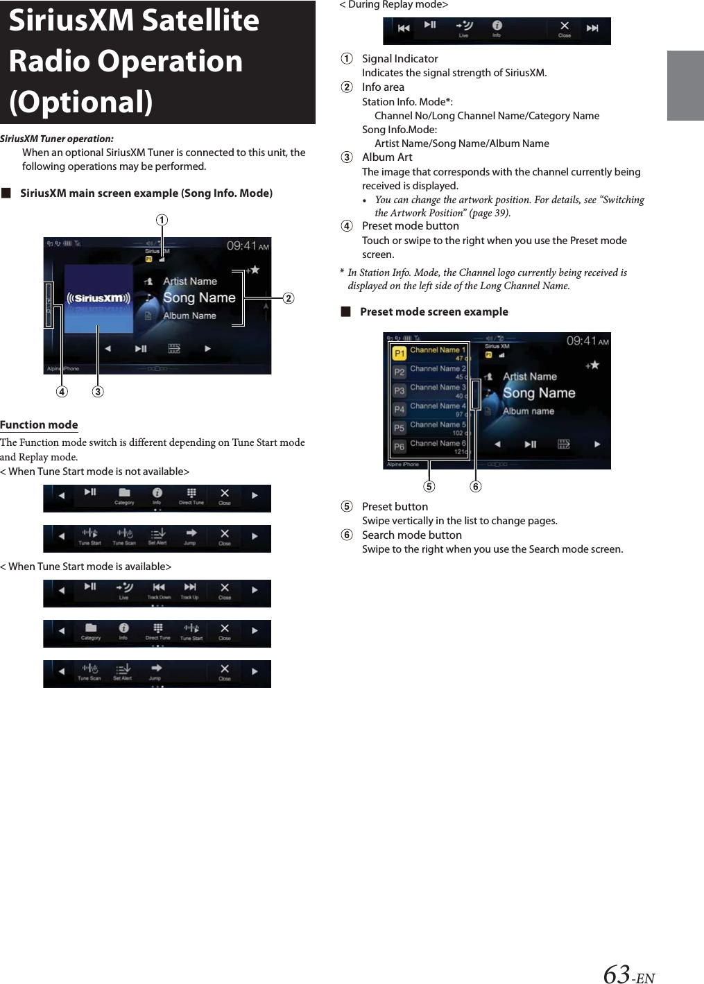 63-ENSiriusXM Tuner operation:When an optional SiriusXM Tuner is connected to this unit, the following operations may be performed.SiriusXM main screen example (Song Info. Mode)Function modeThe Function mode switch is different depending on Tune Start mode and Replay mode.< When Tune Start mode is not available>< When Tune Start mode is available>< During Replay mode>Signal IndicatorIndicates the signal strength of SiriusXM.Info areaStation Info. Mode*: Channel No/Long Channel Name/Category NameSong Info.Mode:Artist Name/Song Name/Album NameAlbum ArtThe image that corresponds with the channel currently being received is displayed.&bull; You can change the artwork position. For details, see &ldquo;Switching the Artwork Position&rdquo; (page 39).Preset mode buttonTouch or swipe to the right when you use the Preset mode screen.*In Station Info. Mode, the Channel logo currently being received is displayed on the left side of the Long Channel Name.Preset mode screen examplePreset buttonSwipe vertically in the list to change pages.Search mode buttonSwipe to the right when you use the Search mode screen.SiriusXM Satellite Radio Operation (Optional)