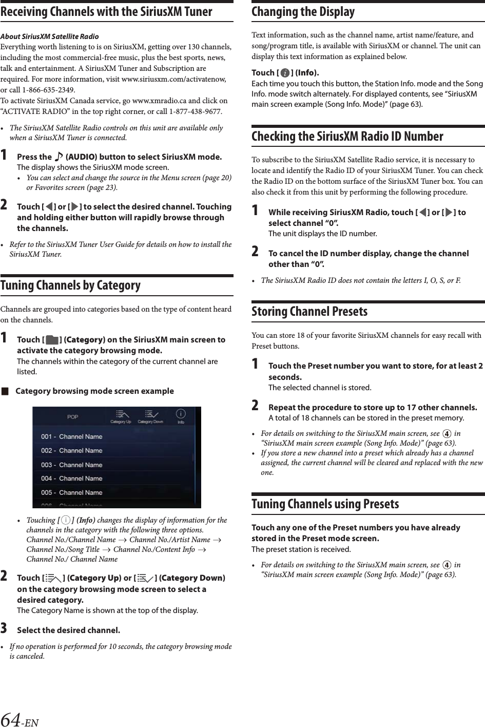 64-ENReceiving Channels with the SiriusXM TunerAbout SiriusXM Satellite RadioEverything worth listening to is on SiriusXM, getting over 130 channels, including the most commercial-free music, plus the best sports, news, talk and entertainment. A SiriusXM Tuner and Subscription are required. For more information, visit www.siriusxm.com/activatenow, or call 1-866-635-2349.To activate SiriusXM Canada service, go www.xmradio.ca and click on &ldquo;ACTIVATE RADIO&rdquo; in the top right corner, or call 1-877-438-9677.&bull; The SiriusXM Satellite Radio controls on this unit are available only when a SiriusXM Tuner is connected.1Press the   (AUDIO) button to select SiriusXM mode.The display shows the SiriusXM mode screen.&bull; You can select and change the source in the Menu screen (page 20) or Favorites screen (page 23).2Tou ch [] or [] to select the desired channel. Touching and holding either button will rapidly browse through the channels.&bull; Refer to the SiriusXM Tuner User Guide for details on how to install the SiriusXM Tuner.Tuning Channels by CategoryChannels are grouped into categories based on the type of content heard on the channels.1Tou ch [] (Category) on the SiriusXM main screen to activate the category browsing mode.The channels within the category of the current channel are listed.Category browsing mode screen example&bull; Touching [] (Info) changes the display of information for the channels in the category with the following three options.Channel No./Channel Name   Channel No./Artist Name   Channel No./Song Title   Channel No./Content Info   Channel No./ Channel Name2Tou ch [ ] (Category Up) or [] (Category Down) on the category browsing mode screen to select a desired category.The Category Name is shown at the top of the display.3Select the desired channel.&bull; If no operation is performed for 10 seconds, the category browsing mode is canceled.Changing the DisplayText information, such as the channel name, artist name/feature, and song/program title, is available with SiriusXM or channel. The unit can display this text information as explained below.Tou ch [] (Info).Each time you touch this button, the Station Info. mode and the Song Info. mode switch alternately. For displayed contents, see &ldquo;SiriusXM main screen example (Song Info. Mode)&rdquo; (page 63).Checking the SiriusXM Radio ID NumberTo subscribe to the SiriusXM Satellite Radio service, it is necessary to locate and identify the Radio ID of your SiriusXM Tuner. You can check the Radio ID on the bottom surface of the SiriusXM Tuner box. You can also check it from this unit by performing the following procedure.1While receiving SiriusXM Radio, touch [] or [] to select channel &ldquo;0&rdquo;.The unit displays the ID number.2To cancel the ID number display, change the channel other than &ldquo;0&rdquo;.&bull; The SiriusXM Radio ID does not contain the letters I, O, S, or F.Storing Channel PresetsYou can store 18 of your favorite SiriusXM channels for easy recall with Preset buttons.1Touch the Preset number you want to store, for at least 2 seconds.The selected channel is stored.2Repeat the procedure to store up to 17 other channels.A total of 18 channels can be stored in the preset memory.&bull; For details on switching to the SiriusXM main screen, see   in &ldquo;SiriusXM main screen example (Song Info. Mode)&rdquo; (page 63).&bull; If you store a new channel into a preset which already has a channel assigned, the current channel will be cleared and replaced with the new one.Tuning Channels using PresetsTouch any one of the Preset numbers you have already stored in the Preset mode screen.The preset station is received.&bull; For details on switching to the SiriusXM main screen, see   in &ldquo;SiriusXM main screen example (Song Info. Mode)&rdquo; (page 63).