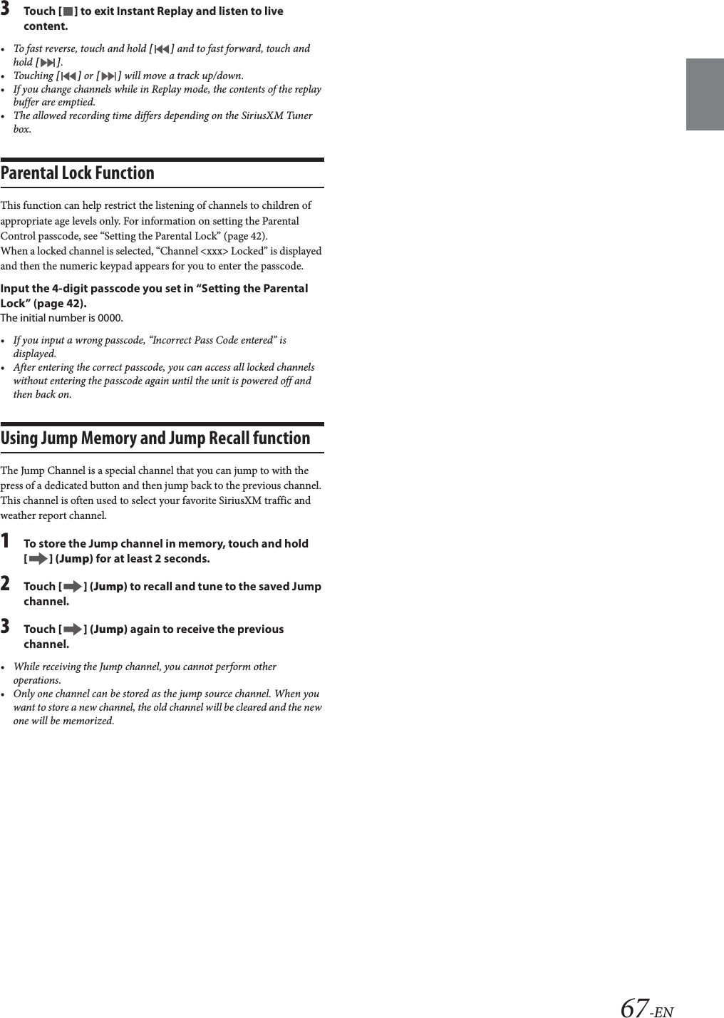 67-EN3Tou ch [] to exit Instant Replay and listen to live content.&bull; To fast reverse, touch and hold [] and to fast forward, touch and hold [].&bull;Touching [] or [] will move a track up/down.&bull; If you change channels while in Replay mode, the contents of the replay buffer are emptied.&bull; The allowed recording time differs depending on the SiriusXM Tuner box.Parental Lock FunctionThis function can help restrict the listening of channels to children of appropriate age levels only. For information on setting the Parental Control passcode, see &ldquo;Setting the Parental Lock&rdquo; (page 42).When a locked channel is selected, &ldquo;Channel <xxx> Locked&rdquo; is displayed and then the numeric keypad appears for you to enter the passcode.Input the 4-digit passcode you set in &ldquo;Setting the Parental Lock&rdquo; (page 42).The initial number is 0000.&bull; If you input a wrong passcode, &ldquo;Incorrect Pass Code entered&rdquo; is displayed.&bull; After entering the correct passcode, you can access all locked channels without entering the passcode again until the unit is powered off and then back on.Using Jump Memory and Jump Recall functionThe Jump Channel is a special channel that you can jump to with the press of a dedicated button and then jump back to the previous channel. This channel is often used to select your favorite SiriusXM traffic and weather report channel.1To store the Jump channel in memory, touch and hold [] (Jump) for at least 2 seconds.2Tou ch [] (Jump) to recall and tune to the saved Jump channel.3Tou ch [] (Jump) again to receive the previous channel.&bull; While receiving the Jump channel, you cannot perform other operations.&bull; Only one channel can be stored as the jump source channel. When you want to store a new channel, the old channel will be cleared and the new one will be memorized.