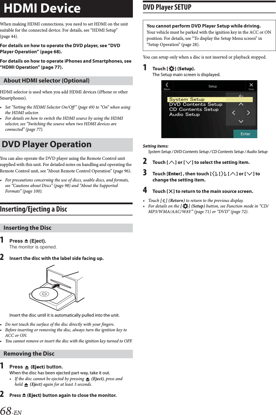 68-ENWhen making HDMI connections, you need to set HDMI on the unit suitable for the connected device. For details, see &ldquo;HDMI Setup&rdquo; (page 44).For details on how to operate the DVD player, see &ldquo;DVD Player Operation&rdquo; (page 68).For details on how to operate iPhones and Smartphones, see &ldquo;HDMI Operation&rdquo; (page 77).HDMI selector is used when you add HDMI devices (iPhone or other Smartphones).&bull; Set &ldquo;Setting the HDMI Selector On/Off &rdquo; (page 49) to &ldquo;On&rdquo; when using the HDMI selector.&bull; For details on how to switch the HDMI source by using the HDMI selector, see &ldquo;Switching the source when two HDMI devices are connected&rdquo; (page 77).You can also operate the DVD player using the Remote Control unit supplied with this unit. For detailed notes on handling and operating the Remote Control unit, see &ldquo;About Remote Control Operation&rdquo; (page 96).&bull; For precautions concerning the use of discs, usable discs, and formats, see &ldquo;Cautions about Discs&rdquo; (page 98) and &ldquo;About the Supported Formats&rdquo; (page 100).Inserting/Ejecting a Disc1Press c (Eject).The monitor is opened.2Insert the disc with the label side facing up.Insert the disc until it is automatically pulled into the unit.&bull; Do not touch the surface of the disc directly with your fingers.&bull; Before inserting or removing the disc, always turn the ignition key to ACC or ON. &bull; You cannot remove or insert the disc with the ignition key turned to OFF.1Press  (Eject) button.When the disc has been ejected part way, take it out.&bull; If the disc cannot be ejected by pressing  (Eject), press and hold  (Eject) again for at least 3 seconds.2Press c (Eject) button again to close the monitor.DVD Player SETUPYou can setup only when a disc is not inserted or playback stopped.1Tou ch [] (Setup).The Setup main screen is displayed.Setting items:System Setup / DVD Contents Setup / CD Contents Setup / Audio Setup2Tou ch [] or [] to select the setting item.3Tou ch [Enter] , then touch [], [], [] or [] to change the setting item.4Tou ch [] to return to the main source screen.&bull;Touch [] (Return) to return to the previous display.&bull; For details on the [] (Setup) button, see Function mode in &ldquo;CD/MP3/WMA/AAC/WAV&rdquo; (page 71) or &ldquo;DVD&rdquo; (page 72).HDMI DeviceAbout HDMI selector (Optional)DVD Player OperationInserting the DiscRemoving the DiscYou cannot perform DVD Player Setup while driving.Your vehicle must be parked with the ignition key in the ACC or ON position. For details, see &ldquo;To display the Setup Menu screen&rdquo; in &ldquo;Setup Operation&rdquo; (page 28).