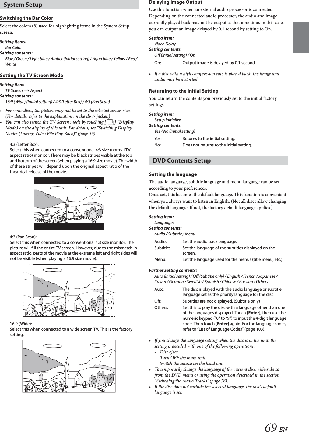 69-ENSwitching the Bar ColorSelect the colors (8) used for highlighting items in the System Setup screen.Setting items:Bar ColorSetting contents:Blue / Green / Light blue / Amber (Initial setting) / Aqua blue / Yellow / Red / WhiteSetting the TV Screen ModeSetting item:TV Screen   Aspect Setting contents:16:9 (Wide) (Initial setting) / 4:3 (Letter Box) / 4:3 (Pan Scan)&bull; For some discs, the picture may not be set to the selected screen size. (For details, refer to the explanation on the disc&rsquo;s jacket.)&bull; You can also switch the TV Screen mode by touching [] (Display Mode) on the display of this unit. For details, see &ldquo;Switching Display Modes (During Video File Play Back)&rdquo; (page 59).4:3 (Letter Box):Select this when connected to a conventional 4:3 size (normal TV aspect ratio) monitor. There may be black stripes visible at the top and bottom of the screen (when playing a 16:9 size movie). The width of these stripes will depend upon the original aspect ratio of the theatrical release of the movie.4:3 (Pan Scan):Select this when connected to a conventional 4:3 size monitor. The picture will fill the entire TV screen. However, due to the mismatch in aspect ratio, parts of the movie at the extreme left and right sides will not be visible (when playing a 16:9 size movie).16:9 (Wide):Select this when connected to a wide screen TV. This is the factory setting.Delaying Image OutputUse this function when an external audio processor is connected. Depending on the connected audio processor, the audio and image currently played back may not be output at the same time. In this case, you can output an image delayed by 0.1 second by setting to On.Setting item:Video DelaySetting contents:Off (Initial setting) / On&bull; If a disc with a high compression rate is played back, the image and audio may be distorted.Returning to the Initial SettingYou can return the contents you previously set to the initial factory settings.Setting item:Setup InitializeSetting contents:Yes / No (Initial setting)Setting the languageThe audio language, subtitle language and menu language can be set according to your preferences.Once set, this becomes the default language. This function is convenient when you always want to listen in English. (Not all discs allow changing the default language. If not, the factory default language applies.)Setting item:LanguagesSetting contents:Audio / Subtitle / MenuFurther Setting contents: Auto (Initial setting) / Off (Subtitle only) / English / French / Japanese / Italian / German / Swedish / Spanish / Chinese / Russian / Others&bull; If you change the language setting when the disc is in the unit, the setting is decided with one of the following operations.-Disc eject.- Turn OFF the main unit.- Switch the source on the head unit.&bull; To temporarily change the language of the current disc, either do so from the DVD menu or using the operation described in the section &ldquo;Switching the Audio Tracks&rdquo; (page 76).&bull; If the disc does not include the selected language, the disc&rsquo;s default language is set.System SetupOn: Output image is delayed by 0.1 second.Yes: Returns to the initial setting.No: Does not returns to the initial setting.DVD Contents SetupAudio: Set the audio track language.Subtitle: Set the language of the subtitles displayed on the screen.Menu: Set the language used for the menus (title menu, etc.).Auto: The disc is played with the audio language or subtitle language set as the priority language for the disc.Off: Subtitles are not displayed. (Subtitle only)Others: Set this to play the disc with a language other than one of the languages displayed. Touch [Enter], then use the numeric keypad (&ldquo;0&rdquo; to &ldquo;9&rdquo;) to input the 4-digit language code. Then touch [Enter] again. For the language codes, refer to &ldquo;List of Language Codes&rdquo; (page 103).