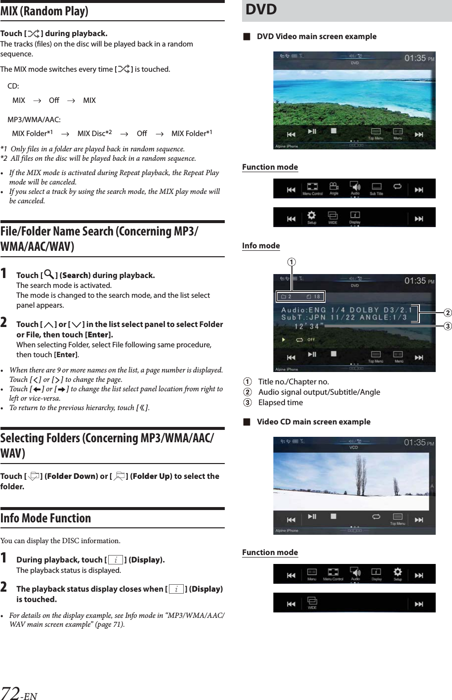 72-ENMIX (Random Play)Tou ch [] during playback.The tracks (files) on the disc will be played back in a random sequence.The MIX mode switches every time [] is touched.*1 Only files in a folder are played back in random sequence.*2 All files on the disc will be played back in a random sequence.&bull; If the MIX mode is activated during Repeat playback, the Repeat Play mode will be canceled.&bull; If you select a track by using the search mode, the MIX play mode will be canceled.File/Folder Name Search (Concerning MP3/WMA/AAC/WAV)1Tou ch [] (Search) during playback.The search mode is activated.The mode is changed to the search mode, and the list select panel appears.2Tou ch [] or [] in the list select panel to select Folder or File, then touch [Enter].When selecting Folder, select File following same procedure, then touch [Enter].&bull; When there are 9 or more names on the list, a page number is displayed. Tou ch [] or [] to change the page.&bull;Touch [] or [] to change the list select panel location from right to left or vice-versa.&bull; To return to the previous hierarchy, touch [].Selecting Folders (Concerning MP3/WMA/AAC/WAV)Tou ch [] (Folder Down) or [ ] (Folder Up) to select the folder.Info Mode Function You can display the DISC information.1During playback, touch [] (Display).The playback status is displayed.2The playback status display closes when [] (Display) is touched.&bull; For details on the display example, see Info mode in &ldquo;MP3/WMA/AAC/WAV main screen example&rdquo; (page 71).DVD Video main screen exampleFunction modeInfo modeTitle no./Chapter no.Audio signal output/Subtitle/AngleElapsed timeVideo CD main screen exampleFunction modeCD:MIX Off MIXMP3/WMA/AAC:MIX Folder*1MIX Disc*2Off MIX Folder*1DVD